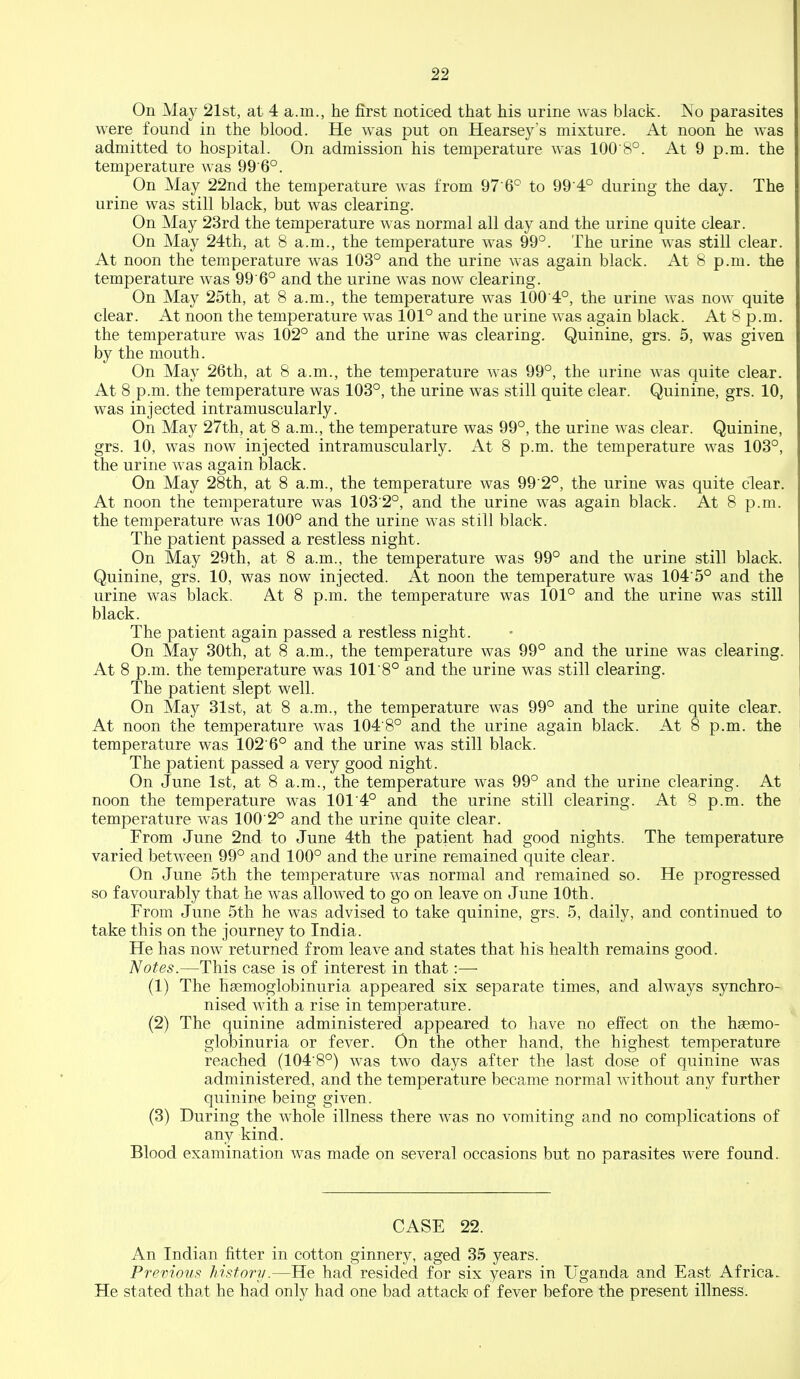 On May 21st, at 4 a.m., he first noticed that his urine was black. No parasites were found in the blood. He was put on Hearsey's mixture. At noon he was admitted to hospital. On admission his temperature was 100 8°. At 9 p.m. the temperature was 99 6°. On May 22nd the temperature was from 97'6° to 99 4° during the day. The urine was still black, but was clearing. On May 23rd the temperature was normal all day and the urine quite clear. On May 24th, at 8 a.m., the temperature was 99°. The urine was still clear. At noon the temperature was 103° and the urine was again black. At 8 p.m. the temperature was 99 6° and the urine was now clearing. On May 25th, at 8 a.m., the temperature was 100 4°, the urine was now quite clear. At noon the temperature was 101° and the urine was again black. At 8 p.m. the temperature was 102° and the urine was clearing. Quinine, grs. 5, was given by the mouth. On May 26th, at 8 a.m., the temperature was 99°, the urine was quite clear. At 8 p.m. the temperature was 103°, the urine was still quite clear. Quinine, grs. 10, was injected intramuscularly. On May 27th, at 8 a.m., the temperature was 99°, the urine was clear. Quinine, grs. 10, was now injected intramuscularly. At 8 p.m. the temperature was 103°, the urine was again black. On May 28th, at 8 a.m., the temperature was 99 2°, the urine was quite clear. At noon the temperature was 1032°, and the urine was again black. At 8 p.m. the temperature was 100° and the urine was still black. The patient passed a restless night. On May 29th, at 8 a.m., the temperature was 99° and the urine still black. Quinine, grs. 10, was now injected. At noon the temperature was 104'5° and the urine was black. At 8 p.m. the temperature was 101° and the urine was still black. The patient again passed a restless night. On May 30th, at 8 a.m., the temperature was 99° and the urine was clearing. At 8 p.m. the temperature was 101 8° and the urine was still clearing. The patient slept well. On May 31st, at 8 a.m., the temperature was 99° and the urine quite clear. At noon the temperature was 104 8° and the urine again black. At 8 p.m. the temperature was 102 6° and the urine was still black. The patient passed a very good night. On June 1st, at 8 a.m., the temperature was 99° and the urine clearing. At noon the temperature was 101 4° and the urine still clearing. At 8 p.m. the temperature was 100 2° and the urine quite clear. From June 2nd to June 4th the patient had good nights. The temperature varied between 99° and 100° and the urine remained quite clear. On June 5th the temperature was normal and remained so. He progressed so favourably that he was allowed to go on leave on June 10th. From June 5th he was advised to take quinine, grs. 5, daily, and continued to take this on the journey to India. He has now returned from leave and states that his health remains good. Notes.—This case is of interest in that:— (1) The hsemoglobinuria appeared six separate times, and always synchro- nised with a rise in temperature. (2) The quinine administered appeared to have no efl'ect on the hsemo- globinuria or fever. On the other hand, the highest temperature reached (1048°) was two days after the last dose of quinine w^as administered, and the temperature became normal without any further quinine being given. (3) During the w^hole illness there was no vomiting and no complications of any kind. Blood examination was made on several occasions but no parasites were found. CASE 22. An Indian fitter in cotton ginnery, aged 35 years. Previous history.—He had resided for six years in Uganda and East Africa. He stated that he had only had one bad attack of fever before the present illness.