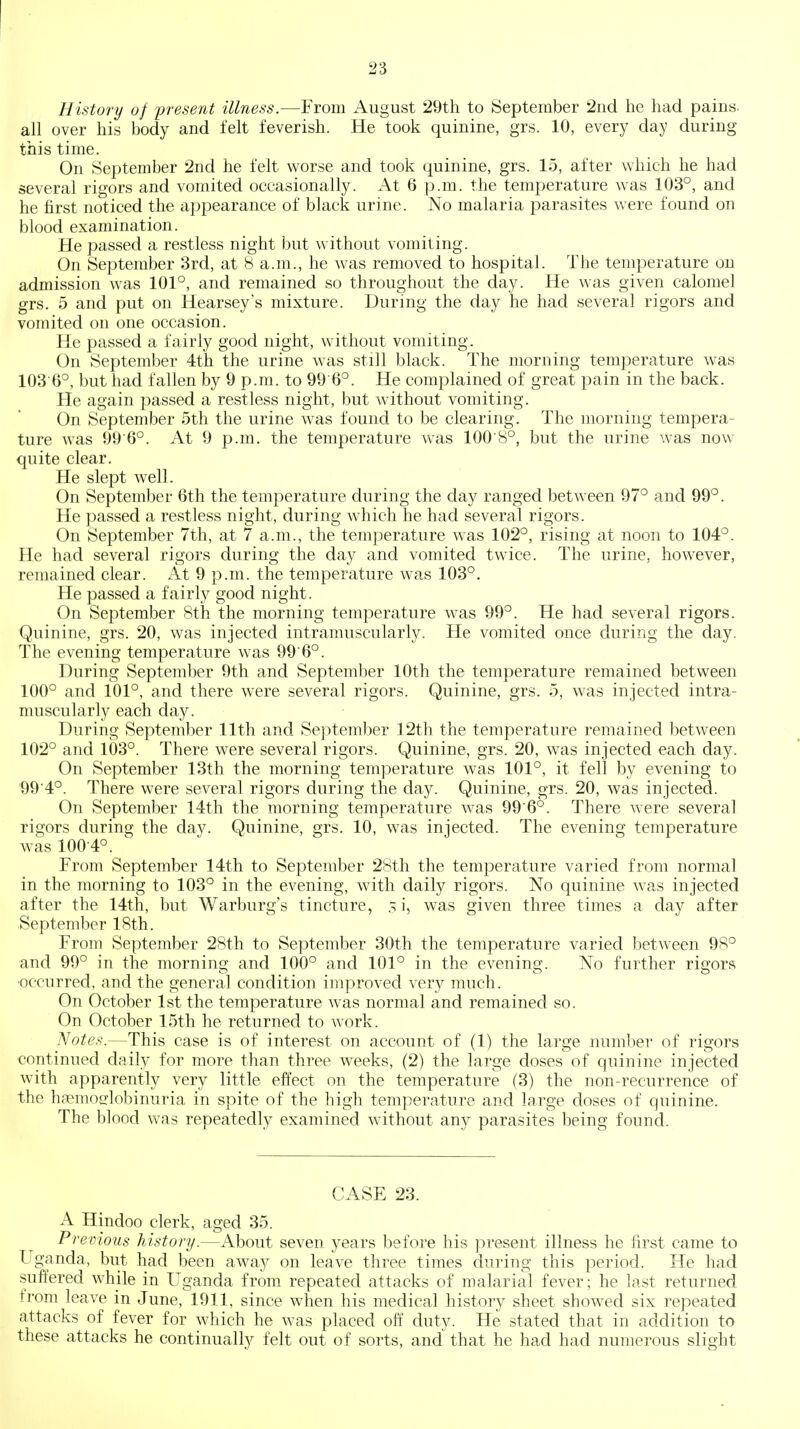 History of f resent illness.—From August 29th to September 2nd he had pains, all over his body and felt feverish. He took quinine, grs. 10, every day during this time. On September 2nd he felt worse and took quinine, grs. 15, after which he had several rigors and vomited occasionally. At 6 p.m. the temperature was 103°, and he first noticed the appearance of black urine. No malaria parasites were found on blood examination. He passed a restless night but without vomiting. On September 3rd, at 8 a.m., he was removed to hospital. The temperature on admission was 101°, and remained so throughout the day. He was given calomel grs. 5 and put on Hearsey's mixture. During the day he had several rigors and vomited on one occasion. He passed a fairly good night, wdthout vomiting. On September 4th the urine was still black. The morning temperature was 103 6°, but had fallen by 9 p.m. to 99 6°. He complained of great j^ain in the back. He again passed a restless night, but wdthout vomiting. On September 5th the urine was found to be clearing. The morning tempera- ture was 99 6°. At 9 p.m. the temperature was 100'8°, but the urine was now quite clear. He slept well. On September 6th the temperature during the day ranged between 97° and 99°. He passed a restless night, during w^hich he had several rigors. On September 7th, at 7 a.m., the temperature w-as 102°, rising at noon to 104°. He had several rigors during the day and vomited twice. The urine, however, remained clear. At 9 p.m. the temperature w^as 103°. He passed a fairly good night. On September 8th the morning temperature was 99°. He had several rigors. Quinine, grs. 20, was injected intramuscularly. He vomited once during the day. The evening temperature w-as 99 6°. During September 9th and September 10th the temperature remained between 100° and 101°, and there were several rigors. Quinine, grs. 5, was injected intra- muscularly each day. During September 11th and September 12th the temperature remained between 102° and 103°. There were several rigors. Quinine, grs. 20, was injected each day. On September 13th the morning temperature w^as 101°, it fell by evening to ■99'4°. There were several rigors during the day. Quinine, grs. 20, was injected. On September 14th the morning temperature was 99'6°. There w'ere several rigors during the day. Quinine, grs. 10, was injected. The evening temperature was 1004°. From September 14th to September 28th the temperature varied from normal in the morning to 103° in the evening, with daily rigors. No quinine was injected after the 14th, but Warburg's tincture, 51, was given three times a day after .September 18th. From September 28th to September 30th the temperature varied l^etween 98° and 99° in the morning and 100° and 101° in the evening. No further rigors •occurred, and the general condition improved very much. On October 1st the temperature was normal and remained so. On October 15th he returned to work. Notes.—This case is of interest on account of (1) the large number of rigors continued daily for more than three weeks, (2) the large doses of quinine injected with apparently very little effect on the temperature (3) the non-recurrence of the hcTmodobinuria in spite of the high temperature and large doses of quinine. The blood was repeatedly examined without any parasites being found. CASE 23. A Hindoo clerk, aged 35. Previous history.—About seven years before his present illness he first came to Uganda, but had been away on leave three times during this period. He had suffered while in Uganda from repeated attacks of malarial fever; he last returned from leave in June, 1911, since when his medical history sheet showed six repeated attacks of fever for which he was placed off duty. He stated that in addition to these attacks he continually felt out of sorts, and that he had had numerous slight