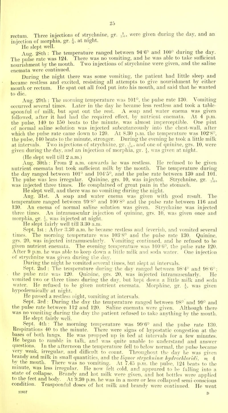 rectum. Three injections of strychnine, gr. ..'„, were given during the day, and an injection of morphia, gr. I, at night. He slept well. Auo-. 28th : The temperature ranged between 94-6° and 100° during the day. The pulse rate was 124. There was no vomiting, and he was able to take sufficient nourishment by the mouth. Two injections of strychnine were given, and the saline enemata were continued. During the night there was some vomiting, the patient had little sleep and became restless and excited, resisting all attempts to give nourishment by either mouth or rectum. He spat out all food put into his mouth, and said that he wanted to die. Aug. 29th : The morning temperature was 101°, the pulse rate 130. Vomiting occurred several times. Later in the day he became less restless and took a table- spoonful of milk, but spat out the rest. A soap and water enema was given followed, after it had had the required effect, by nutrient enemata. At 4 p.m. the pulse, 140 to 150 beats to the minute, was almost imperceptible. One pint of normal saline solution was injected subcutaneously into the chest-wall, after which the pulse rate came down to 120. At 8.30 p.m. the temperature was 102'8°, the pulse, 140 beats to the minute, stronger. During the evening he took a little milk at intervals. Two injections of strychnine, gr. Jq, and one of quinine, grs. 10, w^ere given during the day, and an injection of morphia, gr. ^, was given at night. (He slept well till 2 a.m.) Aug. 30th : From 2 a.m. onwards he was restless. He refused to be given nutrient enemata but took sufficient milk by the mouth. The temperature during the day ranged between 101° and 1045°, and the pulse rate between 130 and 101. The pulse was less irregular. Quinine, grs. 10, was injected. Strychnine, gr. was injected three times. He complained of great pain in the stomach. He slept well, and there was no vomiting during the night. Aug. 31st. A soap and water enema was given with good result. The temperature ranged between 99'8° and 1008° and the pulse rate between 116 and 130. An enema of normal saline solution was given. Strychnine was injected three times. An intramuscular injection of quinine, grs. 10, was given once and morphia, gr. ^, was injected at night. He slept fairly well till 3.30 a.m. Sept. 1st: After 3.30 a.m. he became restless and feverish, and vomited several times. The morning temperature was 103'8° and the pulse rate 130. Quinine, grs. 20, was injected intramuscularly. Vomiting continued, and he refused to be given nutrient enemata. The evening temperature was 100'6°, the pulse rate 120. After 9 p.m. he was able to keep down a little milk and soda w^ater. One injection of strychnine was given during the day. During the night he vomited several times, but slept at intervals. Sept. 2nd: The temperature during the day ranged bet^veen 98'4° and 98'6°; the pulse rate was 120. Quinine, grs. 20, was injected intramuscularly. He vomited two or three times during the day, but kept down a little milk and soda water. He refused to be given nutrient enemata. Morphine, gr. \, was given hypodermically at night. He passed a restless night, vomiting at intervals. Sept. 3rd : During the day the tem]:)erature ranged between 98° and 99° and the pulse rate between 112 ancl 120. Saline enemata w^re given. Although there was no vomiting during the day the patient refused to take anything by the mouth. He slept fairly well. Sept. 4th: The morning temperature was 99-6° and the pulse rate 130. Respirations 40 to the minute. There were signs of hypostatic congestion at the bases of both lungs. He was propped up in bed at intervals for a few minutes. He began to ramble in talk, and was quite unable to understand and answer questions. In the afternoon the temperature fell to below normal, the pulse became very weak, irregular, and difficu.lt to count. Throughout the day he was given brandy and milk in small quantities, and the liquor strycJmirice hydrocMoridi, ni 4 by the mouth. There was no vomiting. At 7.45 p.m. the pulse, 124 beats to the minute, was less irregular. He now felt cold, and appeared to be falling into a state of collapse. Brandy and hot milk were given, and hot bottles were applied to tlie feet and body. At 9.30 p.m. he was in a more or less collapsed semi-conscious condition. Teaspoonful doses of hot milk and brandy were continued. He went .S1857 n