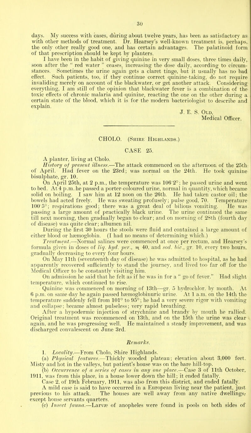 days. My success with cases, during about twelve years, has been as satisfactory as; with other methods of treatment. Dr. Hearsey's well-known treatment is, perhaps,, the only other really good one, and has certain advantages. The palatinoid form of that prescription should be kept by planters. I have been in the habit of giving quinine in very small doses, three times daily, soon after the  red water  ceases, increasing the dose daily, according to circum- stances. Sometimes the urine again gets a claret tinge, but it usually has no bad effect. Such patients, too, if they continue correct quinine-taking, do not require invaliding merely on account of the blackwater, or get another attack. Considering everything, I am still of the opinion that blackwater fever is a combination of the toxic effects of chronic malaria and quinine, reacting the one on the other during a certain state of the blood, which it is for the modern bacteriologist to describe and explain. J. E. S. Old, Medical Officer. CHOLO. (Shire Highlands.) CASE 25. A planter, living at Cholo. History of present illness.—The attack commenced on the afternoon of the 25th of April. Had fever on the 23rd; was normal on the 24th. He took quinine bisulphate, gr. 10. On April 25th, at 2 p.m., the temperature was 106 2°; he passed urine and went to bed. At 4 p.m. he passed a porter-coloured urine, normal in quantity, which became solid on boiling. I saw him at 12 noon on the 26th. He had taken castor oil; the bowels had acted freely. He was sweating profusely; pulse good, 70. Temperature 100'5°; respirations good; there was a great deal of bilious vomiting. He was passing a large amount of practically black urine. The urine continued the same till next morning, then gradually began to clear; and on morning of 28th (fourth day of disease) was quite clear; albumen nil. During the first 30 hours the stools were fluid and contained a large amount of either blood or haemoglobin. (I had no means of determining which.) Treatment.—Normal salines were commenced at once per rectum, and Hearsey's formula given in doses of liq. hyd. fer., in 40, and sod. hie, gr. 10, every two hours, gradually decreasing to every four hours. On May 11th (seventeenth day of disease) he was admitted to hospital, as he had apparently recovered sufficiently to stand the journey, and lived too far of¥ for the Medical Officer to be constantly visiting him. On admission he said that he felt as if he was in for a  go of fever. Had slight temperature, which continued to rise. Quinine was commenced on morning of 13th—gr. 5 hydrochlor. by mouth. At 6 p.m. on same day he again passed hsemoglobinuric urine. At 1 a.m. on the 14th the temperature suddenly fell from 101° to 95°; he had a very severe rigor with vomiting and collapse; became almost pulseless; very rapid breathing. After a hypodermic injection of strychnine and brand}^ by mouth he rallied. Original treatment was recommenced on 13th, and on the 15th the urine was clear again, and he was progressing well. He maintained a steady improvement, and was discharged convalescent on June 3rd. Remarks. 1. Locality.—From Cholo, Shire Highlands. (a) Physical features.-—Thickly wooded plateau; elevation about 3,000 feet.. Misty and hot in the valleys, but patient's house was on the bare hill-top. (b) Occurrence of a series of cases in any one flace.—Case 3 of 11th October,. 1911, was from this place, in a house lower down the hill; it ended fatally. Case 2, of 19th February, 1911, was also from this district, and ended fatally. A mild case is said to have occurred in a European living near the patient, just previous to his attack. The houses are well away from any native dwellings; except house servants quarters. (c) Insect fauna.—Larvae of anopheles were found in pools on both sides of