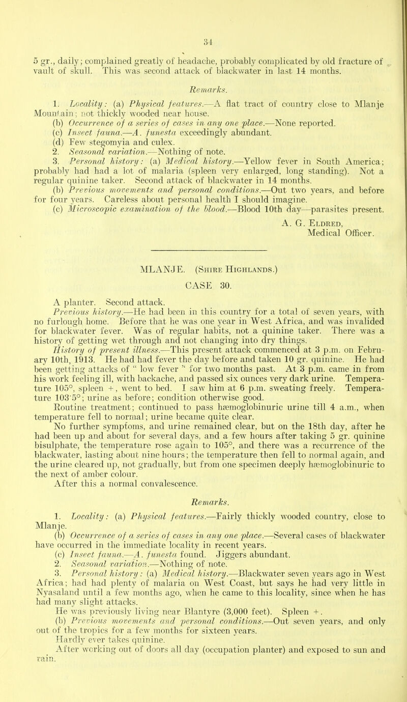 5 gr., daily; complained greatly of headache, probably complicated by old fracture of vault of skull. This was second attack of biackwater in last 14 months. Remarks. 1. Locality: (a) Physical features.—A flat tract of country close to Mlanje Mountain; not thickly wooded near house. (b) Occurrence of a series of cases in any one 'place.—None reported. (c) Insect fauna.—A. funesta exceedingly abundant. (d) Few stegomyia and culex. 2. Seasonal variation.—Nothing of note. 3. Personal history: (a) Medical history.—Yellow fever in South America; probably had had a lot of malaria (spleen very enlarged, long standing). Not a regular quinine taker. Second attack of biackwater in 14 months. (b) Previous movements and personal conditions.—Out two years, and before for four years. Careless about personal health I should imagine. (c) Microscopic examination of the Mood.—Blood 10th day—parasites present. A. G. Eldred, Medical Officer. MLANJE. (Shire Highlands.) CASE 30. A planter. Second attack. Previous history.—He had been in this country for a total of seven years, with no furlough home. Before that he was one year in West Africa, and was invalided for biackwater fever. Was of regular habits, not a quinine taker. There was a history of getting wet through and not changing into dry things. History of present illness.—This present attack commenced at 3 p.m. on Febru- ary 10th, 1913. He had had fever the day before and taken 10 gr. quinine. He had been getting attacks of  low fever for two months past. At 3 p.m. came in from his work feeling ill, with backache, and passed six ounces very dark urine. Tempera- ture 105°, spleen +, went to bed. I saw him at 6 p.m. sweating freely. Tempera- ture 1035°; urine as before; condition otherwise good. Routine treatment; continued to pass hsemoglobinuric urine till 4 a.m., when temperature fell to normal; urine became quite clear. No further symptoms, and urine remained clear, but on the 18th day, after he had been up and about for several days, and a few hours after taking 5 gr. quinine bisulphate, the temperature rose again to 105°, and there was a recurrence of the biackwater, lasting about nine hours; the temperature then fell to normal again, and the urine cleared up, not gradually, but from one specimen deeply haemoglobinuric to the next of amber colour. After this a normal convalescence. Remarks. 1. Locality: (a) Physical features.—Fairly thickly wooded country, close to Mlanje. (b) Occurrence of a series of cases in any one place.—Several cases of biackwater have occurred in the immediate locality in recent years. (c) Insect fauna.—A. funesta found. Jiggers abundant. 2. Seasonal variation.—Nothing of note. 3. Personal history: (a) Medical history.—Biackwater seven 3^ears ago in West Africa; had had plenty of malaria on West Coast, but says he had very little in Nyasaland until a few months ago, when he came to this locality, since when he has had many slight attacks. He was previously living near Blantyre (3,000 feet). Spleen +. (b) Previous movements and personal conditions.—Out seven years, and only out of the tropics for a few months for sixteen years. Hardly ever takes quinine. After working out of doors all day (occupation planter) and exposed to sun and rain.