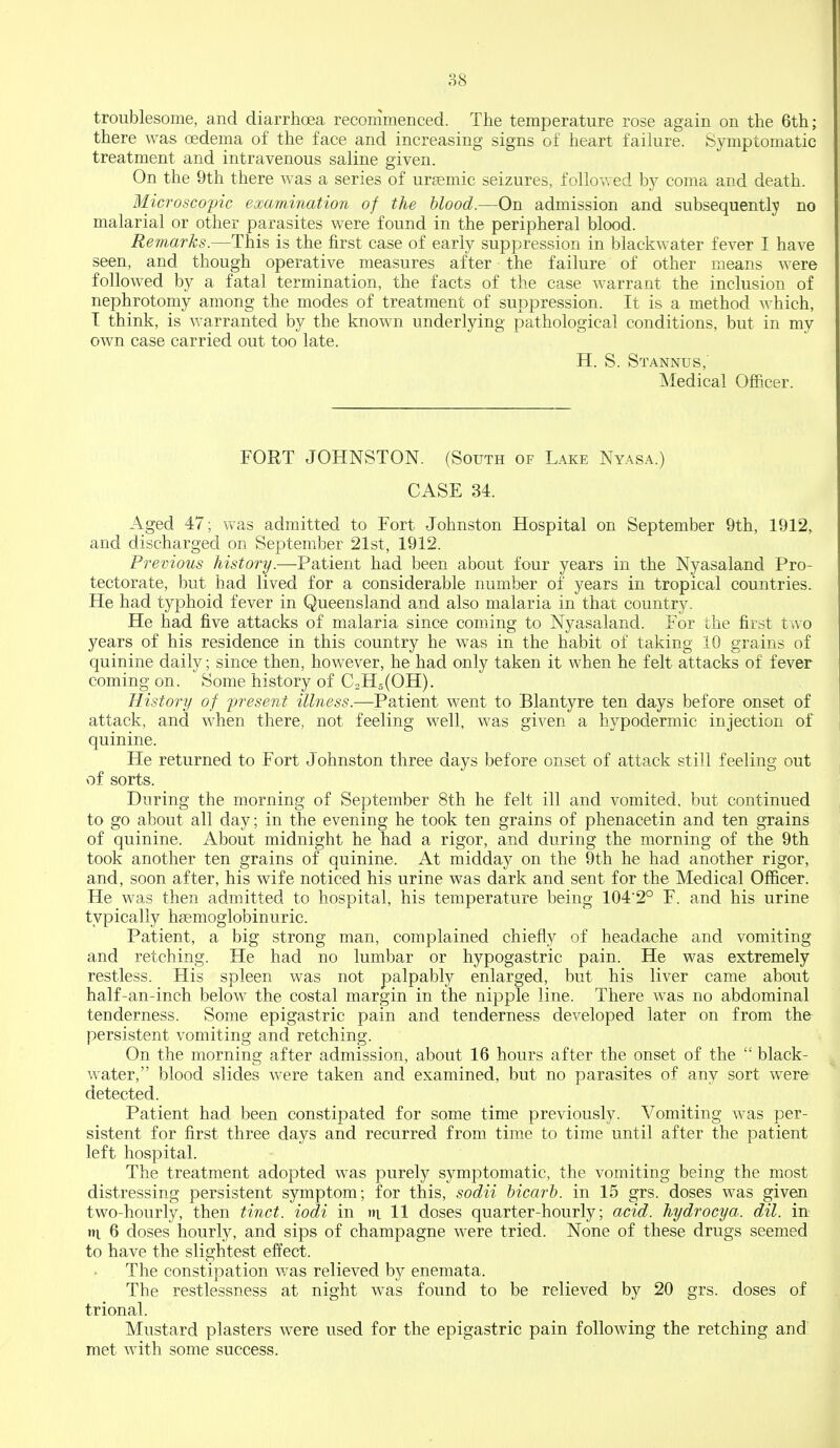 troublesome, and diarrhoea recommenced. The temperature rose again on the 6th; there was oedema of the face and increasing signs of heart failure. Symptomatic treatment and intravenous saline given. On the 9th there was a series of ursemic seizures, follovred by coma and death. Microscopic examination of the hlood.—On admission and subsequently no malarial or other parasites were found in the peripheral blood. Remarks.—This is the first case of early suppression in blackwater fever I have seen, and though operative measures after the failure of other means were followed by a fatal termination, the facts of the case warrant the inclusion of nephrotomy among the modes of treatment of suppression. It is a method which, T think, is warranted by the known underlying pathological conditions, but in my own case carried out too late. H. S. Stannus,' Medical Officer. FORT JOHNSTON. (South of Lake Nyasa.) CASE 34. Aged 47; was admitted to Fort Johnston Hospital on September 9th, 1912, and discharged on September 21st, 1912. Previous history.—Patient had been about four years in the Nyasaland Pro- tectorate, but had lived for a considerable number of years in tropical countries. He had typhoid fever in Queensland and also malaria in that country. He had five attacks of malaria since coming to Nyasaland. For the first two years of his residence in this country he was in the habit of taking 10 grains of quinine daily; since then, however, he had only taken it when he felt attacks of fever coming on. Some history of C2H5(OH). History of jjresent illness.—Patient went to Blantyre ten days before onset of attack, and when there, not feeling well, was given a hypodermic injection of quinine. He returned to Fort Johnston three days before onset of attack still feeling out of sorts. During the morning of September 8th he felt ill and vomited, but continued to go about all day; in the evening he took ten grains of phenacetin and ten grains of quinine. About midnight he had a rigor, and during the morning of the 9th took another ten grains of quinine. At midday on the 9th he had another rigor, and, soon after, his wife noticed his urine was dark and sent for the Medical Officer. He was then admitted to hospital, his temperature being 1042° F. and his urine typically haemoglobinuric. Patient, a big strong man, complained chiefly of headache and vomiting and retching. He had no lumbar or hypogastric pain. He was extremely restless. His spleen was not palpably enlarged, but his liver came about half-an-inch below the costal margin in the nipple line. There was no abdominal tenderness. Some epigastric pain and tenderness developed later on from the persistent vomiting and retching. On the morning after admission, about 16 hours after the onset of the  black- water, blood slides were taken and examined, but no parasites of any sort were detected. Patient had been constipated for some time previously. Vomiting was per- sistent for first three days and recurred from time to time until after the patient left hospital. The treatment adopted was purely symptomatic, the vomiting being the most distressing persistent symptom; for this, sodii bicarb, in 15 grs. doses was given two-hourly, then tinct. iodi in tii 11 doses quarter-hourly; acid, hydrocya. dil. in tti 6 doses hourly, and sips of champagne were tried. None of these drugs seemed to have the slightest effect. The constipation v/as relieved by enemata. The restlessness at night was found to be relieved by 20 grs. doses of trional. Mustard plasters were used for the epigastric pain following the retching and met with some success.