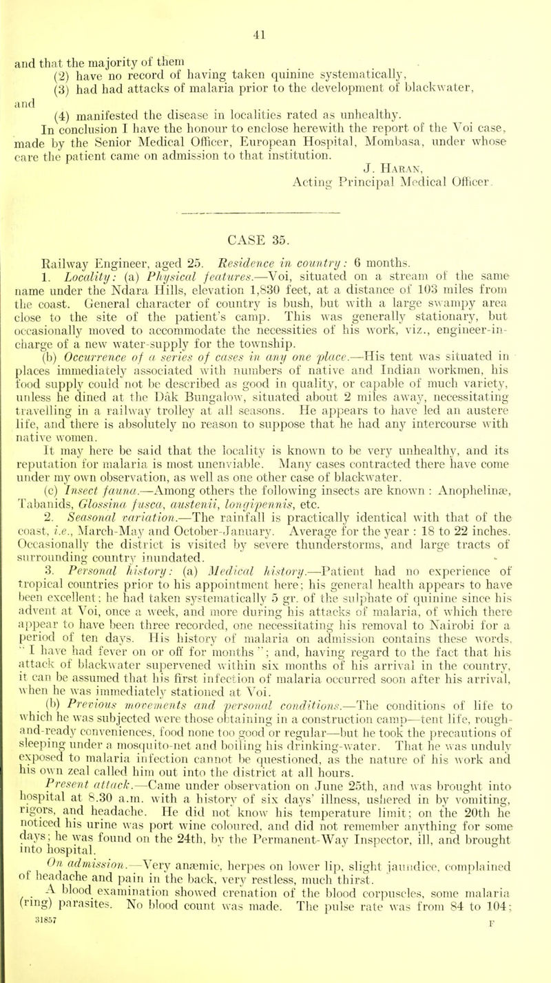 and thiit the majority of them . (2) have no record of having taken quinine systematically, (3) had had attacks of malaria prior to the development of black water, and (4) manifested the disease in localities rated as unhealthy. In conclusion I have the honour to enclose herewith the report of the Voi case, made by the Senior Medical Officer, European Hospital, Mombasa, under whose care the patient came on admission to that institution. J. Haran, Acting Principal Medical Officer. CASE 35. Eailway Engineer, aged 25. Residence in country: 6 months. 1. Locality: (a) Physical features.—Voi, situated on a stream of the same name under the Ndara Hills, elevation 1,830 feet, at a distance of 103 miles from the coast. General character of country is bush, but with a large swampy area close to the site of the patient's camp. This was generally stationary, but occasionally moved to accommodate the necessities of his work, viz., engineer-in- charge of a new water-supply for the township. (b) Occurrence of a, series of cases in any one place.—^His tent was situated in places immediately associated with numbers of native and Indian workmen, his food supply could not be described as good in quality, or capable of much variety, uidess he dined at the Dak Bungalow, situated about 2 miles away, necessitating travelling in a railway trolley at all seasons. He appears to have led an austere life, and there is absolutely no reason to suppose that he had any intercourse with native women. It may here be said that the locality is known to be very unhealthy, and its reputation for malaria is most unenviable. Man}^ cases contracted there have come under my own observation, as well as one other case of blackwater. (c) Insect fauna.—Among others the following insects are known : Anophelinse, Tabanids, Glossina- fusca, austenii, longipennis, etc. 2. Seasonal variation.—The rainfall is practically identical with that of the coast, i.e., March-May and October-January. Average for the year : 18 to 22 inches. Occasionally the district is visited by severe thunderstorms, and large tracts of surrounding country inundated. 3. Personal history: (a) Medical history.—Patient had no experience of tropical countries prior to his appointment here; his general health appears to have been excellent: he had taken systematically 5 gr. of the sulphate of cjuinine since his advent at Voi, once a week, and more during his attacks of malaria, of which there appear to have been three recorded, one necessitating his removal to Nairobi for a period of ten days. His history of malaria on admission contains these words. ■ I have had fever on or off for months ; and, having regard to the fact that his attack of blackwater supervened vvithin six months of his arrival in the country, it can be assumed that his first infection of malaria occurred soon after his arrival, when he was immediately stationed at Voi. (b) Previous movements and personal conditions.—The conditions of life to which he was subjected were those obtaining in a construction camp—tent life, rough- and-ready conveniences, food none too good or regular—but he took the precautions of sleeping under a mosquito-net and boiling his drinking-water. That he vvas unduly exposed to malaria infection cannot be questioned, as the nature of his work and his own zeal called him out into the district at all hours. Present attack.—Came under observation on June 25th, and was brought into hospital at 8.30 a.m. with a history of six days' illness, ushered in by vomiting, rigors, and headache. He did not^ know his temperature limit; on the 20th he noticed his urine was port wine coloured, and did not remember anything for some days; he was found on the 24th, bv the Permanent-Way Inspector, ill, and brought into hospital. ' j i ' ' On admission.—Very anaemic, herpes on lower lip, slight jauiidice, complained ot headache and pain in the back, very restless, much thirst. A blood examination showed crenation of the blood corpuscles, some malaria (ring) parasites. No blood count was made. The pulse rate was from 84 to 104: 31857 P