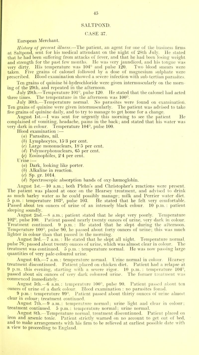 SALTPOND. CASE 37. European Merchant. History of 'present illness.—The patient, an agent for one of the business firms at Saltpond, sent for his medical attendant on the night of 28th July. He stated that he had been suffering from attacks of fever, and that he had been losing weight and strength for the past few months. He was very jaundiced, and his tongue was very dirty. His temperature was 104° and pulse 120. Two blood smears were taken. Five grains of calomel followed by a dose of magnesium sulphate were prescribed. Blood examination showed a severe infection with sub-tertian parasites. Ten grains of quinine bi-hydrochloride were given intermuscularly on the morn- ing of the 29th, and repeated in the afternoon. July 29th.—Temperature 101°, pulse 120. He stated that the calomel had acted three times. The temperature in the afternoon was 100°. July 30th.—Temperature normal. No parasites were found on examination. Ten grains of quinine were given intermuscularly. The patient was advised to take five grains of quinine daily, and to try to manage to get home for a change. August 1st.—I was sent for urgently this morning to see the patient He •complained of vomiting, headache, pains in the back; and stated that his water was very dark in colour. Temperature 104°, pulse 100. Blood examination :— (a) Parasites, nil. {h) Lymphocytes, 15 3 per cent, (c) Large mononuclears, 18'5 per cent. {d) Polymorphonuclears, 65 per cent. {e) Eosinophiles, 2 4 per cent. Urine :— {a) Dark, looking like porter. (6) Alkaline in reaction. {c) Sp. gr. 1014. {d) Spectroscopic absorption bands of oxy-hsemoglobin. August 1st.—10 a.m.; both Plehn's and Christopher's reactions were present. The patient was placed at once on the Hearsey treatment, and advised to drink as much barley water as he could possibly manage; milk and Perrier water diet. 5 p.m. : temperature 103°, pulse 103. He stated that he felt very comfortable. Passed about ten ounces of urine of an intensely black colour. 10 p.m. : patient sleeping soundly. August 2nd.—8 a.m.; patient stated that he slept very poorly. Temperature 102°, pulse 100. Patient passed nearly twenty ounces of urine, very dark in colour. Treatment continued. 9 p.m. : He stated that he slept during the afternoon. Temperature 100°, pulse 90, he passed about forty ounces of urine; this was much lighter in colour than that passed in the morning. August 3rd.—7 a.m. : He stated that he slept all night. Temperature normal, pulse 76; passed about twenty ounces of urine, which was almost clear in colour. The treatment was continued. 5 p.m. : temperature normal. He was now passing large quantities of very pale-coloured urine. August 4th.—7 a.m.: temperature normal. Urine normal in colour. Hearsey treatment discontinued. Patient placed on chicken diet. Patient had a relapse at 9 p.m. this evening, starting with a severe rigor. 10 p.m. : temperature 104°, passed about six ounces of very dark coloured urine. The former treatment was commenced immediately. August 5th.—6 a.m.: temperature 100°, pulse 90. Patient passed about ten ounces of urine of a dark colour. Blood examination : no parasites found. 9 p.m.: temperature 99°. Patient passed about thirty ounces of urine almost clear in colour; treatment continued. August 7th.—9 a.m.: temperature normal; urine light and clear in colour; treatment continued. 5 p.m.: temperature normal; urine normal. August 8th.—Temperature normal, treatment discontinued. Patient placed on iron and arsenic tonic. Patient strictly warned on no account to get out of bed, and to make arrangements with his firm to be relieved at earliest possible date with a view to proceeding to England.