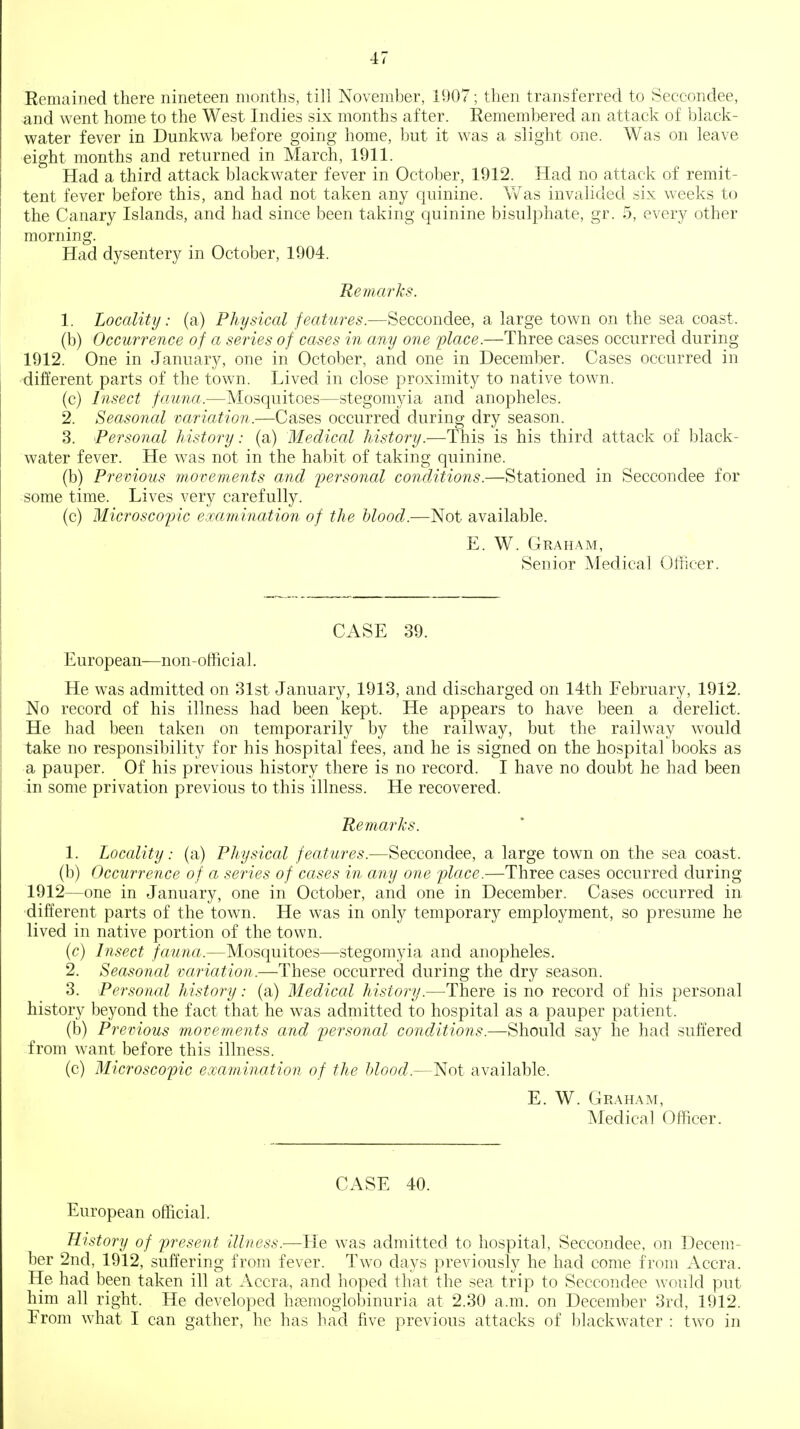 Remained there nineteen months, till November, 1907; then transferred to Seccondee, and went home to the West Indies six months after. Remembered an attack of black- water fever in Dunkwa before going home, but it was a slight one. Was on leave eight months and returned in March, 1911. Had a third attack blackwater fever in October, 1912. Had no attack of remit- tent fever before this, and had not taken any quinine. Was invalided six weeks to the Canary Islands, and had since been taking quinine bisulphate, gr. 5, every other morning. Had dysentery in October, 1904. Re7na7'ks. 1. Locality: (a) Physical features.—Seccondee, a large town on the sea coast. (b) Occurrence of a series of cases in any one flace.—Three cases occurred during 1912. One in January, one in October, and one in December. Cases occurred in -different parts of the town. Lived in close proximity to native town. (c) Insect fauna.—Mosquitoes—stegomyia and anopheles. 2. Seasonal variation.—Cases occurred during dry season. 3. Personal history: (a) Medical history.—This is his third attack of black- water fever. He was not in the habit of taking quinine. (b) Previous movements and personal conditions.—Stationed in Seccondee for some time. Lives very carefully. (c) Microscopic examination of the hlood.—Not available. E. W. Graham, Senior Medical Officer. CASE 39. European—non-official. He was admitted on 31st January, 1913, and discharged on 14th February, 1912. No record of his illness had been kept. He appears to have been a derelict. He had been taken on temporarily by the railway, but the railway would take no responsibility for his hospital fees, and he is signed on the hospital books as a pauper. Of his previous history there is no record. I have no doubt he had been in some privation previous to this illness. He recovered. Remarks. 1. Locality: (a) Physical features.—Seccondee, a large town on the sea coast, (b) Occurrence of a series of cases in any one place.—Three cases occurred during 1912—one in January, one in October, and one in December. Cases occurred in different parts of the town. He was in only temporary employment, so presume he lived in native portion of the town. {c) Insect fauna.—Mosquitoes—stegomyia and anopheles. 2. Seasonal variation.—These occurred during the dry season. 3. Personal history: (a) Medical history.—There is no record of his personal history beyond the fact that he was admitted to hospital as a pauper patient. (b) Previous movements and piersonal conditions.—Should say he had suffered from want before this illness. (c) Microscopic examination of the blood.—Not available. E. W. Graham, Medical Officer. CASE 40. European official. Hi.story of present illness.—He was admitted to hospital, Seccondee, on Decem- ber 2nd, 1912, suffering from fever. Tw^o days previously he had come from Accra. He had been taken ill at Accra, and hoped that the sea trip to Seccondee would put him all right. He developed h(3emoglobinuria at 2.30 a.m. on December 3rd, 1912. From what I can gather, he has had five previous attacks of blackwater : two in