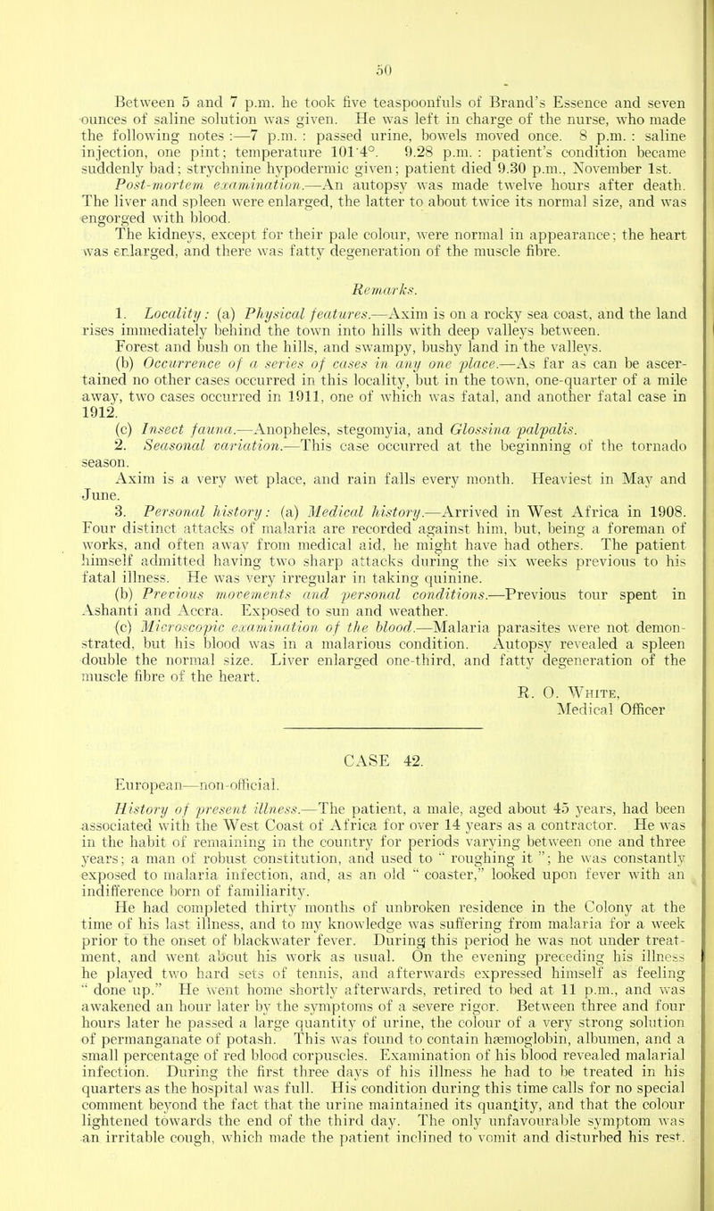 Between 5 and 7 p.m. he took five teaspoonfiils of Brand's Essence and seven •ounces of saline solution was given. He was left in charge of the nurse, who made the following notes :—7 p.m. : passed urine, bowels moved once. 8 p.m. : saline injection, one pint; temperature 101'4°. 9.28 p.m. : patient's condition became suddenly bad; strychnine hypodermic given; patient died 9.30 p.m., November 1st. Post-mortem examination.—An autopsy was made twelve hours after death. The liver and spleen were enlarged, the latter to about twice its normal size, and was •engorged with blood. The kidneys, except for their pale colour, were normal in appearance; the heart was enlarged, and there was fatty degeneration of the muscle fibre. P,emarhs. 1. Locality: (a) Physical features.—Axim is on a rocky sea coast, and the land rises immediately behind the town into hills with deep valleys between. Forest and bush on the hills, and sw^ampy, bushy land in the valleys. (b) Occurrence of a series of cases in any one ylace.—As far as can be ascer- tained no other cases occurred in this locality, but in the town, one-quarter of a mile away, two cases occurred in 1911, one of which was fatal, and another fatal case in 1912. (c) Insect fauna.—Anopheles, stegomyia, and Glossina palpalis. 2. Seasonal variation.—This case occurred at the beginning of the tornado season. Axim is a very wet place, and rain falls every month. Heaviest in May and June. 3. Personal history: (a) Medical history.—Arrived in West Africa in 1908. Four distinct attacks of malaria are recorded against him, but, being a foreman of works, and often away from medical aid, he might have had others. The patient himself admitted having two sharp attacks during the six weeks previous to his fatal illness. He was very irregular in taking quinine. (b) Previous movements and personal conditions.—Previous tour spent in Ashanti and Accra. Exposed to sun and weather. (c) Microscopic examination of the hlood.—Malaria parasites were not demon- strated, but his blood was in a malarious condition. Autopsy revealed a spleen double the normal size. Liver enlarged one-third, and fatty degeneration of the nmscle fibre of the heart. R. 0. White, Medical Officer CASE 42. European—non-official. History of fresent illness.—The patient, a male, aged about 45 years, had been associated with the West Coast of Africa for over 14 years as a contractor. He was in the habit of remaining in the country for periods varying between one and three years; a man of robust constitution, and used to roughing it ; he was constantly exposed to malaria infection, and, as an old coaster, looked upon fever with an indifference born of familiarity. He had completed thirty months of unbroken residence in the Colony at the time of his last illness, and to my knowledge was suffering from malaria for a week prior to the onset of blackwater fever. Duringj this period he was not under treat- ment, and went about his work as usual. On the evening preceding his illness he played two hard sets of tennis, and afterwards expressed himself as feeling done up. He went home shortly afterwards, retired to bed at 11 p.m., and was awakened an hour later by the symptoms of a severe rigor. Between three and four hours later he passed a large quantity of urine, the colour of a very strong solution of permanganate of potash. This was found to contain hsemoglobin, albumen, and a small percentage of red blood corpuscles. Examination of his blood revealed malarial infection. During the first three days of his illness he had to be treated in his quarters as the hospital was full. His condition during this time calls for no special comment beyond the fact that the urine maintained its quantity, and that the colour lightened towards the end of the third day. The only unfavourable symptom was an irritable cough, which made the patient inclined to vomit and disturbed his rest.