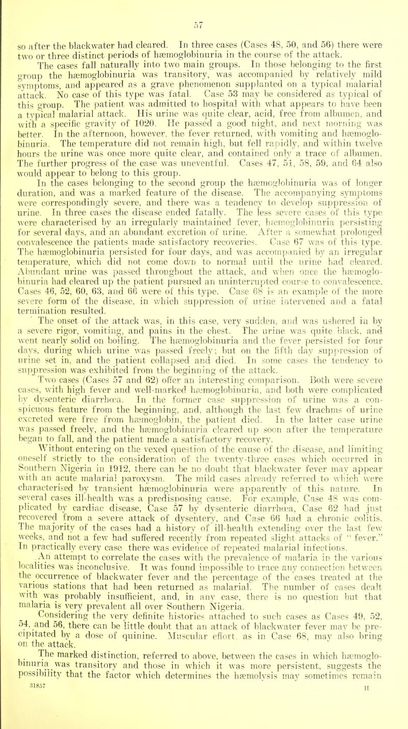 so after the blackwater had cleared. In three cases (Cases 48, 50, and 56) there were two or three distinct periods of hseinoglobinuria in the conrse of the attack. The cases fall naturally into two main groups. In those belonging to the first group the hsemoglobinuria was transitory, was accompanied by relatively mild symptoms, and appeared as a grave phenomenon supplanted on a typical malarial attack. No case of this type was fatal. Case 53 may be considered as typical of this group. The patient was admitted to hospital with what appears to have been a typical malarial attack. His urine was quite clear, acid, free from albumen, and with a specific gravity of 1020. He passed a good night, and next morning was better. In the afternoon, however, the fever returned, v^^ith vomiting and hgemoglo- binuria. The temperature did not remain high, but fell rapidly, and within twelve hours the urine was once more quite clear, and contained only a trace of albumen. The further progress of the case was uneventful. Cases 47, 51, 58, 59, and 64 also would appear to belong to this group. In the cases belonging to the second group the hfsmoglobinuria was of longer duration, and was a marked feature of the disease. The accompanying symptoms were correspondingly severe, and there was a tendency to develop suppression of urine. In three cases the disease ended fatally. The less severe cases of this type were characterised by an irregularly maintained fever, liEemoglobinuria persisting for several days, and an abundant excretion of urine, iifter a somev^iat prolonged convalescence the patients made satisfactory recoveries. Case 67 was of this type. The hsemoglobinuria persisted for four days, and was accompanied by an irregular temperature, which did not come down to normal until the urine had cleared. Aliundant urine was passed throughout the attack, and when once the hemoglo- binuria had cleared up the patient pursued an uninterrupted course to convalescence. Cases 46, 52, 60, 63, and 66 were of this type. Case 68 is an example of the more severe form of the disease, in v/hich suppression of urine intervened and a fatal termination resulted. The onset of the attack was, in this case, very sudden, and was ushered in by a severe rigor, vomiting, and pains in the chest. The urine was quite black, and w^ent nearly solid on boiling. The heemoglobinuria and the fever persisted for four days, during which urine was passed freely; but on the fifth day suppression of urine set in, and the patient collapsed and died. In some cases the tendency to supjpression was exhibited from the beginning of the attack. Two cases (Cases 57 and 62) offer an interesting comparison. Both were severe cases, with high fever and well-marked hremoglobinuria, and both were complicated by dysenteric diarrhcea. In the former case suppression of urine was a con- spicuous feature from the beginning, and, although the last few drachms of urine excreted were free from hsemoglobin, the patient died. In the latter case urine was passed freely, and the hssmoglobinuria cleared up soon after the temperature began to fall, and the patient made a satisfactory recovery. Without entering on the vexed question of the cause of the disease, and limiting oneself strictly to the consideration of the twenty-three cases which occurred in Southern Nigeria in 1912, there can be no doubt that blackwater fever may appear with an acute malarial paroxysm. The mild cases already referred to which were characterised by transient hsemoglobinuria were apparently of this nature. In several cases ill-health was a predisposing cause. For example. Case 48 was com- plicated by cardiac disease, Case 57 by dysenteric diarrhoea. Case 62 had just recovered from a severe attack of dj^sentery, and Case 66 had a chronic colitis. The majority of the cases had a history of ill-health extending over the last few weeks, and not a few had suffered recently from repeated slight attacks of  fever. In practically every case there was evidence of repeated malarial infections. An attempt to correlate the cases with the prevalence of malaria in the various localities was inconclusive. It was found impossible to trace any connection between the occurrence of blackwater fever and the percentage of the cases treated at the various stations that had been returned as malarial. The number of cases dealt with was probably insufficient, and, in any case, there is no question but that malaria is very prevalent all over Southern Nigeria. Considering the very definite histories attached to such cases as Cases 49, 52, 54, and 56, there can be little doubt that an attack of blackwater fever may be pre- cipitated by a dose of quinine. Muscular effort, as in Case 68, may also bring on the attack. The marked distinction, referred to above, between the cases in which haemoglo- bmuria was transitory and those in which it was more persistent, suggests the possibility that the factor which determines the haemolysis may sometimes remain nlS.57 jj