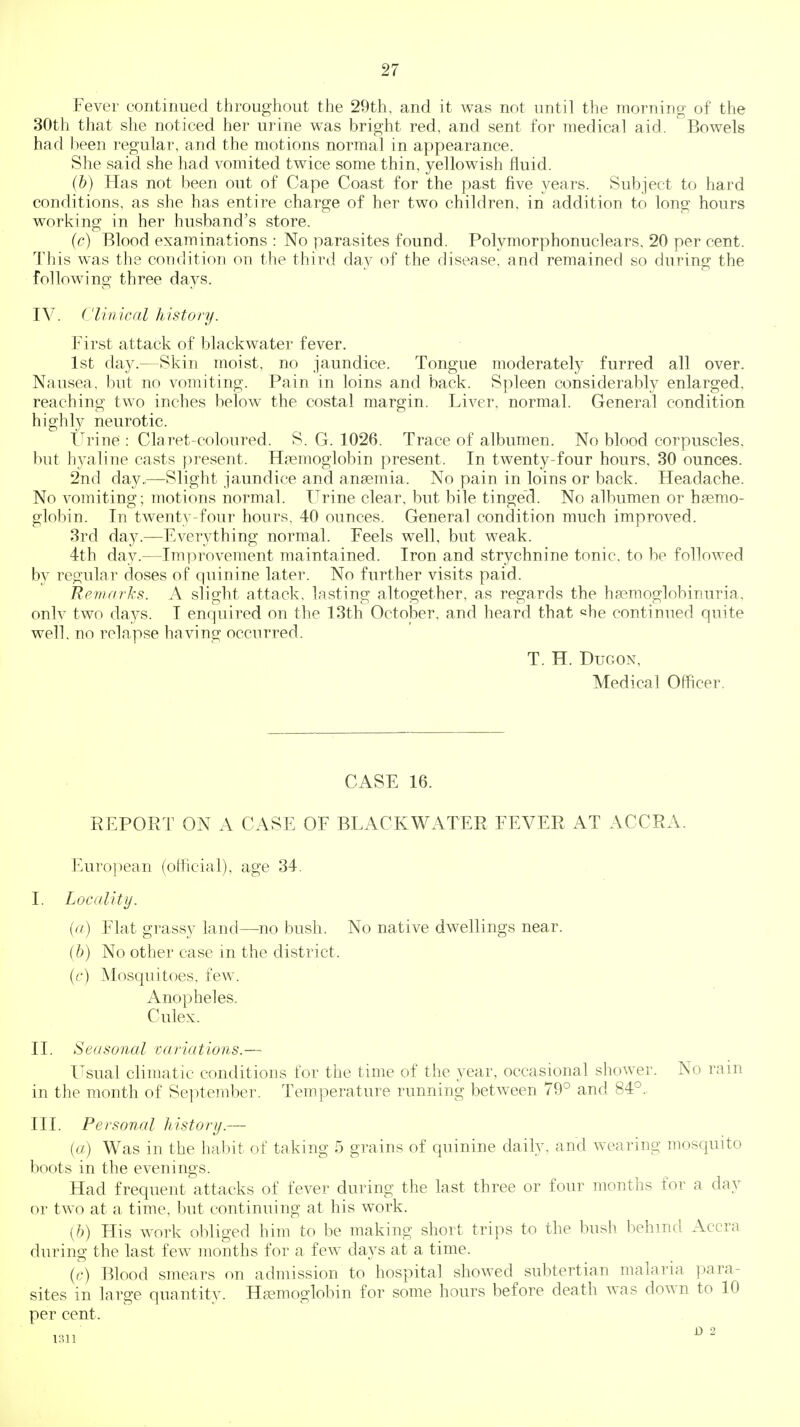 Fever continued throughout the 29th, and it was not until the morning of the 30th that she noticed her urine was bright red, and sent for medical aid. Bowels had been regular, and the motions normal in appearance. She said she had vomited twice some thin, yellowish fluid. (b) Has not been out of Cape Coast for the past five years. Subject to hard conditions, as she has entire charge of her two children, in addition to long hours working in her husband's store. (c) Blood examinations : No parasites found. Polymorphonuclears, 20 per cent. This was tlie condition on the third day of the disease, and remained so during the following three days. IV. Clinical history. First attack of black water fever. 1st day.—Skin moist, no jaundice. Tongue moderately furred all over. Nausea, but no vomiting. Pain in loins and back. Spleen considerably enlarged, reaching two inches below the costal margin. Liver, normal. General condition highly neurotic. Urine : Claret-coloured. S. G. 1026. Trace of albumen. No blood corpuscles, but hj^aline casts present. Haemoglobin present. In twenty-four hours, 30 ounces. 2nd day..—Slight jaundice and anaemia. No pain in loins or back. Headache. No vomiting; motions normal. TTrine clear, but bile tinged. No albumen or haemo- globin. In twenty-four hours. 40 ounces. General condition much improved. 3rd day.—Everything normal. Feels well, but weak. 4th day.—Improvement maintained. Iron and strychnine tonic, to be followed by regular doses of quinine later. No further visits paid. Remarks. A slight attack, lasting altogether, as regards the hasmoglobinuria, onlv two days. I enquired on the 13th October, and heard that che continued quite well, no relapse having occurred. T. H. DuGON, Medical Officer. CASE 16. REPORT ON A CASE OF BLACKWATER FEVER AT ACCRA. Euro|)ean (official), age 34. I. Locality. (a) Flat grassy land—no bush. No native dwellings near. (6) No other case in the district. (c) Mosquitoes, few. Anopheles. Culex. II. Seasonal variations.— Usual climatic conditions for the time of the year, occasional shower. No rain in the month of Se])tember. Temperature running between 79° and 84°. III. Personal history.— (a) Was in the habit of taking 5 grains of quinine daily, and wearing mosquito boots in the evenings. Had frequent attacks of fever during the last three or four months for a day or two at a time, but continuing at his work. {h) His work obliged him to be making short trips to the bush behind Accra during the last few months for a few days at a time. (c) Blood smears on admission to hospital showed subtertian malaria ])ara- sites in large quantity. Haemoglobin for some hours before death was down to 10 per cent.