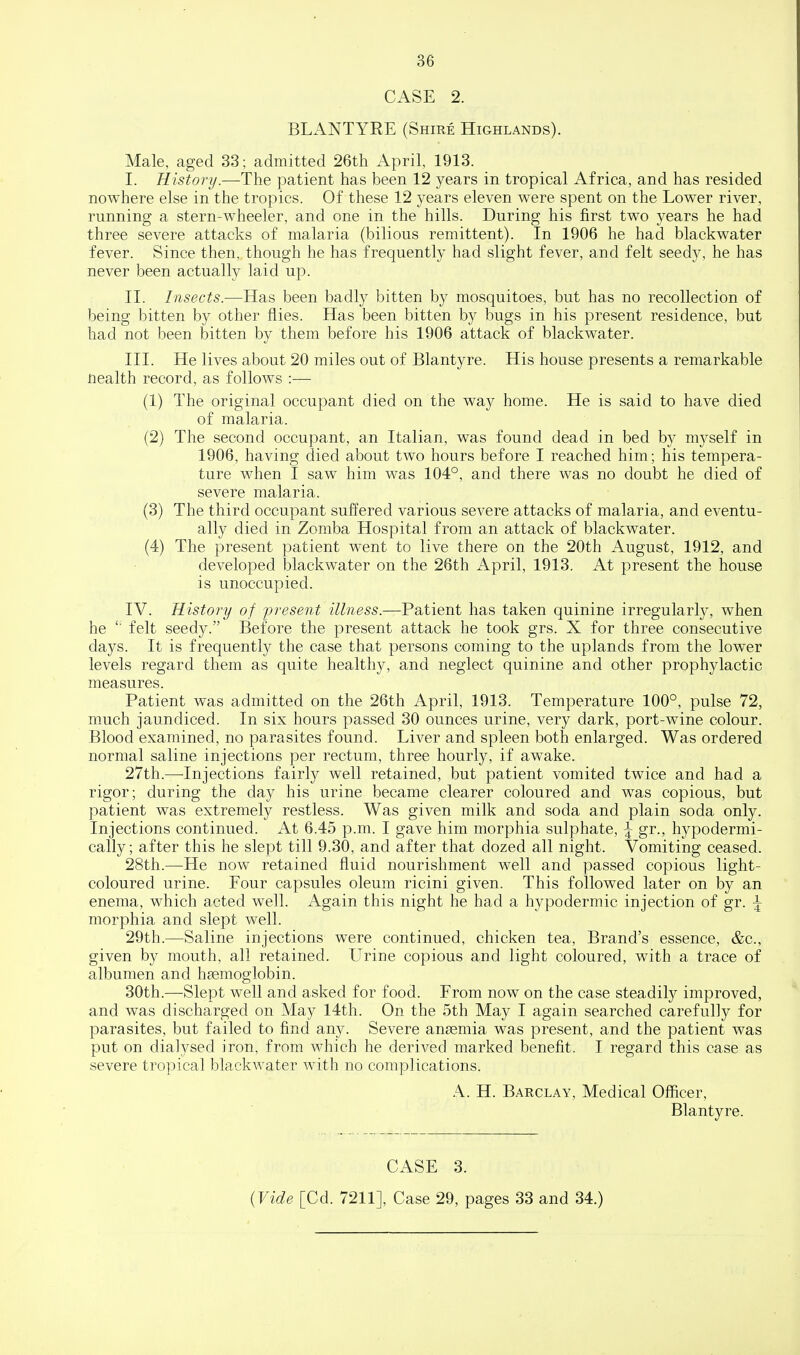 CASE 2. BLANTYRE (Shire Highlands). Male, aged 33; admitted 26th April, 1913. I. History.—The patient has been 12 years in tropical Africa, and has resided nowhere else in the tropics. Of these 12 years eleven were spent on the Lower river, running a stern-wheeler, and one in the hills. During his first two years he had three severe attacks of malaria (bilious remittent). In 1906 he had blackwater fever. Since then, though he has frequently had slight fever, and felt seedy, he has never been actually laid up. II. Insects.—Has been badly bitten by mosquitoes, but has no recollection of being l^itten by other flies. Has been bitten by bugs in his present residence, but had not been iDitten by them before his 1906 attack of blackwater. III. He lives about 20 miles out of Blantyre. His house presents a remarkable nealth record, as follows :— (1) The original occupant died on the way home. He is said to have died of malaria. (2) The second occupant, an Italian, was found dead in bed by myself in 1906, having died about two hours before I reached him; his tempera- ture when I saw him was 104°, and there was no doubt he died of severe malaria. (3) The third occupant suffered various severe attacks of malaria, and eventu- ally died in Zomba Hospital from an attack of blackwater. (4) The present patient went to live there on the 20th August, 1912, and developed blackwater on the 26th April, 1913. At present the house is unoccupied. IV. History of j^resent illness.—Patient has taken quinine irregularly, when he '■ felt seed3^ Before the present attack he took grs. X for three consecutive days. It is frequently the case that persons coming to the uplands from the lower levels regard them as quite healthy, and neglect quinine and other prophylactic measures. Patient was admitted on the 26th April, 1913. Temperature 100°, pulse 72, much jaundiced. In six hours passed 30 ounces urine, very dark, port-wine colour. Blood examined, no parasites found. Liver and spleen both enlarged. Was ordered normal saline injections per rectum, three hourly, if awake. 27th.—Injections fairly well retained, but patient vomited twice and had a rigor; during the day his urine became clearer coloured and was copious, but patient was extremely restless. Was given milk and soda and plain soda only. Injections continued. At 6.45 p.m. I gave him morphia sulphate, ^ gr., hypodermi- cally; after this he slept till 9.30, and after that dozed all night. Vomiting ceased. 28th.—He now retained fluid nourishment well and passed copious light- coloured urine. Four capsules oleum ricini given. This followed later on by an enema, which acted well. Again this night he had a hypodermic injection of gr. ^ morphia and slept well. 29th.—Saline injections were continued, chicken tea. Brand's essence, &c., given by mouth, all retained. Urine copious and light coloured, with a trace of albumen and haemoglobin. 30th.—Slept well and asked for food. From now on the case steadily improved, and was discharged on May 14th. On the 5th May I again searched carefully for parasites, but failed to find any. Severe anssmia was present, and the patient was put on dialysed iron, from which he derived marked benefit. I regard this severe tropical blackwater with no complications. A. H. Barclay, Medical Officer, Blantyre. CASE 3. {Vide [Cd. 7211], Case 29, pages 33 and 34.)