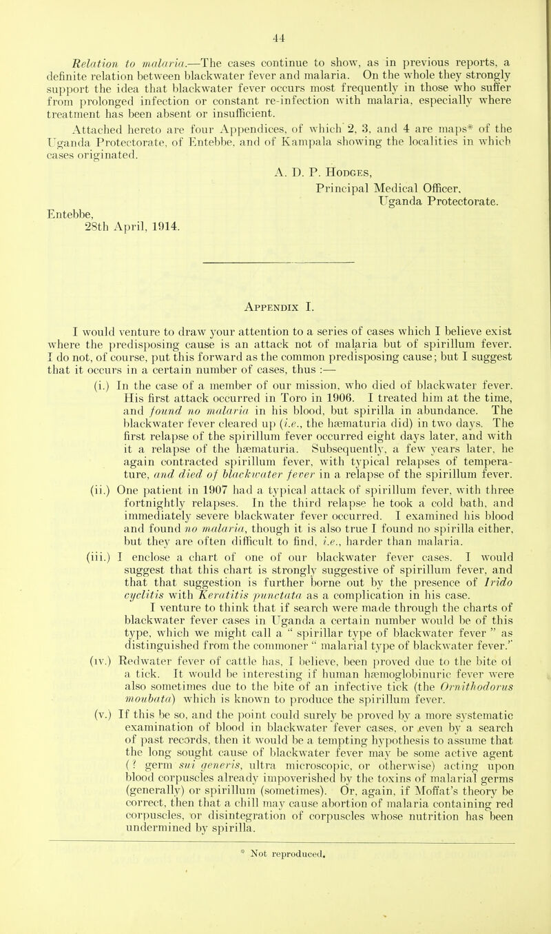 Relation to malaria.—The cases continue to show, as in previous reports, a definite relation between blackwater fever and malaria. On the whole they strongly support the idea that blackwater fever occurs most frequently in those who suffer from prolonged infection or constant re-infection with malaria, especially where treatment has been absent or insufficient. Attached hereto are four Appendices, of which' 2, 3, and 4 are maps* of the Uganda Protectorate, of Entebbe, and of Kampala showing the localities in which cases originated. A. D. P. Hodges, Principal Medical Officer, Uganda Protectorate. Entebbe, 28th April, 1914. Appendix I. I would venture to draw your attention to a series of cases which I believe exist where the predisposing cause is an attack not of malaria but of spirillum fever. I do not, of course, put this forward as the common predisposing cause; but I suggest that it occurs in a certain number of cases, thus :— (i.) In the case of a member of our mission, who died of blackwater fever. His first attack occurred in Toro in 1906. I treated him at the time, and found no malaria in his blood, but spirilla in abundance. The blackwater fever cleared up {i.e., the hsematuria did) in two days. The first relapse of the spirillum fever occurred eight days later, and with it a relapse of the hsematuria. Subsequently, a few years later, he again contracted spirillum fever, with typical relapses of tempera- ture, and died of hlackwater fever in a relapse of the spirillum fever. (ii.) One patient in 1907 had a typical attack of spirillum fever, with three fortnightly relapses. In the third relapse he took a cold bath, and immediately severe blackwater fever occurred. I examined his blood and found no malaria, though it is also true I found no spirilla either, but they are often difficult to find, i.e., harder than malaria. (iii.) I enclose a chart of one of our blackwater fever cases. I would suggest that this chart is strongly suggestive of spirillum fever, and that that suggestion is further borne out by the presence of Irido cyclitis with Keratitis jmnctata as a complication in his case. I venture to think that if search were made through the charts of blackwater fever cases in Uganda a certain number would be of this type, which we might call a  spirillar type of blackwater fever  as distinguished from the commoner  malarial type of blackwater fever.' (iv.) Redwater fever of cattle has, I believe, been proved due to the bite oi a tick. It would be interesting if human h?emoglobinuric fever were also sometimes due to the bite of an infective tick (the Ornithodorus mouhata) which is known to produce the spirillum fever. (v.) If this be so, and the point could surely be proved by a more systematic examination of blood in blackwater fever cases, or even by a search of past records, then it would be a tempting hypothesis to assume that the long sought cause of blackwater fever may be some active agent (? germ sui geneins, ultra microscopic, or otherwise) acting upon blood corpuscles already impoverished by the toxins of malarial germs (generally) or spirillum (sometimes). Or, again, if Moffat's theory be correct, then that a chill may cause abortion of malaria containing red corpuscles, or disintegration of corpuscles whose nutrition has been undermined by spirilla. Not reproduced.