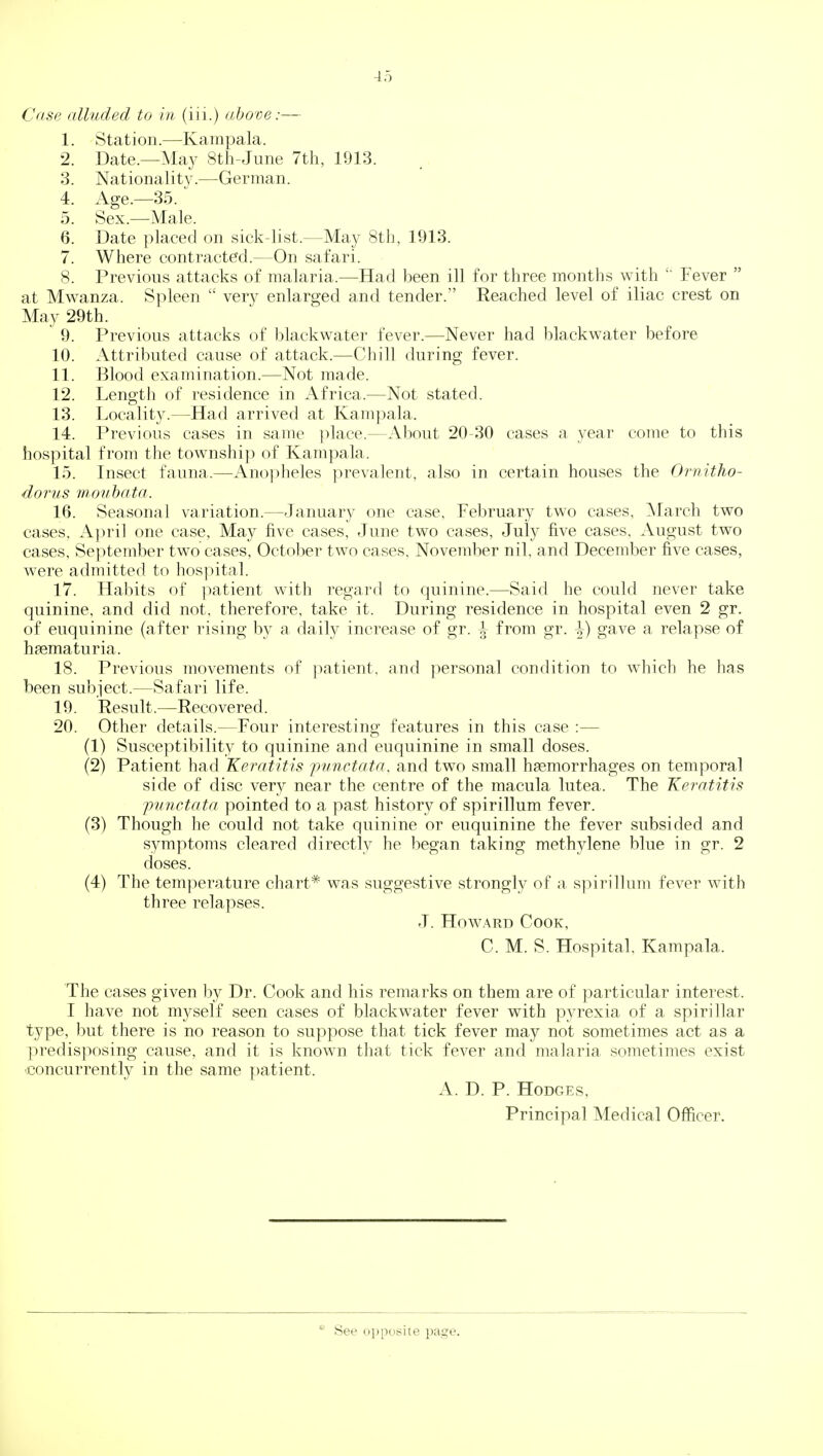 Case alluded to in (iii.) above:— 1. Station.—^Kampala. 2. Date.—May 8th-June 7th, 1913. 3. Nationality.—German. 4. Age.—35. 5. Sex.—Male. 6. Date placed on sick-list.—May 8th, 1913. 7. Where contracted.—On safari. 8. Previous attacks of malaria.—Had been ill for three months with Fever  at Mw^anza. Spleen  very enlarged and tender. Reached level of iliac crest on May 29th. 9. Previous attacks of blackwater fever.—Never had blackwater before 10. Attributed cause of attack.—Chill during fever. 11. Blood examination.—Not made. 12. Length of residence in Africa.—Not stated. 13. Locality.—Had arrived at Kampala. 14. Previous cases in same ])lace.—About 20-30 cases a year come to this hospital from the township of Kampala. 15. Insect fauna.—Ano]iheles prevalent, also in certain houses the Ornitho- dorus mouhata. 16. Seasonal variation.—January one case, February two cases, March two cases. April one case. May five cases, June two cases, July five cases, August two cases, September two cases, October tw^o cases, November nil, and December five cases, were admitted to hospital. 17. Habits of patient with regard to quinine.—Said he could never take quinine, and did not, therefore, take it. During residence in hospital even 2 gr. of euquinine (after rising by a daily increase of gr. ^ from gr. \) gave a relapse of hsematuria. 18. Previous movements of ]:)atient, and personal condition to wdiich he has been subject.—Safari life. 19. Result.—Recovered. 20. Other details.—Four interesting features in this case :— (1) Susceptibility to quinine and euquinine in small doses. (2) Patient had Keratitis -punctata, and two small haemorrhages on temporal side of disc very near the centre of the macula lutea. The Keratitis punctata pointed to a past history of spirillum fever. (3) Though he could not take quinine or euquinine the fever subsided and symptoms cleared directly he began taking methylene blue in gr. 2 doses. (4) The temperature chart* was suggestive strongly of a spirillnm fever wnth three relapses. J. Howard Cook, C. M. S. Hospital. Kampala. The cases given by Dr. Cook and his remarks on them are of particular interest. I have not myself seen cases of blackwater fever with pyrexia of a spirillar type, but there is no reason to suppose that tick fever may not sometimes act as a predisposing cause, and it is known that tick fever and malaria sometimes exist ■.concurrently in the same patient. A. D. P. Hodges, Principal Medical Officer. See oppoisite page.
