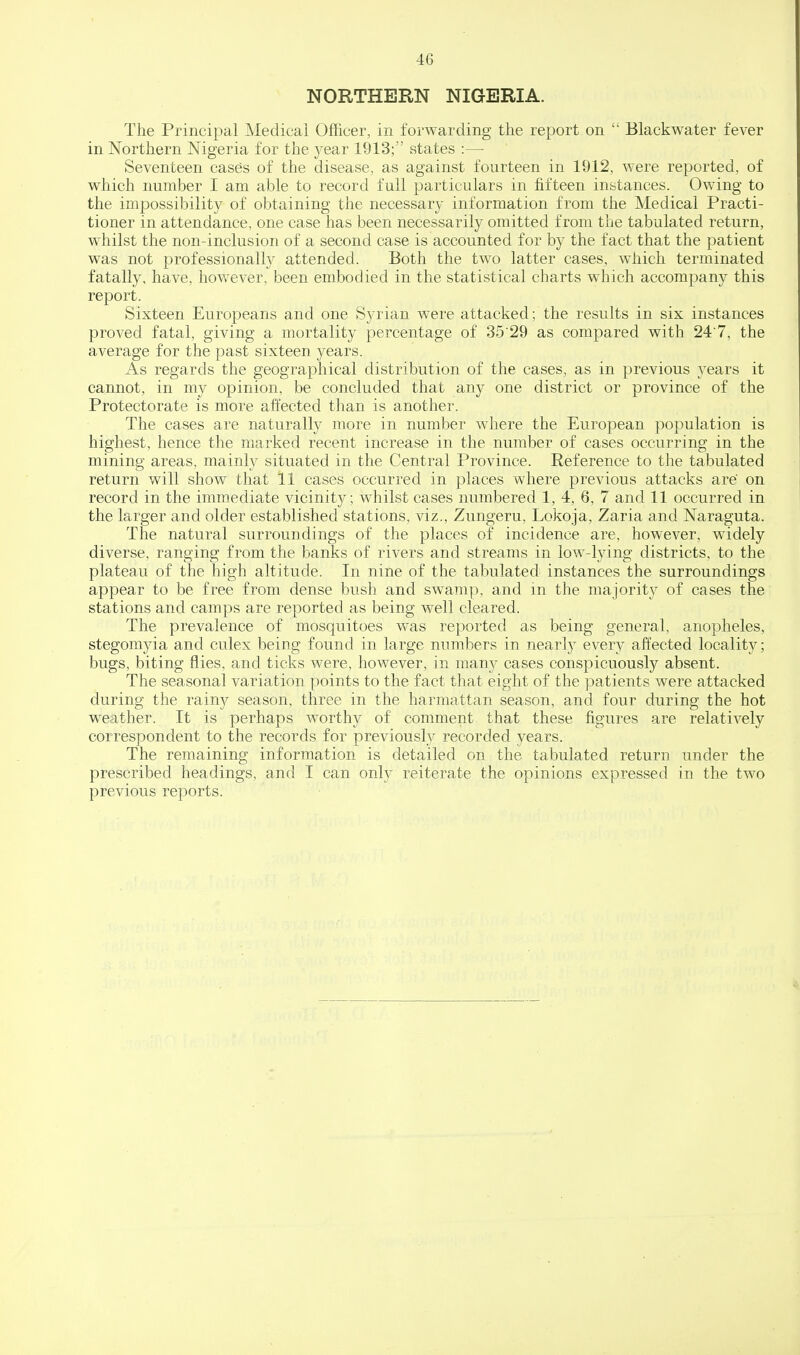 NORTHERN NIGERIA. The Principal Medical Officer, in forwarding the report on  Blackwater fever in Northern Nigeria for the year 1913; states :— Seventeen cases of the disease, as against fourteen in 1912, were reported, of which number I am able to record full particulars in fifteen instances. Owing to the impossibility of obtaining the necessary information from the Medical Practi- tioner in attendance, one case has been necessarily omitted from the tabulated return, whilst the non-inclusion of a second case is accounted for by the fact that the patient was not professionally attended. Both the two latter cases, w^hich terminated fatally, have, however, been embodied in the statistical charts which accompany this report. Sixteen Europeans and one Syrian were attacked; the results in six instances proved fatal, giving a mortality percentage of 35'29 as compared with 247, the average for the past sixteen years. As regards the geographical distribution of the cases, as in previous years it cannot, in my opinion, be concluded that any one district or province of the Protectorate is more affected than is another. The cases are naturally more in number where the European population is highest, hence the marked recent increase in the number of cases occurring in the mining areas, mainly situated in the Central Province. Reference to the tabulated return will show that 11 cases occurred in places where previous attacks are on record in the immediate vicinity; whilst cases numbered 1, 4, 6, 7 and 11 occurred in the larger and older established stations, viz., Zungeru, Lokoja, Zaria and Naraguta. The natural surroundings of the places of incidence are, however, widely diverse, ranging from the banks of rivers and streams in low-lying districts, to the plateau of the high altitude. In nine of the tabulated instances the surroundings appear to be free from dense bush and swamp, and m the majority of cases the stations and camps are reported as being well cleared. The prevalence of mosquitoes was reported as being general, anopheles, stegomyia and culex being found in large numbers in nearly every affected locality; bugs, biting flies, and ticks were, however, in many cases conspicuously absent. The seasonal variation points to the fact that eight of the patients were attacked during the rain}^ season, three in the harmattan season, and four during the hot weather. It is perhaps worthy of comment that these figures are relatively correspondent to the records for previously recorded years. The remaining information is detailed on the tabulated return under the prescribed headings, and I can only reiterate the opinions expressed in the two previous reports.