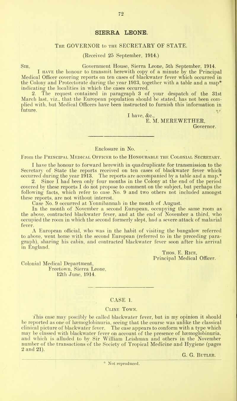 SIERRA LEONE. The governor to the SECRETARY OF STATE. (Received 25 September, 1914.) Sir, Government House, Sierra Leone, 5th September, 1914. I HAVE the honour to transmit herewith copy of a minute by the Principal Medical Officer covering reports on ten cases of blackwater fever v^^hich occurred in the Colony and Protectorate during the year 1913, together with a table and a map* indicating the localities in which the cases occurred. 2. The request contained in paragraph 3 of your despatch of the 31st March last, viz., that the European population should be stated, has not been com- plied with, but Medical Officers have been instructed to furnish this information in future. -^f, I have, &c., E. M. MEREWETHER, Governor. Enclosure in No. From the Principal Medical Officer to the Honourable the Colonial Secretary. I have the honour to forward herewith in quadruplicate for transmission to the Secretary of State the reports received on ten cases of blackwater fever which occurred during the year 1913. The reports are accompanied by a table and a map.* 2. Since I had been only four months in the Colony at the end of the period covered by these reports I do not propose to comment on the subject, but perhaps the following facts, which refer to case No. 9 and two others not included amongst these reports, are not without interest. Case No. 9 occurred at Yonnibannah in the month of August. In the month of November a second European, occupying the same room as the above, contracted blackwater fever, and at the end of November a third, who occupied the room in which the second formerly slept, had a severe attack of malarial fever. A European official, who was in the habit of visiting the bungalow referred to above, went home with the second European (referred to in the preceding para- graph), sharing his cabin, and contracted blackwater fever soon after his arrival in England. Thos. E. Rice, Principal Medical Officer. Colonial Medical Department, Freetown, Sierra Leone, 12th June, 1914. CASE 1. Cline Town. ■fhis case may possibly be called blackwater fever, but in my opinion it should be reported as one of hgemoglobinuria, seeing that the course was unlike the classical clinical picture of blackwater fever. The case appears to conform with a type which may be classed with blackwater fever on account of the presence of hsemoglobinuria, and which is alluded to by Sir William Leishman and others in the November number of the transactions of the Societ}^ of Tropical Medicine and Hygiene (pages 2 and 21). G. G. Butler. Not reproduced.