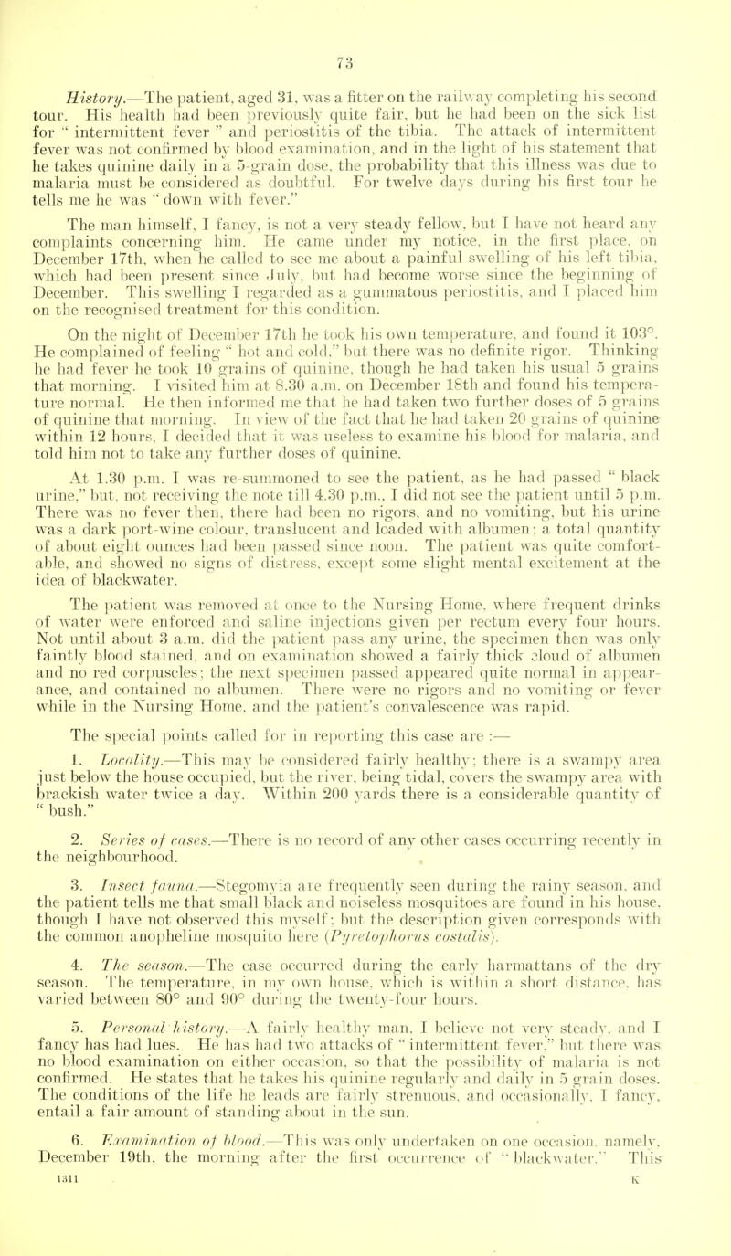 History.—The patient, aged 31, was a fitter on the railway completing his second tour. His health had been previously quite fair, but he had been on the sick list for  intermittent fever  and periostitis of the tibia. The attack of intermittent fever was not confirmed by blood examination, and in the light of his statement that he takes quinine daily in a 5-grain dose, the probability that this illness was due to malaria must be considered as doubtful. For twelve days during his first tour he tells me he was  down with fever. The man himself, I fancy, is not a very steady fellow, but I have not heard any complaints concerning him. He came under my notice, in the first place, on December l7th, when he called to see me about a painful swelling of his left tibia, which had been present since July, but had become worse since the beginning of December. This swelling I regarded as a gummatous periostitis, and I placed him on the recognised treatment for this condition. On the night of December I7th he took his own temperature, and found it 103°. He complained of feeling  hot and cold, but there was no definite rigor. Thinking he had fever he took 10 grains of quinine, though he had taken his usual 5 grains that morning. I visited him at 8.30 a.m. on December 18th and found his tempera- ture normal. He then informed me that he had taken two further doses of 5 grains of quinine that morning. In view of the fact that he had taken 20 grains of quinine within 12 hours, I decided that it was useless to examine his blood for malaria, and told him not to take any further doses of quinine. At 1.30 p.m. I was re-summoned to see the patient, as he had passed  black urine, but, not receiving the note till 4.30 p.m., I did not see the patient until 5 p.m. There was no fever then, there had been no rigors, and no vomiting, but his urine was a dark port-wine colour, translucent and loaded with albumen; a total quantity of about eight ounces had been passed since noon. The patient was quite comfort- able, and showed no signs of distress, except some slight mental excitement at the idea of blackwater. The patient was removed at once to the Nursing Home, where frequent drinks of water were enforced and saline injections given per rectum every four hours. Not until about 3 a.m. did the patient pass any urine, the specimen then was onl}^ faintly blood stained, and on examination showed a fairly thick oloud of albumen and no red corpuscles; the next specimen passed appeared quite normal in appear- ance, and contained no albumen. There were no rigors and no vomiting or fever while in the Nursing Home, and the patient's convalescence w^as rapid. The special points called for in reporting this case are :— 1. Locality.—This may l^e considered fairly healthy; there is a swampy area just below the house occupied, but the river, being tidal, covers the swampy area with brackish water twice a day. Within 200 yards there is a considerable quantitv of  bush. 2. Series of cases.—'There is no record of any other cases occurring recently in the neighbourhood. 3. Insect fauna.—Stegomyia are frequently seen during the rainy season, and the patient tells me that small black and noiseless mosquitoes are found in his house, though I have not observed this m^^self: but the description given corresponds with the common anopheline moscjuito here {Pyreto'phorus costalis). 4. The season.—The case occurred during the early harmattans of the dr}^ season. The temperature, in mj own house, which is witliin a short distance, has varied between 80° and 90° during the twenty-four hours. 5. Personal history.—fairly healthy man, I believe not very steady, and I fancy has had lues. He has had two attacks of  intermittent fever, but there was no blood examination on either occasion, so that the possibility of malaria is not confirmed. He states that he takes his quinine regularly and daily in 5 grain doses. The conditions of the life he leads are fairly strenuous, and occasionally, I fancy^ entail a fair amount of standing about in the sun. 6. Examination of hlood.—This was only undertaken on one occasion, namelv. December 19th, the morning after the first occurrence of blackwater.This 1311 K