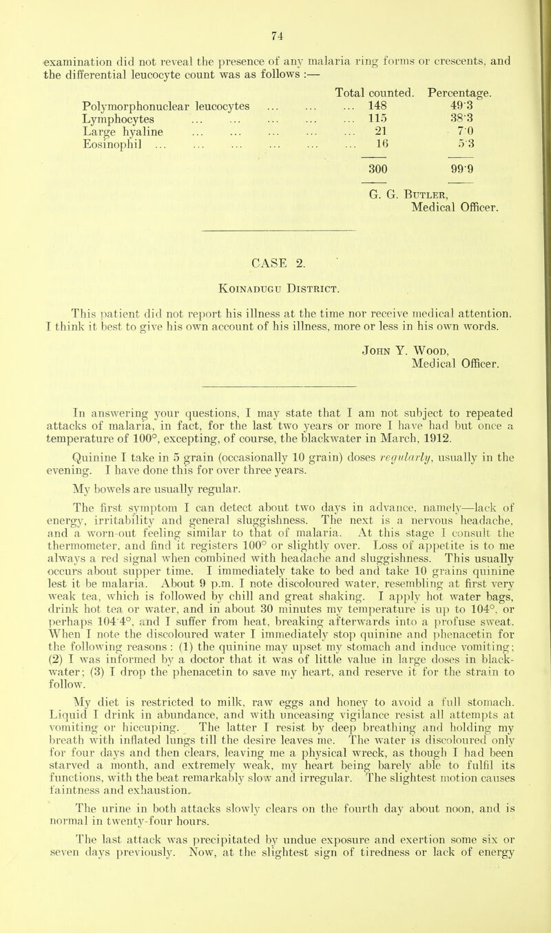 examination did not reveal the presence of any malaria ring forms or crescents, and the differential leucocyte count was as follows :— Total counted. Percentage. Polymorphonuclear leucocytes ... ... ... 148 49 3 Lymphocytes ... ... ... ... ... 115 383 Large hyaline ... ... ... ... ... 21 70 Eosinophil ... ... ... ... ... ... 16 53 300 99 9 G. G. Butler, Medical Officer. CASE 2. KoiNADUGu District. This patient did not report his illness at the time nor receive medical attention. I think it best to give his own account of his illness, more or less in his own words. John Y. Wood, Medical Officer. In answering your questions, I may state that I am not subject to repeated attacks of malaria, in fact, for the last two years or more I have had but once a temperature of 100°, excepting, of course, the blackwater in March, 1912. Quinine I take in 5 grain (occasionally 10 grain) doses regularly, usually in the evening. I have done this for over three years. My bowels are usually regular. The first symptom I can detect about two days in advance, namei}^—lack of energy, irritability and general sluggishness. The next is a nervous headache, and a worn-out feeling similar to that of malaria. At this stage I consult the thermometer, and find it registers 100° or slightly over. Loss of appetite is to me always a red signal when combined with headache and sluggishness. This usually occurs about supper time. I immediately take to bed and take 10 grains quinine lest it be malaria. About 9 p.m. I note discoloured water, resembling at first very weak tea, which is followed by chill and great shaking. I apply hot water bags, drink hot tea or water, and in about 30 minutes my temperature is up to 104°, or perhaps 104 4°, and I suffer from heat, breaking afterwards into a profuse sweat. When I note the discoloured water I immediately stop quinine and phenacetin for the following reasons : (1) the quinine may upset my stomach and induce vomiting; (2) I was informed by a doctor that it was of little value in large doses in black- water; (3) I drop the phenacetin to save my heart, and reserve it for the strain to follow. My diet is restricted to milk, raw eggs and honey to avoid a full stomach. Liquid I drink in abundance, and with unceasing vigilance resist all attempts at vomiting or hiccuping. The latter I resist by deep breathing and holding my breath with inflated lungs till the desire leaves me. The water is discoloured only for four days and then clears, leaving me a physical wreck, as though I had been starved a month, and extremely weak, my heart being barely able to fulfil its functions, with the beat remarkably slow and irregular. The slightest motion causes f aintness and exhaustion.. The urine in both attacks slowly clears on the fourth day about noon, and is normal in twenty-four hours. The last attack was precipitated by undue exposure and exertion some six or seven days previously. Now, at the slightest sign of tiredness or lack of energy