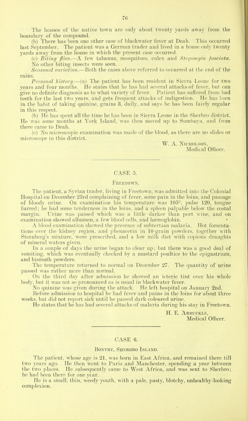 The houses of the native town are only about twenty yards away from the boundary of the compound. (b) There has been one other case of blackwater fever at Deah. This occurred last September., The patient was a German trader and lived in a house only twenty yards away from the house in which the present case occurred. (c) Biting flies.—K few tabanus, mosquitoes, culex and Stegomyia fasciata. No other biting insects were seen. Seasonal variation.—Both the cases above referred to occurred at the end of the rains. Personal history.—(a) The patient has been resident in Sierra Leone for two years and four months. He states that he has had several attacks of fever, but can give no definite diagnosis as to what variety of fever. Patient has suffered from bad teeth for the last two years, and gets frequent attacks of indigestion. He has been in the habit of taking quinine, grains 3, daily, and says he has been fairly regular in this respect. (b) He has spent all the time he has been in Sierra Leone in the Sherbro district. He was some months at York Island, was then moved up to Sumbuya, and from there came to Deah. (c) No microscopic examination was made of the blood, as there are no slides or microscope in this district. W. A.. Nicholson, Medical Officer. CASE 5. Freetown. The patient, a Syrian trader, living in Freetown, was admitted into the Colonial Hospital on December 23rd complaining of fever, some pain in the loins, and passage of bloody urine. On examination his temperature was 105°, pulse 120, tongue furred; he had some tenderness in the loins, and a spleen palpable below the costal margin. Urine was passed which was a little darker than port wine, and on examination showed albumen, a few blood cells, and haemoglobin. A blood examination showed the presence of subtertian malaria. Hot fomenta- tions over the kidney region, and phenacetin in 10-grain powders, together with Sternberg's mixture, were prescribed, and a low milk diet with copious draughts •of mineral waters given. In a couple of days the urine began to clear up; but there was a good deal of vomiting, which was eventually checked by a mustard poultice to the epigastrium, and bismuth powders. The temperature returned to normal on December 27. The quantity of urine passed was rather more than normal. On the third day after admission he showed an icteric tint over his whole body, but it was not so pronounced as is usual in blackwater fever. No quinine was given during the attack. He left hospital on January 2nd. Before admission to hospital he had fever and pains in the loins for about three weeks, but did not report sick until he passed dark-coloured urine. He states that he has had several attacks of malaria during his stay in Freetown. H. E. Arbuckle, Medical Officer. CASE 6. Bonthe, Sherbro Island. The patient, whose age is 21, was born in East Africa, and remained there till two years ago. He then went to Paris and Manchester, spending a year betw^een the two places. He subsequently came to West Africa, and was sent to Sherbro; he had been there for one year. He is a small, thin, Aveedy youth, with a pale, pasty, blotchy, unhealthy-looking complexion.