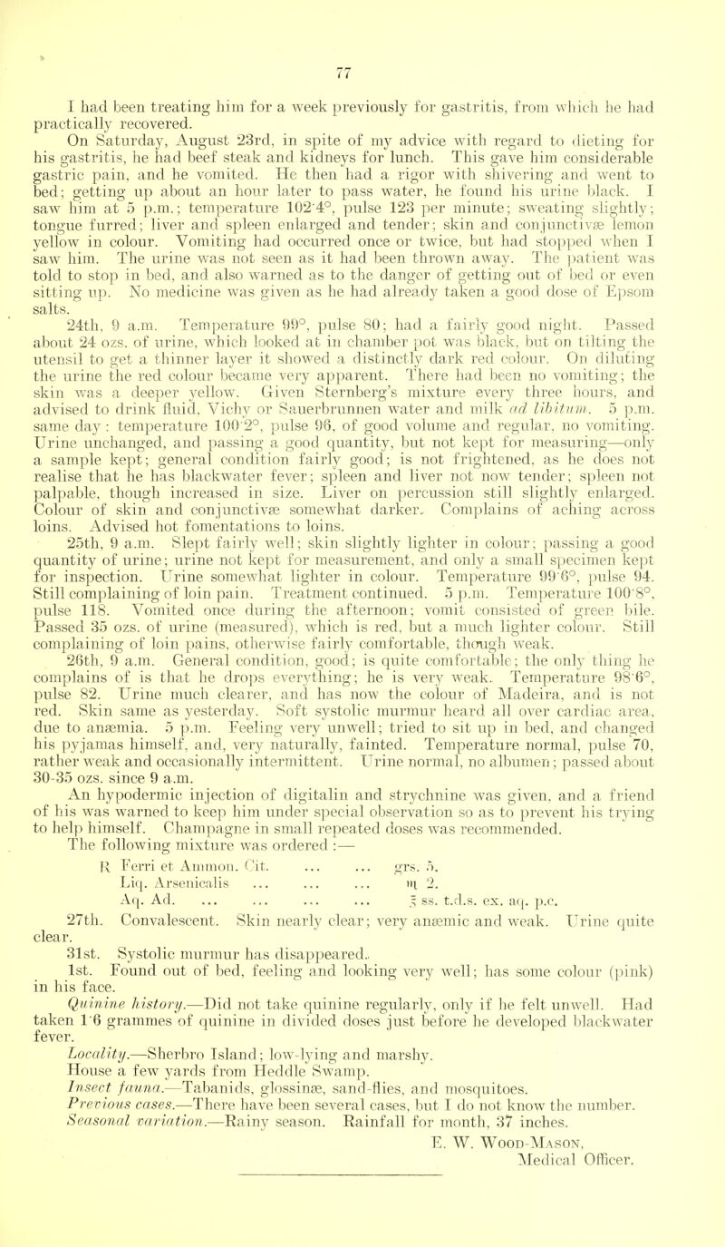 ft 77 I had been treating him for a week previously for gastritis, from which he had practically recovered. On Saturday, August 23rd, in spite of my advice with regard to dieting for his gastritis, lie had beef steak and kidneys for lunch. This gave him considerable gastric pain, and he vomited. He then had a rigor with shivering and went to bed; getting up about an hour later to pass water, he found his urine black. I saw him at 5 p.m.; temperature 102'4°, pulse 123 per minute; sweating slightly; tongue furred; liver and s^^leen enlarged and tender; skin and conjunctivge lemon yellow in colour. Vomiting had occurred once or twice, but had stopped when I saw him. The urine was not seen as it had been thrown away. The patient was told to stop in bed, and also warned as to the clanger of getting out of bed or even sitting up. No medicine was given as he had already taken a good dose of Epsom salts. 24th, 9 a.m. Temperature 99°, pulse 80; had a fairly good night. Passed about 24 ozs. of urine, which looked at in chamber pot was black, but on tilting the utensil to get a thinner layer it showed a distinctly dark red colour. On diluting the urine the red colour became very apparent. There had been no vomiting; the skin was a deeper 3^ellow. Given Sternberg's mixture every three hours, and advised to drink fluid, Vichy or Sauerbrunnen water and milk ad libitum. 5 p.m. same day : temperature 100 2°, pulse 96, of good volume and regular, no vomiting. Urine unchanged, and passing a good quantity, but not kept for measuring—only a sample kept; general condition fairly good; is not frightened, as he does not realise that he has blackwater fever; spleen and liver not now tender; spleen not palpable, though increased in size. Liver on percussion still slightly enlarged. Colour of skin and conjunctivse somewhat darker.. Complains of aching across loins. Advised hot fomentations to loins. 25th, 9 a.m. Slept fairly well; skin slightly lighter in colour; passing a good quantity of urine; urine not kept for measurement, and only a small specimen kept for inspection. Urine somewhat lighter in colour. Temperature 99 6°, pulse 94. Still complaining of loin pain. Treatment continued. 5 p.m. Temperature 100'8°, pulse 118. A^omited once during the afternoon; vomit consisted of green bile. Passed 35 ozs. of urine (measured), which is red, but a much lighter colour. Still complaining of loin pains, otherwise fairly comfortable, though weak. 26tli, 9 a.m. General condition, good; is quite comfortable; the only thing he complains of is that he drops everything; he is very weak. Temperature 98'6°, pulse 82. Urine much clearer, and has now the colour of Madeira, and is not red. Skin same as yesterday. Soft systolic murmur heard all over cardiac area, due to ansemia. 5 p.m. Feeling very unwell; tried to sit up in bed, and changed his pyjamas himself, and, very naturally, fainted. Temperature normal, pulse 70, rather weak and occasionally intermittent. Urine normal, no albumen; passed about 30-35 ozs. since 9 a .m. An hypodermic injection of digitalin and strychnine was given, and a friend of his was warned to keep him under special observation so as to prevent his trying to help himself. Champagne in small repeated doses was recommended. The following mixture was ordered :— R Ferri et Ammon. Cit. ... ... grs. .5. Liq. Arseuicalis ... ... ... ni 2. Aq. Ad. ... ... ... ... 5 ss. t.d.s. ex. aq. p.c. 27th. Convalescent. Skin nearly clear; very ansemic and weak. Urine quite clear. 31st. Systolic murmur has disappeared.. 1st. Found out of bed, feeling and looking very well; has some colour (pink) in his face. Quinine history.—Did not take quinine regularly, only if he felt unwell. Had taken 1'6 grammes of quinine in divided doses just before he developed blackwater fever. Locality.—Sherbro Island; lowdying and marshy. House a few yards from Heddle Swamp. Insect fauna.—Tabanids, glossinge, sand-flies, and iiiosquitoes. Previous cases.—There have been several cases, but I do not know the number. Seasonal variation.—Rainy season. Eainfall for month, 37 inches. E. W. Wood-Mason,
