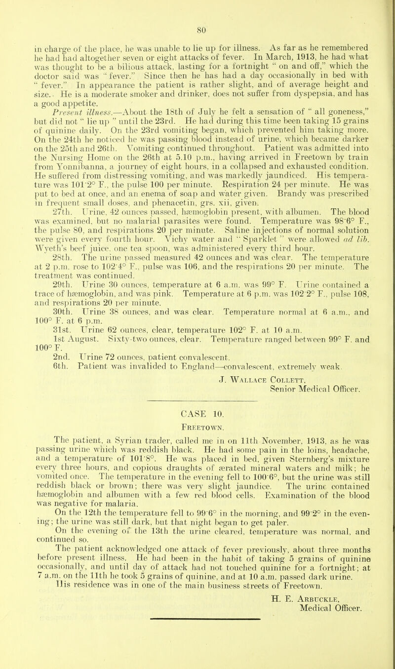 in charge of the place, he was unable to lie up for illness. As far as he remembered he had had altogether seven or eight attacks of fever. In March, 1913, he had what w^as thought to be a bilious attack, lasting for a fortnight on and off, which the doctor said was fever. Since then he has had a day occasionally in bed with fever. In appearance the patient is rather slight, and of average height and size.. He is a moderate smoker and drinker, does not suffer from dyspepsia, and has a good appetite. Present illness.—About the 18th of July he felt a sensation of all goneness, but did not lie up until the 23rd. He had during this time been taking 15 grains of quinine daily. On the 23rd vomiting began, which prevented him taking more. On the 24th he noticed he was passing blood instead of urine, which became darker on the 25th and 26th. Vomiting continued throughout. Patient w^as admitted into the Nursing Home on the 26th at 5.10 p.m., having arrived in Freetown by train from Yonnibanna, a journey of eight hours, in a collapsed and exhausted condition. He suffered from distressing vomiting, and was markedly jaundiced. His tempera- ture was 1012° F., the pulse 100 per minute. Respiration 24 per minute. He was put to bed at once, and an enema of soap and water given. Brandy was prescribed in frequent small doses, and phenacetin, grs. xii, given. 27th. Urine, 42 ounces passed, haemoglobin present, with albumen. The blood was examined, but no malarial parasites were found. Temperature was 98'6° F., the pulse 80, and respirations 20 per minute. Saline injections of normal solution were given every fourth hour. Vichy water and Sparklet were allowed ad lib. Wyeth's beef juice, one tea spoon, was administered every third hour. 28th. The urine passed measured 42 ounces and was clear. The temperature at 2 p.m. rose to 102'4° F., pulse was 106, and the respirations 20 per minute. The treatment was continued. 29th. Urine 30 ounces, temperature at 6 a.m. was 99° F. Urine contained a trace of haemoglobin, and was pink. Temperature at 6 p.m. was 102 2° F., pulse 108, and respirations 20 per minute. 30th. Urine 38 ounces, and was clear. Temperature normal at 6 a.m.. and 100° F. at 6 p.m. 31st. Urine 62 ounces, clear, temperature 102° F. at 10 a.m. 1st August. Sixty-two ounces, clear. Temperature ranged between 99° F. and 100° F. 2nd. Urine 72 ounces, patient convalescent. 6th. Patient was invalided to England—convalescent, extremely weak, J. WALL.4CE COLLETT, Senior Medical Officer. CASE 10. Freetown. The patient, a Syrian trader, called me in on 11th November, 1913, as he was passing urine which was reddish black. He had some pain in the loins, headache, and a temperature of 101'8°. He was placed in bed, given Sternberg's mixture every three hours, and copious draughts of aerated mineral waters and milk; he vomited once. The temperature in the evening fell to 1006°, but the urine was still reddish black or brown; there was very slight jaundice. The urine contained hemoglobin and albumen with a few red blood cells. Examination of the blood was negative for malaria. On the 12th the temperature fell to 99 6° in the morning, and 99 2° in the even- ing ; the urine was still dark, but that night began to get paler. On the evening of the 13th the urine cleared, temperature was normal, and continued so. The patient acknowledged one attack of fever previously, about three months before present illness. He had been in the habit of taking 5 grains of quinine occasionally, and until day of attack had not touched quinine for a fortnight; at 7 ;i,.ra. on the 11th he took 5 grains of quinine, and at 10 a.m. passed dark urine. His residence was in one of the main business streets of Freetown. H. E. Arbuckle,