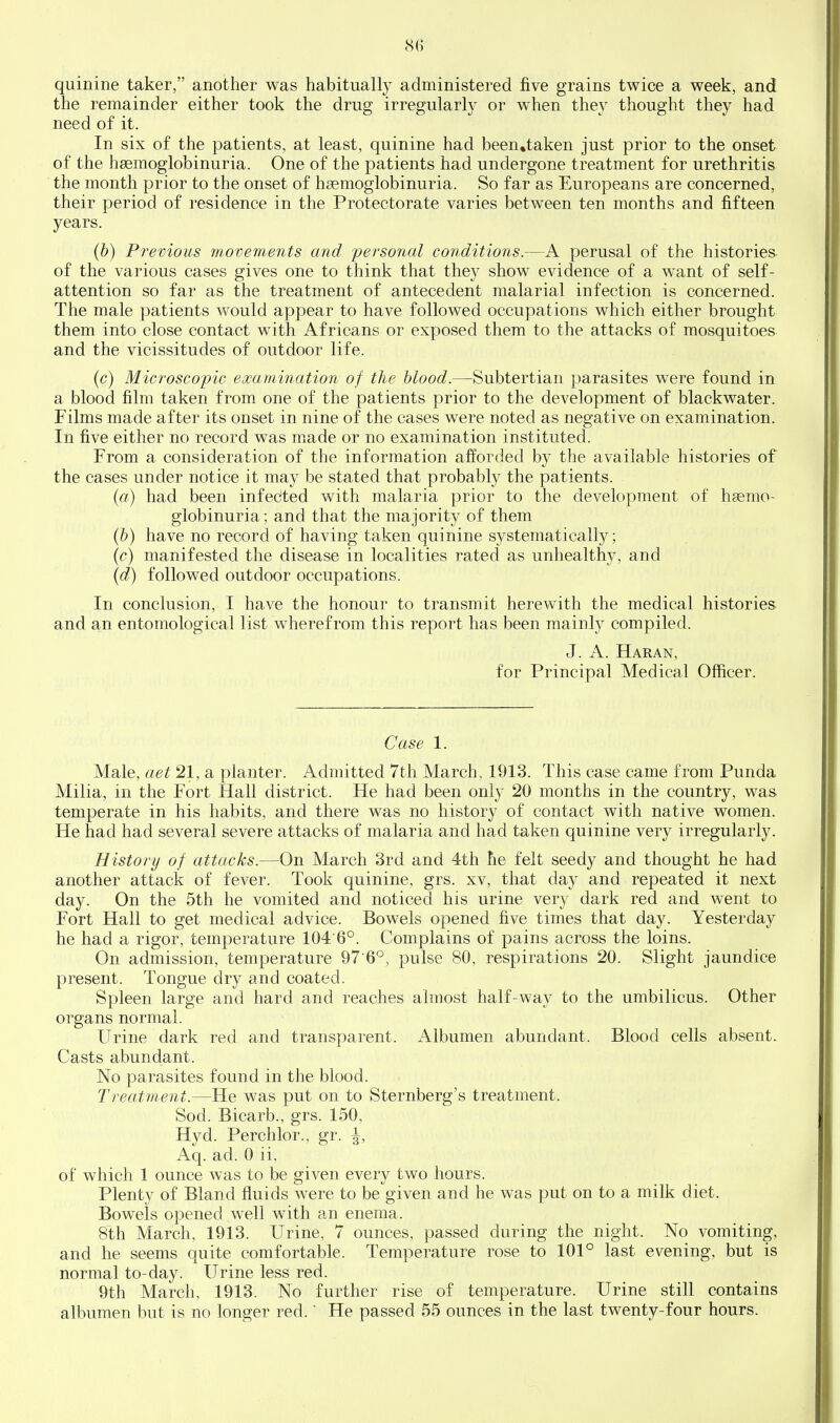 quinine taker, another was habitually administered five grains twice a week, and the remainder either took the drug irregularly or when they thought they had need of it. In six of the patients, at least, quinine had been»taken just prior to the onset of the hsemoglobinuria. One of the patients had undergone treatment for urethritis the month prior to the onset of hgeraoglobinuria. So far as Europeans are concerned, their period of residence in the Protectorate varies between ten months and fifteen years. (b) Previous movements and personal conditions.—A perusal of the histories of the various cases gives one to think that ihej show evidence of a want of self- attention so far as the treatment of antecedent malarial infection is concerned. The male patients would appear to have followed occupations which either brought them into close contact with Africans or exposed them to the attacks of mosquitoes and the vicissitudes of outdoor life. (c) Microscopic examination of the hlood.—Subtertian parasites w^ere found in a blood film taken from one of the patients prior to the development of blackwater. Films made after its onset in nine of the cases were noted as negative on examination. In five either no record was m.ade or no examination instituted. From a consideration of the information afforded by the available histories of the cases under notice it may be stated that probably the patients. {a) had been infected with malaria prior to the development of hsemo- globinuria; and that the majority of them {h) have no record of having taken quinine systematically; (c) manifested the disease in localities rated as unhealthy, and (d) followed outdoor occupations. In conclusion, I have the honour to transmit herewith the medical histories and an entomological list wherefrom this report has been mainly compiled. J. A. Haran, for Principal Medical Officer. Case 1. Male, act 21, a planter. Admitted 7th March, 1913. This case came from Punda Milia, in the Fort Hall district. He had been only 20 months in the country, was temperate in his habits, and there was no history of contact with native women. He had had several severe attacks of malaria and had taken quinine very irregularly. History of attacks.—On March 3rd and 4th he felt seedy and thought he had another attack of fever. Took quinine, grs. xv, that day and repeated it next day. On the 5th he vomited and noticed his urine very dark red and went to Fort Hall to get medical advice. Bowels opened five times that day. Yesterday he had a rigor, temperature 104'6°. Complains of pains across the loins. On admission, temperature 97 6^, pulse 80, respirations 20. Slight jaundice present. Tongue dry and coated. Spleen large and hard and reaches almost half-way to the umbilicus. Other organs normal. Urine dark red and transparent. Albumen abundant. Blood cells absent. Casts abundant. No parasites found in the blood. Treatment.—He was put on to Sternberg's treatment. Sod. Bicarb., grs. 150, Hyd. Perchlor., gr. ^, Aq. ad. 0 ii, of which 1 ounce was to be given every two hours. Plenty of Bland fluids were to be given and he was put on to a milk diet. Bowels opened well with an enema. 8th March, 1913. Urine, 7 ounces, passed during the night. No vomiting, and he seems quite comfortable. Temperature rose to 101° last evening, but is normal to-day. Urine less red. 9th March, 1913. No further rise of temperature. Urine still contains albumen but is no longer red.' He passed 55 ounces in the last twenty-four hours.
