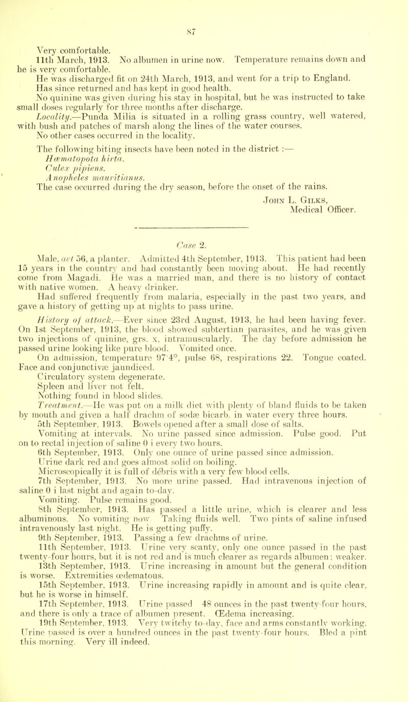 Very comfortable. 11th March, 1913. No albumen in urine now. Temperature remains down and he is very comfortable. He was discharged fit on 24th March, 1913, and went for a trip to England. Has since returned and has kept in good health. No quinine was given during his stay in hospital, but he was instructed to take small doses regularly for three months after discharge. Locality.—Punda Milia is situated in a rolling grass country, well watered, with bush and patches of marsh along the lines of the water courses. No other cases occurred in the locality. The following biting insects have been noted in the district :— Hcemato'pota hirta. Culex 'pipiens. A nopheles mauritianus. The case occurred during the dry season, before the onset of the rains. John L. Gilks, Medical Officer. Case 2. Male, act 56, a planter. Admitted 4th September, 1913. This patient had been 15 years in the country and had constantly been moving about. He had recently •come from Magadi. He was a married man, and there is no history of contact with native women. A heavy drinker. Had suffered frequently from malaria, especially in the past two years, and gave a history of getting up at nights to pass urine. History of attack.—Ever since 23rd August, 1913, he had been having fever. On 1st September, 1913, the blood showed subtertian parasites, and he was given two injections of quinine, grs. x, intramuscularly. The day before admission he passed urine looking like pure blood. Vomited once. On admission, temperature 97'4°, pulse 68, respirations 22. Tongue coated. Face and conjunctivae jaundiced. Circulatory system degenerate. Spleen and liver not felt. Nothing found in blood slides. Treatment.—He was put on a milk diet with plenty of bland fluids to be taken by mouth and given a half drachm of sodae bicarb, in water every three hours. 5th September, 1913. Bowels opened after a small dose of salts. Vomiting at intervals. No urine passed since admission. Pulse good. Put on to rectal injection of saline 0 i every two hours. 6th September, 1913. Only one ounce of urine passed since admission. Urine dark red and goes almost solid on boiling. Microscopically it is full of debris with a very few blood cells. 7th September, 1913. No more urine passed. Had intravenous injection of saline 0 i last night and again to-day. Vomiting. Pulse remains good. 8th September, 1913. Has passed a little urine, which is clearer and less albuminous. No vomiting now Taking fluids well. Two pints of saline infused intravenously last night. He is getting puffy. 9th September, 1913. Passing a few drachms of urine. 11th September, 1913. Urine very scanty, only one ounce passed in the past twenty-four hours, but it is not red and is much clearer as regards albumen; weaker. 13th September, 1913. Urine increasing in amount but the general condition is worse. Extremities oedematous. 15th September, 1913. Urine increasing rapidly in amount and is quite clear, but he is worse in himself. 17th September, 1913. Urine passed 48 ounces in the past twenty-four hours, and there is only a trace of albumen present. (Edema increasing. 19th September, 1913. Very twitchy to-day, face and arms constantlv working. Urine passed is over a hundred ounces in the past twenty-four hours. Bled a pint this morning. Very ill indeed.