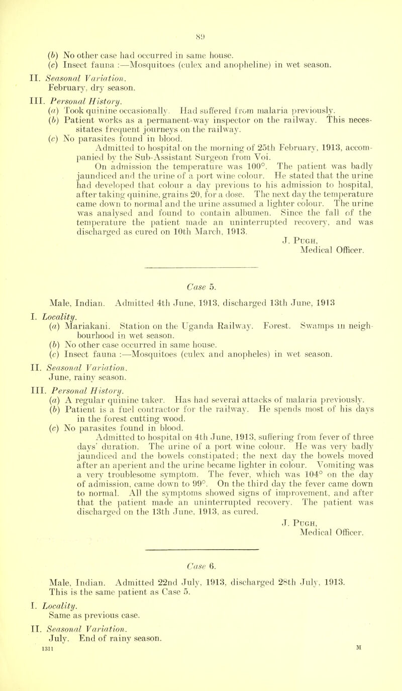 (b) No other case had occurred in same house. (c) Insect fauna :—Mosquitoes (culex and anopheline) in wet season. II. Seasonal Variatiori. February, dry season. III. Personal History. (a) Took quinine occasionally. Had snft'ered from malaria previously. (&) Patient works as a permanent-way inspector on the railway. This neces- sitates frequent journeys on the railway. (c) No parasites found in blood. Admitted to hospital on the morning of 25th February, 1913, accom- panied by the Sub-Assistant Surgeon from Voi. On admission the temperature was 100°. The patient was badly jaundiced and the urine of a port wine colour. He stated that the urine had developed that colour a. day previous to his admission to hospital, after taking quinine, grains 20, for a dose. The next day the temperature came down to normal and the urine assumed a lighter colour. The urine was analysed and found to contain albumen. Since the fall of the temperature the patient made an uninterrupted recovery, and was discharged as cured on 10th March, 1913. J. PUGH, Medical Officer. Case 5. Male, Indian. Admitted 4tli June, 1913, discharged 13th June, 1913 I. Locality. (a) Mariakani. Station on the Uganda Railway. Forest. Swamps in neigh- bourhood in wet season. (b) No other case occurred in same house. (c) Insect fauna :—Mosquitoes (culex and anopheles) in wet season. II. Seasonal Variation. June, rainy season. III. Personal History. (a) A regular quinine taker. Has had several attacks of malaria previously. (b) Patient is a fuel contractor for the railway. He spends most of his days in the forest cutting wood. (c) No parasites found in blood. Admitted to hospital on 4th June, 1913, suffering from fever of three days' duration. The urine of a port wine colour. He wa,s very badly jaundiced and the bow^els constipated; the next day the bowels moved after an aperient and the urine became lighter in colour. Vomiting was a very troublesome symptom. The fever, which was 104° on the day of admission, came down to 99°. On the third day the fever came down to normal. All the symptoms showed signs of improvement, and after that the patient made an uninterrupted recovery. The patient was discharged on the 13th June, 1913, as cured. J. PuGH, Medical Officer. Case 6. Male, Indian. Admitted 22nd July, 1913, discharged 28th July, 1913. This is the same patient as Case 5. I. Locality. Same as previous case. II. Seasonal Variation. July. End of rainy season. 1311 M