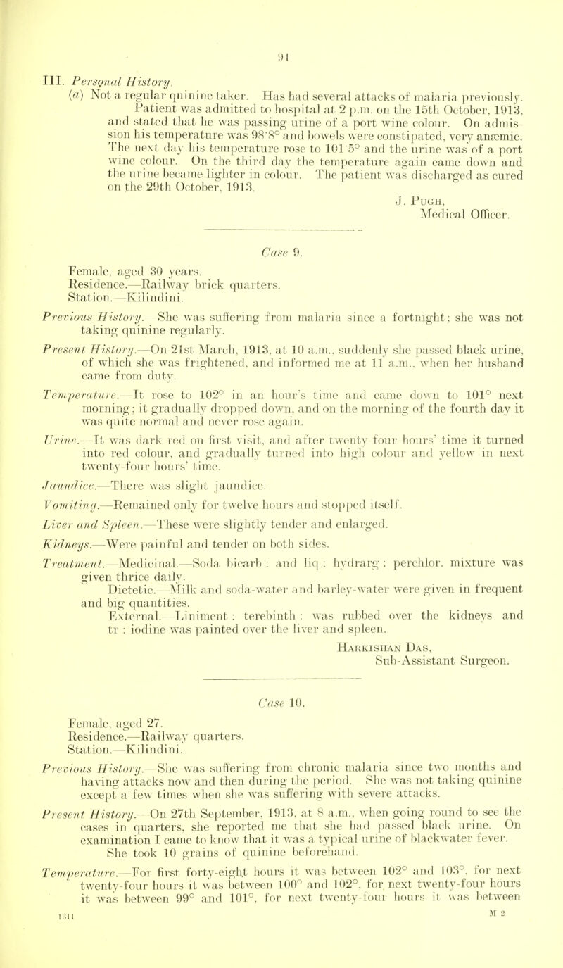 III. PersQiud History. (a) Not a regular quinine taker. Has had several attacks of malaria previously. Patient v^^as admitted to hospital at 2 p.m. on the 15th October, 1913, and stated that he was passing urine of a port wine colour. On admis- sion his temperature was 98-8° and bowels were constipated, very anaemic. The next day his temperature rose to 1015° and the urine was of a port wine colour. On the third day the temperature again came down and the urine became lighter in colour. The patient was discharged as cured on the 29th October, 1913. J. PUGH, Medical Officer. Case 9. Female, aged 30 years. Residence.—Railway brick quarters. Station.—Kilindini. Previous History.—She was suffering from malaria since a fortnight; she was not taking quinine regularly. Present History.—On 21st March, 1913. at 10 a.m., suddenly she passed black urine, of which she was frightened, and informed me at 11 a.m., when her husband came from duty. Temperature.—It rose to 102° in an hour's time and came down to 101° next morning; it gradually dropped down, and on the morning of the fourth day it was quite normal and never rose again. Urine.—It was dark red on first visit, and after twenty-four hours time it turned into red colour, and gradually turuof] into high colour and yellow in next twenty-four hours' time. Jaundice.—There was slight jaundice. Vomiting.—Remained only for twelve hours and stopped itself. Liver and Sijleen.—These were slightl}^ tender and enlarged. Kidneys.—Were painful and tender on both sides. Treatment.—Medicinal.—Soda bicarb : and liq : hydrarg : perchlor. mixture was given thrice daily. Dietetic.—Milk and soda-water and barley-water were given in frequent and big quantities. External.—Liniment : terebinth : was rubbed over the kidneys and tr : iodine was painted over the liver and spleen. Harkishan Das, Sub-Assistant Surgeon. Case 10. Female, aged 27. Residence.—Railway quarters. Station.—Kilindini. Previous History.—She was suffering from chronic malaria since two months and having attacks now and then during the period. She was not taking quinine except a few times when she was suffering with severe attacks. Present History.—On 27th September, 1913, at 8 a.m., when going round to see the cases in quarters, she reported me that she had passed black urine. On examination I came to know that it was a typical urine of blackwater fever. She took 10 grains of quinine beforehand. Temperature.—For first forty-eight hours it was between 102° and 103°, for next twenty-four hours it was between 100° and 102°, for. next twenty-four hours it was between 99° and 101°, for next twenty-four hours it was between