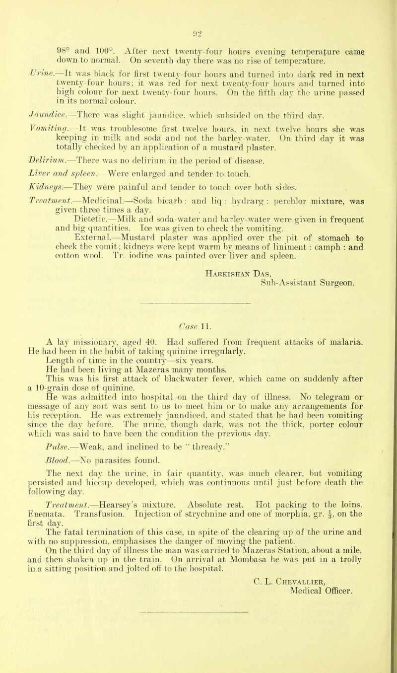 98° and 100°. After next twenty-four hours evening temperature came down to normal. On seventh day there was no rise of temperature. Urine.—It was black for first twenty-four hours and turned into dark red in next twenty-four hours; it was red for next twenty-four hours and turned into high colour for next twenty-four hours. On the fifth day the urine passed in its normal colour. Jaundice.—There was slight jaundice, which subsided on the third day. Vomiting.—It was troublesome first twelve hours, in next twelve hours she was keeping in milk and soda and not the barley-water. On third day it was totally checked by an application of a mustard plaster. Delirium.—There was no delirium in the period of disease. Liver and sfleen.—Were enlarged and tender to touch. Kidneys.—They were painful and tender to touch over both sides. Treatment.—Medicinal.—^Soda bicarb : and liq : hydrarg : perchlor mixture, was given three times a day. Dietetic.—Milk and soda-water and barley-water were given in frequent and big quantities. Ice was given to check the vomiting. External.—Mustard plaster was applied over the pit of stomach to check the vomit; kidneys were kept warm by means of liniment : camph : and cotton wool. Tr. iodine was painted over liver and spleen. Harkishan Das, Sub-Assistant Surgeon. Case 11. A lay missionary, aged 40. Had suffered from frequent attacks of malaria. He had been in the habit of taking quinine irregularly. Length of time in the country—six years. He had been living at Mazeras many months. This was his first attack of blackwater fever, which came on suddenly after a 10-grain dose of quinine. He was admitted into hospital on the third day of illness. No telegram or message of any sort was sent to us to meet him or to make any arrangements for his reception. He was extremely jaundiced, and stated that he had been vomiting since the day before. The urine, though dark, was not the thick, porter colour which was said to have been the condition the previous day. Pulse.—Weak, and inclined to be thready.'' Blood.—No parasites found. The next day the urine, in fair quantity, was much clearer, but vomiting persisted and hiccup developed, which was continuous until just before death the following day. Treatment.—Hearsey's mixture. Absolute rest. Hot packing to the loins. Enemata. Transfusion. Injection of strychnine and one of morphia, gr. \, on the first day. The fatal termination of this case, m spite of the clearing up of the urine and with no suppression, emphasises the danger of moving the patient. On the third day of illness the man was carried to Mazeras Station, about a mile, and then shaken up in the train. On arrival at Mombasa he was put in a trolly in a sitting position and jolted off to the hospital. C. L. Chevallier, Medical Officer.