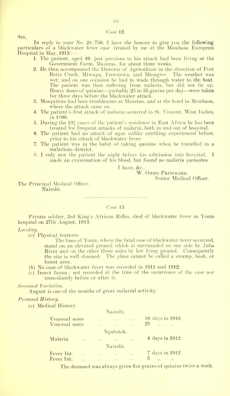 Case 12. Sir, In reply to your No. 28/750, I have the honour to give you the following particulars of a blackwater fever case treated by me at the Mombasa European Hospital in May, 1913 :— 1. The patient, aged 49, just previous to his attack had been living at the Government Farm, Mazeras, for about three weeks. 2. He then accompanied the Director of Agriculture in the direction of Port Reitz Creek, Mtwapa, Freretown, and Mtongwe. The weather was wet, and on one occasion he had to wade through water to the boat. The patient was then suffering from malaria, but did not lie up. Heavy doses of quinine—probably 25 to 35 gra ins per day—were taken for three days before the blackwater attack. 3. Mosquitoes had been troublesome at Mazeras, and at the hotel in Mombasa, where the attack came on. 4. The patient's first attack of malaria occurred in St. Vincent, West Indies, - in 1890. 5. During the 10| years of the patient's residence in East Africa he has been treated for frequent attacks of malaria, both in and out of hospital. 6. The patient had an attack of ague unlike anything experienced before, prior to his attack of blackwater fever. 7. The patient was in the habit of taking quinine when he travelled in a malarious district. 8. I only saw the patient the night before his admission into hospital. I made an examination of his blood, but found no malaria parasites. I have, &c., W. Owen-Pritchard, Senior Medical Officer. The Principal Medical Officer, Nairobi. Case 13. Private soldier, 3rd King's African Rifles, died of blackwater fever in Yonte hospital on 27th August, 1913. Locality. (a) Physical features The lines of Yonte, where the fatal case of blackwater fever occurred, stand on an elevated ground which is surrounded on one side by Juba River and on the other three sides by low lying ground. Consequently the site is well drained. The place cannot be called a swamp, bush, or forest area. (b) No case of blackwater fever was recorded in 1911 and 1912. (c) Insect fauna : not recorded at the time of the occurrence of the case nor immediately before or after it. Seasonal Variation. August is one of the months of great malarial activity. Personal History. (a) Medical History. Nairobi. Venereal sores 10 days in 1910. Venereal sores 29 ,. Ngabotok. Malaria 4 days in 1912. Nairobi. Fever Int 7 days in 1912. Fever Int. ... ... ■•• ••■ 3 The deceased was always given five grains of quinine twice a week.