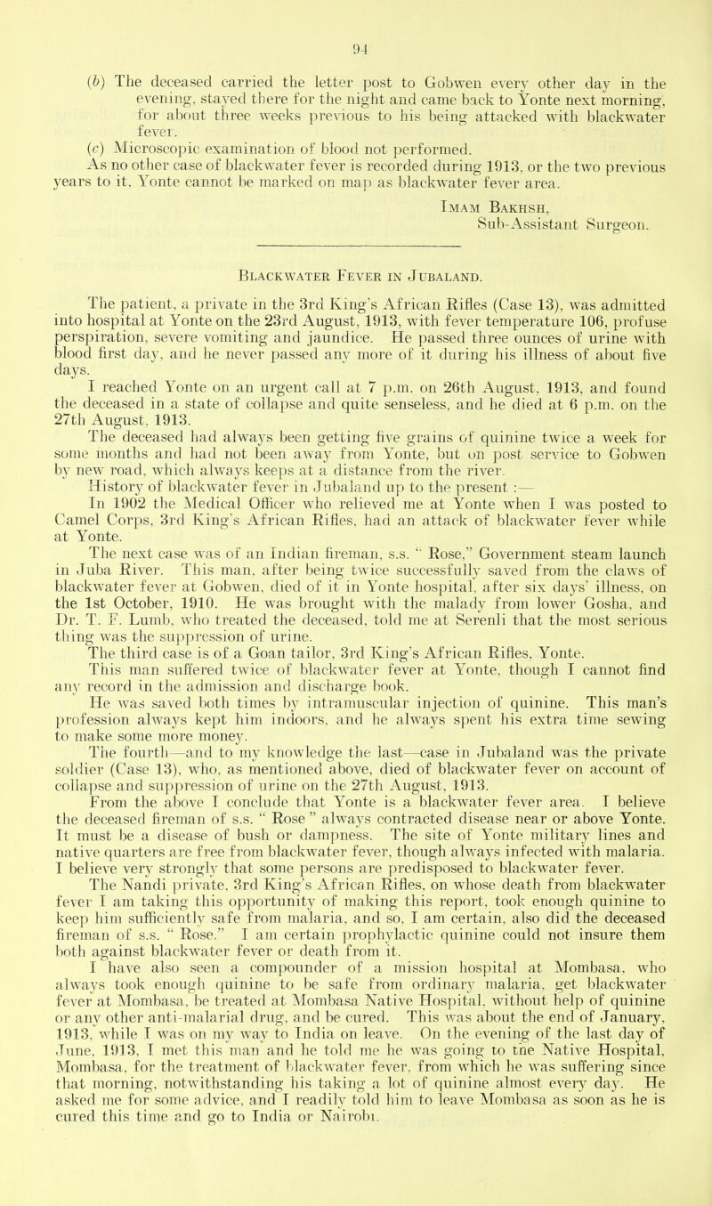 (b) The deceased carried the letter post to Gobwen every other day in the evening, stayed there for the night and came back to Yonte next morning, for about three weeks previous to his being attacked with blackwater fever. (c) Microscopic examination of blood not performed. As no other case of blackwater fever is recorded during 1913, or the two previous years to it, Yonte cannot be marked on map as blackwater fever area. Imam Bakhsh, Sub-Assistant Surgeon. Blackwater Fever in Jubaland. The patient, a private in the 3rd King's African Rifles (Case 13), was admitted into hospital at Yonte on the 23rd August, 1913, with fever temperature 106, profuse perspiration, severe vomiting and jaundice. He passed three ounces of urine with blood first day, and he never passed any more of it during his illness of about five days. I reached Yonte on an urgent call at 7 p.m. on 26th August, 1913, and found the deceased in a state of collapse and quite senseless, and he died at 6 p.m. on the 27th August, 1913. The deceased had always been getting five grains of quinine twice a week for some months and had not been away from Yonte, but on post service to Gobwen by new road, which always keeps at a distance from the river. History of blackwater fever in Jubaland up to the present :— In 1902 the Medical Officer who relieved me at Yonte when I was posted to Camel Corps, 3rd King's African Rifles, had an attack of blackwater fever while at Yonte. The next case was of an Indian fireman, s.s. Rose, Government steam launch in Juba River. This man, after being twice successfully saved from the claws of blackwater fever at Gobwen, died of it in Yonte hospital, after six days' illness, on the 1st October, 1910. He was brought with the malady from lower Gosha, and Dr. T. F. Lumb, who treated the deceased, told me at Serenli that the most serious thing was the suppression of urine. The third case is of a Goan tailor, 3rd King's African Rifles, Yonte. This man suffered twice of blackwater fever at Yonte, though I cannot find any record in the admission and discharge book. He was saved both times by intramuscular injection of quinine. This man's profession always kept him indoors, and he always spent his extra time sewing to make some more money. The fourth—and to my knowledge the last—case in Jubaland was the private soldier (Case 13), who, as mentioned above, died of blackwater fever on account of collapse and suppression of urine on the 27th August, 1913. From the above I conclude that Yonte is a blackwater fever area. I believe the deceased fireman of s.s. Rose always contracted disease near or above Yonte. It must be a disease of bush or dampness. The site of Yonte military lines and native quarters are free from blackwater fever, though always infected with malaria. I believe very strongl}^ that some persons are predisposed to blackwater fever. The Nandi private, 3rd King's African Rifles, on whose death from blackwater fever I am taking this opportunity of making this report, took enough quinine to keep him sufiiciently safe from malaria, and so, I am certain, also did the deceased fireman of s.s. Rose. I am certain proph3dactic quinine could not insure them both against blackwater fever or death from it. I have also seen a compounder of a mission hospital at Mombasa, who always took enough quinine to be safe from ordinarj^ malaria, get blackwater fever at Mombasa, be treated at Mombasa Native Hospital, without help of quinine or any other anti-malarial drug, and be cured. This was about the end of January, 1913, while I was on my way to India on leave. On the evening of the last day of June, 1913, I met this man and he told me he was going to the Native Hospital, Mombasa, for the treatment of blackwater fever, from which he was suffering since that morning, notwithstanding his taking a lot of quinine almost every day. He asked me for some advice, and I readily told him to leave Mombasa as soon as he is cured this time and go to India or Nairobi.