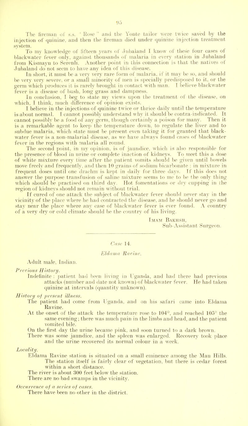 1)5 The fireman of s.s.  Rose  and the Yonte taifor vvere twice saved by the injection of quinine, and then tJie fireman died under quinine injection treatment system. To my knowledge of fifteen years of Jubaland I know of these four cases of blackwater fever only, against thousands of malaria in every station in Jubaland from Kismayu to Serenli. Another point in this connection is that the natives of Jubaland do not seem to have any idea of this disease. In short, it must be a very very rare form of malaria, if it may be so, and should be very very severe, or a small minority of men is specially predisposed to it, or the germ wdiich produces it is rarely brought in contact with man. I believe blackwater fever is a disease of bush, long grass and dampness. In conclusion, I beg to state my views upon the treatment of the disease, on which, I think, much difference of opinion exists. I believe in the injections of quinine twice or thrice daily until the temperature is about normal. I cannot possibly understand why it should be contra-indicated. It cannot possibly be a food of any germ, though certainly a poison for many. Then it is a remarkable agent to keep the temperature down, to regulate the liver and to subdue malaria, which state must be ]3resent even taking it for granted that black- water fever is a non-malarial disease, as we have always found cases of blackwater fever in the regions with malaria all round. The second point, in my opinion, is of jaundice, which is also responsible for the presence of blood in urine or complete inaction of kidneys. To meet this a dose of white mixture every time after the patient vomits should be given until bowels move freely and frequently, and then 10 grains of sodium bicarbonate : in mixture in frequent doses until one drachm is kept in daily for three days. If this does not answer the purpose transfusion of saline mixture seems to me to be the onlj thing which should be jiractised on third day. Hot fomentations or dry cupping in the region of kidneys should not remain without trial. If cured of one attack the subject of blackwater fever should never stay in the vicinity of the place where he had contracted the disease, and he should never go and stay near the place where any case of blackwater fever is ever found. A country of a very dry or cold climate should be the country of his living. Imam Bakhsh, Sub-Assistant Surgeon. Case 14. Eldaina Rarine. Adult male, Indian. Pre pious History. Indefinite : patient \vAn been living in Uganda, and had there had previous attacks (number and date not known) of blackwater fever. He had taken quinine at intervals (quantity unknown). History of present illness. The patient had come from Uganda, and on his safari came into Eldama Ravine. At the onset of the attack the temperature rose to 104°, and reached 105° the same evening ; there was much pain in the limbs and head, and the patient vomited bile. On the first day the urine became pink, and soon turned to a dark brown. There was some jaundice, and the spleen was enlarged. Recovery took place and the urine recovered its normal colour in a week. Locality. Eldama Ravine station is situated on a small eminence among the Mau Hills. The station itself is fairly clear of vegetation, but there is cedar forest within a short distance. The river is about 300 feet below the station. There are no bad swamps in the vicinity. Occurrence of a series of cases. There have been no other in the district.