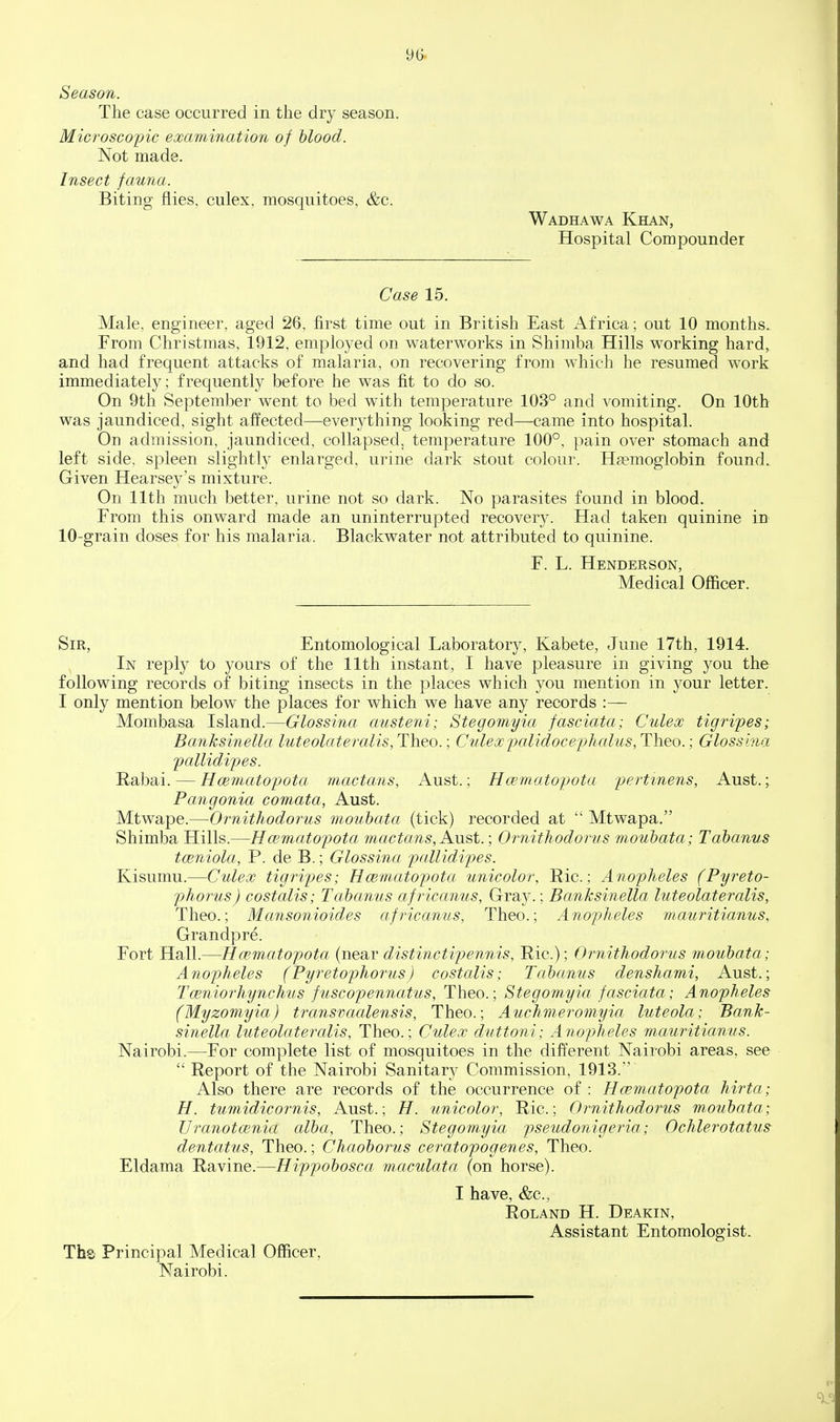 Season. The case occurred in the dry season. Microscopic examination of hlood. Not made. Insect fauna. Biting flies, culex, mosquitoes, &c. Wadhawa Khan, Hospital Compounder Case 15. Male, engineer, aged 26, first time out in British East Africa; out 10 months. From Christmas, 1912, employed on waterworks in Shimba Hills working hard, and had frequent attacks of malaria, on recovering from which he resumed work immediately; frequently before he was fit to do so. On 9th September went to bed with temperature 103° and vomiting. On 10th was jaundiced, sight affected—everything looking red—came into hospital. Od admission, jaundiced, collapsed, temperature 100°, pain over stomach and left side, spleen slightly enlarged, urine dark stout colour. Haemoglobin found. Given Hearsey's mixture. On 11th much better, urine not so dark. No parasites found in blood. From this onward made an uninterrupted recovery. Had taken quinine in 10-grain doses for his malaria. Blackwater not attributed to quinine. F. L. Henderson, Medical Officer. Sir, Entomological Laboratory, Kabete, June I7th, 1914. In reply to yours of the 11th instant, I have pleasure in giving you the following records of biting insects in the places which you mention in your letter. I only mention below the places for which we have any records :— Mombasa Island.—Glossina austeni; Stegomyia fasciata; Culex tigripes; Banksinella luteolateralis, Theo.; Culexpalidocejjhalus, Theo.; Glossina pallidip)es. Rabai. — Hmmatopota mactans, Aust.; Hcematopota pertmens, Aust.; Pangonia comata, Aust. Mtwape.—Ornithodorus mouhata (tick) recorded at Mtwapa. Shimba Hills.—Hmmatopota mactans, Au&t.; Ornithodorus mouhata; Tahanus toeniola, P. de B.; Glossina pallidipes. Kisumu.—Culex tigripes; Hcematopota unicolor, Ric.; Anopheles (Pyreto- phorus) costalis; Tabanus africanus, Gray.; Banksinella luteolateralis, Theo.; Mansonioides africanus, Theo.; Anopheles mauritianus, Grandpre. Fort Hall.—Hcematopota (near distinctipennis, Ric); Ornithodorus mouhata; Anopheles (Pyretophorus) costalis; Tabanus denshami, Aust.; Tceniorhynchus fuscopennatus, Theo.; Stegomyia fasciata; Anopheles (Myzomyia) transvaalensis, Theo.; Auchmeromyia luteola; Bank- sinella luteolateralis, Theo.; Culex di/ttoni; Anopheles mauritianus. Nairobi.—For complete list of mosquitoes in the different Nairobi areas, see  Report of the Nairobi Sanitary Commission, 1913. Also there are records of the occurrence of : Hcematopota hirta; H. tumidicornis, Aust.; H. unicolor, Ric; Ornithodorus mouhata; Uranotcenia alba, Theo.; Stegomyia pseudonigeria; Ochlerotatus dentatus, Theo.; Chaohorus ceratopogenes, Theo. Eldama Ravine.^—Hippohosca maculata (on horse). I have, &c, Roland H. Deakin, Assistant Entomologist. The Principal Medical Officer, Nairobi.