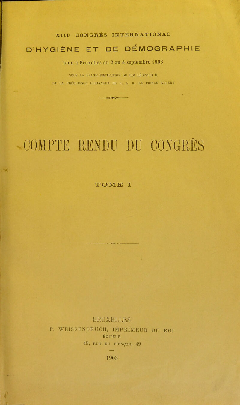 XIII' CONGRES INTERNATIONAL D'HYGIENE ET DE DEMOGRAPHIE tenu a Bruxelles du 2 au 8 septembre 1903 sous I„V HAUTE I'UDTHGTION T)i; HOI U'iOI'OI.D II ET I.A PRfiSIDENCE D'UONNEUH DE S. A. II. I.E IMtlNCE AI.BEUT .COMPTE RENDU DU COXGRES TOME I BRUXELLES p. WEISSKNBRUCH, IMPRIMEUR DU ROI EDITEUR 49, RLK DU POINgO.N, 49 1903