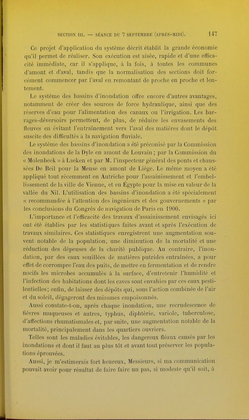 Ce projet d'application du systeme d6crit etablit la grande 6conomie qu'il permet do realiser. Son cx6cution est aisee, rapide et d'une ellica- cite immediate, car il s'appliquc, a la fois, a loutes les communes d'amont et d'aval, tandis que la normalisation des sections doit I'or- cement commencer par I'aval en remontant de proche en proche et len- tement. Lo systeme des bassins d'inondation offre encore d'autres avantages, notamment de creer des sources de force hydraulique, ainsi que des reserves d'oau pour I'alimentation des canaux ou I'irrigation. Les bar- rages-deversoirs permettent, de plus, de reduire les envasements des lleuves en evitant I'enLraincment vers I'aval des matidres dont le depot suscite des difticultcs a la navigation fluviale. Le systeme des bassins d'inondation a ete preconise par la Commission des inondations de la Dyle en amont de Louvain; par la Commission du « Molenbeek w a Laeken et par M. I'inspecteur general des ponts et chaus- sces De Beil pour la Meuse en amont de Liege. Le meme moyen a ete applique tout recemment en Autriche pour I'assainissement et I'embel- lissement de la ville de Vienne, et en Egypte pour la mise en valeur de la vallee du Nil. L'utilisation des bassins d'inondation a ete specialement « recommandee a I'attention des ingenieurs et des gouvernements » par les conclusions du Congres de navigation de Paris en 1900, L'importance et I'efFicacite des travaux d'assainissement envisages ici ont ete etablies par les statistiques faites avant et apr6s I'execution de travaux similaires. Ces statistiques enregistrent une augmentation sou- vent notable de la population, une diminution de la morLalite et une reduction des depenses de la charite publique. Au contraire, I'inon- dation, par des eaux souillees de matieres pulrides entrainees, a pour effet de corrompre I'eau des puits, de mellre en fermentation et de rendre nocifs les microbes accumules a la surface, d'entrclenir I'humidite et I'infection des habitations dont les caves sont envahies par ces eaux pesti- lentielles; enfin, de laisser des depots qui, sous Taction combinee de Fair et du soleil, degageront des miasmes empoisonnes. Aussi constate-t-on, apn^.s chaque inondation, une recrudescence de fievres muqueuses et autres, typhus, diphterie, variole, tubcrculosc, d'ati'ections rhumatismales et, par suite, une augmentation notable de la morlalite, principalement dans les quartiers ouvriers. Telles sont les maladies evitables, les dangereux ileaux causes par les inondations et dont il faut au plus tot et avant tout preserver les popula- tions eprouvees. Aussi, je m'estimerais fort heureux. Messieurs, si ma communication pouvait avoir pour resultat de faire faire un pas, si modeste qu'il soit, ;^