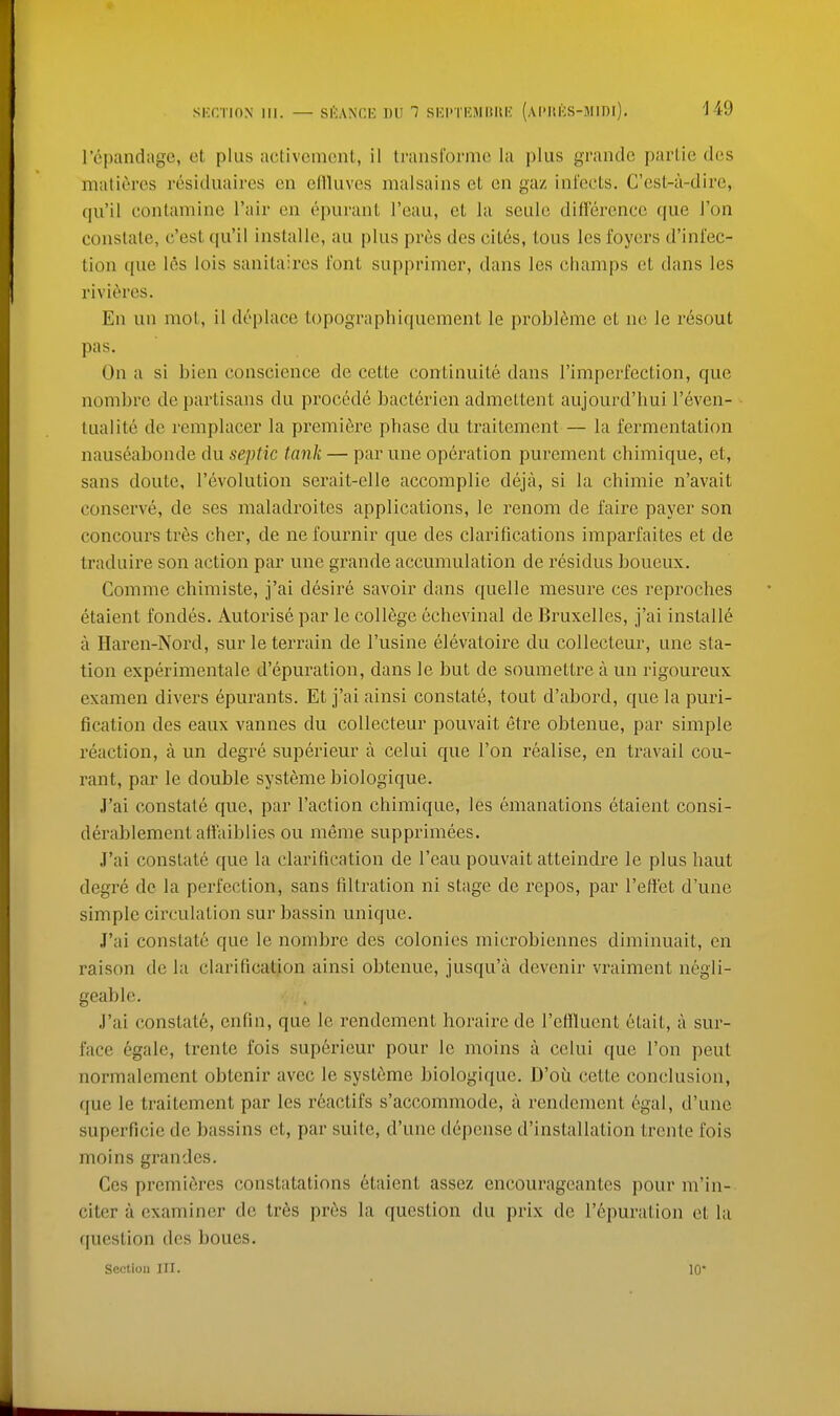 ropandiigc, et plus activcmcnt, il transi'ormc la plus grandc parlie des matieres residuaircs cn olUuves malsains et cn gaz infects. C'est-a-dire, qu'il contamine I'air en epurant I'eau, et la seule difference que J'on constate, c'est qu'il installe, au plus pres des citds, lous les foyers d'infec- lion que les lois sanilaires font supprimer, dans les champs et dans les rivieres. En un mot, il deplace topographiquement le problSme et ne le resout pas. On a si bien conscience de cette continuite dans I'imperfection, que nombre de partisans du precede bactcrien admettent aujourd'hui I'even- tualite de remplacer la premiere phase du traitement — la fermentation nauseabonde du septic tank — par line operation purement chimique, et, sans doute, revolution serait-elle accomplie deja, si la chimie n'avait conserve, de ses maladroites applications, le renom de faire payer son concours tres cher, de ne fournir que des clarifications imparfaites et de traduire son action par une grande accumulation de residus boueux. Comme chimiste, j'ai desire savoir dans quelle mesure ces reproches etaient fondes. Autorise par Ic college echevinal de Bruxelles, j'ai installe a Haren-Nord, surle terrain de I'lisine elevatoire du collecteur, une sta- tion experimentale d'epuration, dans le but de soumettre a un rigoureux examen divers epurants. Et j'ai ainsi constate, tout d'abord, que la puri- fication des eaiix vannes du collecteur pouvait etre obteniie, par simple reaction, a un degre siiperieur a celui que Ton realise, en tx'avail coii- rant, par le double systeme biologique. J'ai constate que, par Taction chimique, les emanations etaient consi- derablementaffaiblies ou meme supprimees. J'ai constate que la clarification de I'eau pouvait atteindre le plus haut degre de la perfection, sans filtration ni stage de repos, par reffet d'line simple circulation sur bassin unique. J'ai constate que le nombre des colonies microbiennes diminiiait, en raison de la clarificatjon ainsi obteniie, jusqu'a devenir vraiment negli- geable. J'ai constate, enfin, que le rendement horairc de retlluent etait, a sur- face egale, trente fois superieur pour le moins a celui que Ton peut normalement obtenir avec le syst6me biologique. D'ou cette conclusion, que le traitement par les r6actifs s'accommode, a rendement 6gal, d'une superficie de bassins et, par suite, d'une depense d'installation trente fois moins grandes. Ces premieres constatations etaient assez encourageantes pour m'in- citer a examiner do tres pres la question du prix de I'^puration et la question des boues.