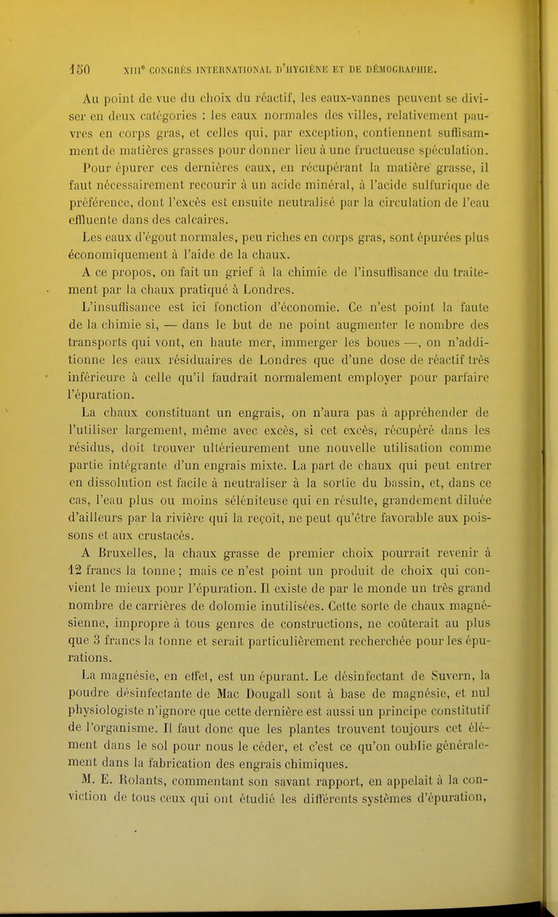 Au point dc vue du clioix du reactif, les eaux-vanncs pcuveiil se divi- ser en deux categories : les caux normalcs des villes, relativenient pau- vres en corps gras, et cellcs qui, par exception, contiennent suffisam- ment dc mali6res grasses pour donner lieu aune i'ructueuse speculation. Pour epurer ces dernieres eaux, en recuperanl la niatidre' grasse, il faut n6cessairement recourir a un acidc mineral, a I'acide suHurique de preference, dont I'exces est ensuite neutralise par la circulation de I'eau eflluente dans des calcaires. Les eaux d'egout normalcs, peu riches en corps gras, sont epurees plus economiquement a I'aide de la chaux. A ce propos, on fait un grief a la chimie de I'insutlisance du traite- ment par la chaux pratique k Londres. L'insuffisance est ici I'onction d'economie. Ce n'est point la faute de la chimie si, — dans le but de ne point augmenter le nombre des transports qui vont, en haute mer, immerger les boues —, on n'addi- tionne les eaux residuaires de Londres que d'une dose de reactif tres inferieure h celle qu'il faudrait normalement employer pour parfaire I'epuration. La chaux constituant un engrais, on n'aura pas a apprehender de I'utiliser largement, meme avec exces, si cet exces, recupere dans les residus, doit trouver ulterieurement une nouvelle utilisation comme partie integrante d'un engrais mixte. La part de chaux qui pent entrer en dissolution est facile a neutraliser a la sorlie du bassin, et, dans ce cas, I'eau plus ou moins selenileuse qui en resulle, grandement diluee d'ailleurs par la riviere qui la recoit, ne pent qu'etre favorable aux pois- sons et aux crustac6s. A Bruxelles, la chaux grasse de premier choix pourrait revenir a 42 francs la tonne; mais ce n'est point un produit de choix qui con- vient le mieux pour I'epuration. II existe de par le monde un ti'es grand nombre de carridres de dolomie inutilisees. Celte sorte de chaux magne- sienne, impropre a tous genres de constructions, ne couterait au plus que 3 francs la lonne et serait particulierement recherchee pour les epu- rations. La magnesie, en etfet, est un epurant. Le desinfectant de Suvern, la poudre desinfectante de Mac Dougall sont a base de magn6sie, et nul physiologiste n'ignore que cette derniSre est aussi un principe constitutif de I'organisme. II faut done que les plantes trouvent toujours cet (Ele- ment dans le sol pour nous le ceder, et c'est ce qu'on oublic generale- ment dans la fabrication des engrais chimiques. M. E. Rolants, commentant son savant rapport, en appelait a la con- viction de tous ceux qui out etudie les dillerents systemes d'epuration,
