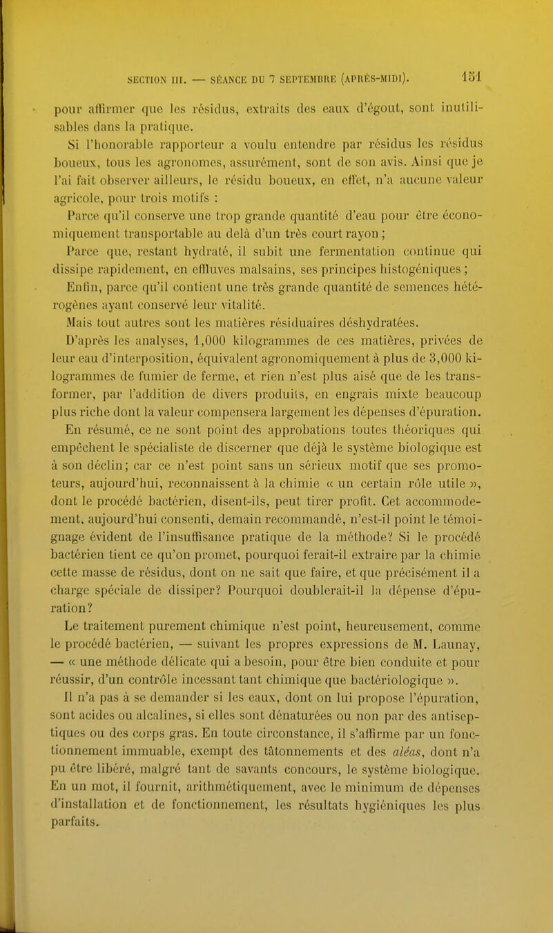 pour affirmcr que les residus, extraits des eaux d'egout, sont inutili- sables dans la pratique. Si I'honorablc rapporteur a voulu entendre par residus les residus boueux, tons les agronomes, assurement, son! de son avis. Ainsi que je I'ai lait observer ailleurs, le residu boueux, en effet, n'a aueune valeur agricole, pour trois motifs : Parce qu'il conserve une trop grande quanlite d'eau pour etre econo- miquement transportable au dela d'un tr6s court rayon; Parce que, restant hydrate, 11 subit une fermentation continue qui dissipe rapidement, en effluves malsains, ses principes histogeniques ; En tin, parce qu'il contient une tr6s grande quantite de semences hete- rogenes ayant conserve leur vitalite. Mais tout autres sont les matieres residuaires deshydratees. D'apx'6s les analyses, 1,000 kilogrammes de ces mati6res, privees de leur eau d'interposition, equivalent agronomiquement a plus de 3,000 ki- logrammes de fumier de ferme, et rien n'est plus aise que de les trans- former, par I'addition de divers produils, en engrais mixte beaucoup plus riche dont la valeur compensera largement les depenses d'epuration. En resume, ce ne sont point des approbations toutes theoriques qui empechent le specialiste de discerner que dej^ le systeme biologique est a son declin; car ce n'est point sans un scrieux motif que ses promo- teurs, aujourd'hui, reconnaissent k la chimie « un certain role utile », dont le procede bacterien, disent-ils, peut tirer profit. Get accommode- ment, aujourd'hui consenti, demain recommande, n'est-il point le temoi- gnage evident de I'insuffisance pratique de la methode? Si le procede bacterien tient ce qu'on promet, pourquoi ferait-il extraire par la chimie cette masse de residus, dont on ne sait que faire, et que precisement il a charge speciale de dissiper? Pourquoi doublerait-il la depense d'epu- ration? Le traitement purement chimique n'est point, heureusement, comme le procede bacterien, — suivant les propres expressions de M. Launay, — « une methode delicate qui a besoin, pour etre bien conduite et pour reussir, d'un controle incessant tant chimique que bacteriologique ». II n'a pas a se demander si les eaux, dont on lui propose I'epuration, sont acidcs ou alcalines, si elles sont denaturees ou non par des antisep- tiques ou des ct)rps gras. En toute circonstance, il s'affirme par un fonc- tionnemcnt immuable, exempt des tatonnements et des alms, dont n'a pu etre libere, malgre tant de savants concours, le syst6me biologique. En un mot, il fournit, arithmetiquement, avec le minimum de depenses d'installation et de fonctionnement, les resultats hygieniques les plus parfaits.