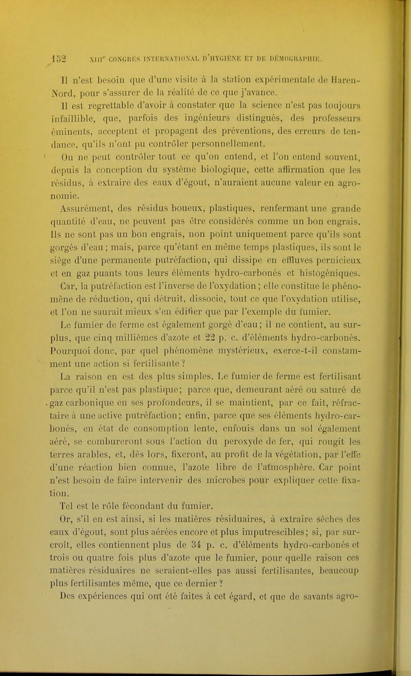 lo2 XIII' CnNGItKS IMi;H\ATIO.NAL d'hYIWKNK IvT I)K DI'MfK^tAI'IIIK. II n'est Lesoin que d'une visile a la station experimentale de llaren- Nord, pour s'assurer de la realitc de ce que j'avance. 11 est regrettable d'avoir a constatcr que la science n'esl pas loujours infaillible, que, parfois dcs ingenieurs distingues, des professeurs ominents, acceptent et propagent des preventions, des erreurs de ten- dancp, qu'ils n'ont pu contruler personnellement. On ne peut contruler tout ce qu'on entend, et Ton entend souvent, depuis la conception du systeme biologiquo, cette affirmation que les residus, a extraire des eaux d'egout, n'auraient aucune valeur en agro- nomie. Assurement, des residus boueux, plastiques, renfermant une grande quantite d'eau, ne peuvent pas etre consideres comme un bon engrais. lis ne sont pas un bon engrais, non point uniquement parce qu'ils sont gorges d'eau; mais, parce qu'etant en meme temps plastiques, ils sont le siege d'une permanente putrefaction, qui dissipe en etiluves pernicieux et en gaz puants tons leurs elements hydro-carbones et histogeniques. Car, la putrefaction est I'inverse de I'oxydation; elle constitue le pheno- m6ne de i-eduetion, qui detruit, dissocie, tout ce que I'oxydation utilise, et Ton ne saurait mieux s'en edifier que par I'exemple du i'umier. Le fumier de ferme est egalement gorge d'eau; il ne contient, au sur- plus, que cinq milliemes d'azote et 22 p. c. d'elements hydro-carbones. Pourquoi done, par quel phenomene mysterieux, exerce-t-il constam- ment une action si ferlilisante ? La raison en est des plus simples. Le fumier de ferme est fertilisant parce qu'il n'est pas plastique; parce que, demeurant aere ou sature de gaz carbonique en ses profondeurs, il se maintient, par ce fait, refrac- taire a une active putrefaction; enfin, parce que ses elements hydro-car- bones, en etat de consomption lente, enfouis dans un sol egalement aere, se combureront sous Taction du peroxyde de fer, qui rougit les terres arables, et, d6s lors, fixeront, au profit de la vegetation, parl'effe d'une reaction bien connue, I'azote libre de I'at'mosphfire. Car point n'est besoin de faire intervenir des microbes pour expliquer cette fixa- tion. Tel est le role fecondant du fumier. Or, s'il en est ainsi, si les matidres residuaires, a extraire seclios des eaux d'egout, sont plus aerees encore et plus imputrescibles; si, par sur- croit, elles contiennent plus de 34 p. c. d'elements hydro-carbones et trois ou quatre fois plus d'azote que le fumier, pour quelle raison ces matieres residuaires ne seraient-elles pas aussi fertilisantes, beaucoup plus fertilisantes meme, que ce dernier ? Des experiences qui ont ete faites a cet egard, et que de savants agro-