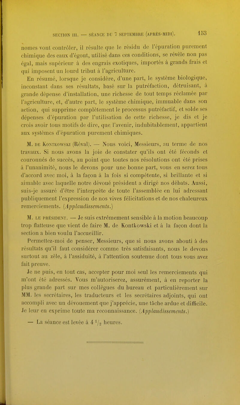 nomes vont conLruler, il resullo que Ic residii do I'rpiiration purcment chimique des eaiix d'cgout, utilise dans ces conditions, se rev61e non pas egal, mais superieur a des engrais exotiques, imporles a grands frais et qui iniposcnt un lourd tribut a I'agriculture. En resume, lorsque je considere, d'une part, le systeme biologique, inconstant dans ses resultats, base sur la putrefaction, detruisant, a grande depense d'installation, une richesse de tout temps reclamee par I'agriculture, et, d'autre part, le systeme chimique, immuablc dans son action, qui supprime completement le processus putrefactif, et solde ses depenses d'opuration par I'utilisation de cette richesse, je dis et je crois avoir tous motifs de dire, que. I'avenir, indubitablement, appartient aux systemcs d'opuration purement chimiques. M. DE KoNTKOwsKi (Roval). — Nous voici. Messieurs, au terme de nos travaux. Si nous avons la joie de constater qu'ils ont ete feconds et couronnes de succes, au point que toutes nos resolutions ont ete prises a I'unanimite, nous le devons pour une bonne part, vous en serez tous d'accord avec moi, a la fagon a la fois si competente, si brillante et si aimable avec laquelle notre devoue president a dirige nos debats. Aussi, suis-je assure d'etre I'interprete de toute Tassembloe en lui adressant publiquement I'expression de nos vives felicitations et de nos chaleureux remerciements. {Ajjplaiiclissements.) M. LE PRfisiDENT. — Jo suis oxtremoment sensible a la motion beaucoup trop flatteuse que vient de faire M. de Kontkowski et a la fapon dont la section a bien voulu I'accueillir. Permeltoz-moi de penser. Messieurs, que si nous avons abouti des resultats qu'il faut considerer comrne tres satisfaisants, nous le devons surtoul au z61e, a I'assiduite, a I'attention soutenue dont tous vous avez fait preuve. Je ne puis, en tout cas, accepter pour moi seul les remerciements qui m'ont ete adresses. Vous m'autoriserez, assurement, a en reporter la plus grande part sur mes collogues du bureau et particuliSrement sur MM. les secretaires, les traducteurs et les secretaires adjoints, qui ont accompli avec un devouement que j'appr6cie, une tache ardue et difficile. Jo lour en exprime toute ma reconnaissance. [Applaudissements.) — La seance est lev6e a 4 ^/g heures.