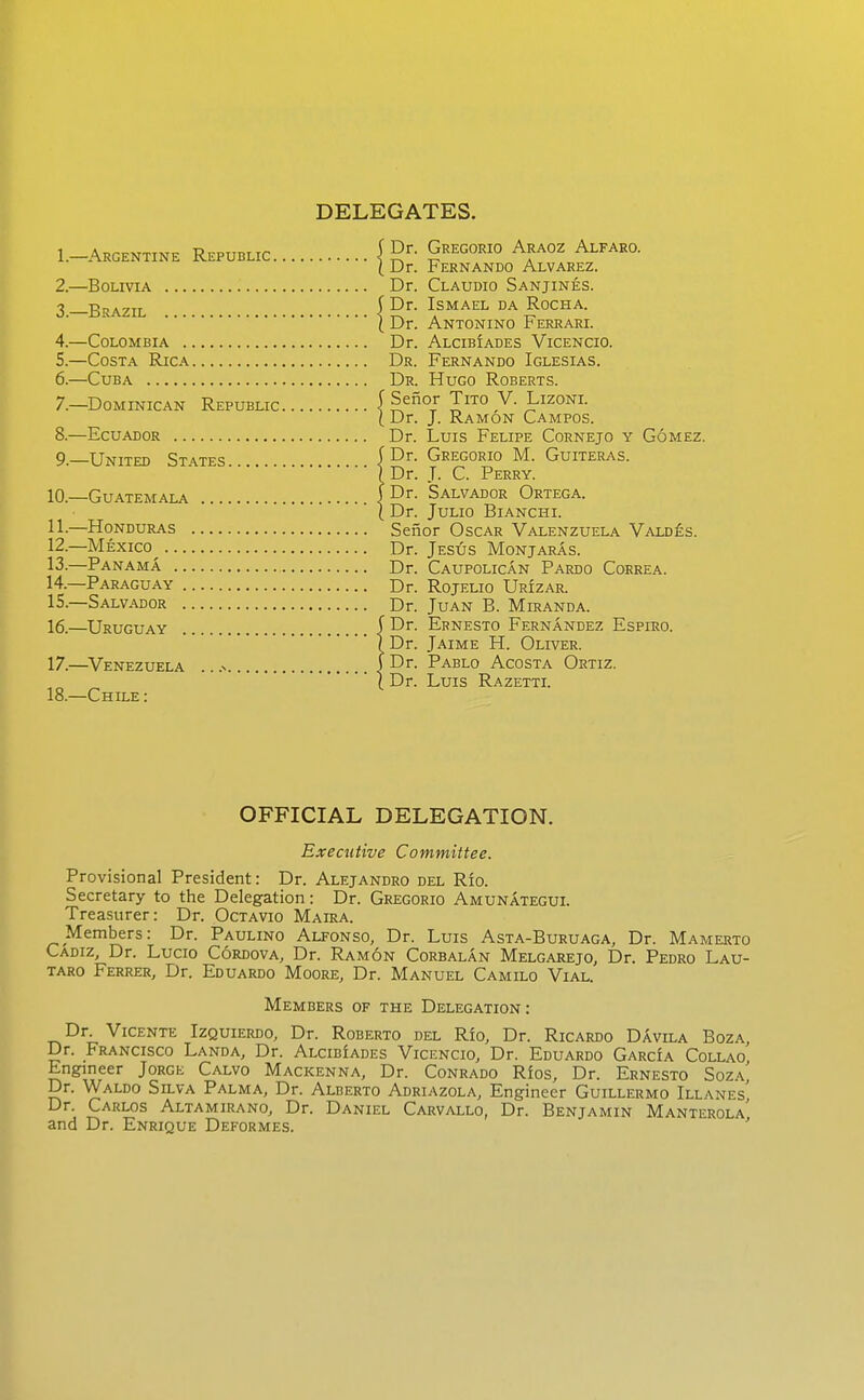 DELEGATES. 1. -Argentine Republic Gregorio Araoz Alfaro. [Dr. Fernando Alvarez. 2. —Bolivia Dr. Claudio Sanjines. 3. -BRAZIL ( ^r. Ismael da Rocha. ( Dr. Antonino r errari. 4. —Colombia Dr. Alcibiades Vicencio. 5. —Costa Rica Dr. Fernando Iglesias. 6. —Cuba Dr. Hugo Roberts. 7. —Dominican Republic 1^^°^ 1°,^- Lizoni. ( Dr. J. Ramon Campos. 8. —Ecuador Dr. Luis Felipe Cornejo y Gomez. 9 United States | Gregorio M. Guiteras. \ Dr. J. C. Perry. 10. —Guatemala j Dr. Salvador Ortega. I Dr. Julio Bianchi. 11. —Honduras Senor Oscar Valenzuela Vald£s. 12. —Mexico^ Dr. Jesus Monjaras. 13. —Panama Dr. Caupolican Pardo Correa. 14. —Paraguay Dr. Rojelio Urizar. 15. —Salvador Dr. Juan B. Miranda. 16. —Uruguay | Dr. Ernesto Fernandez Espiro. ( Dr. Jaime H. Oliver. 17. —^Venezuela .. .^ | Dr. Pablo Acosta Ortiz. 1 Dr. Luis Razetti. 18. —Chile : OFFICIAL DELEGATION. Executive Committee. Provisional President: Dr. Alejandro del Rio. Secretary to the Delegation: Dr. Gregorio AmunAtegul Treasurer: Dr. Octavio Maira. Members: Dr. Paulino Alfonso, Dr. Luis Asta-Buruaga, Dr. Mamerto Cadiz, Dr. Lucio Cordova, Dr. Ramon Corbalan Melgarejo, Dr. Pedro Lau- taro Ferrer, Dr. Eduardo Moore, Dr. Manuel Camilo Vial. Members of the Delegation : Dr. Vicente Izquierdo, Dr. Roberto del Rio, Dr. Ricardo Davila Boza, Dr. Francisco Landa, Dr. Alcibiades Vicencio, Dr. Eduardo Garcia Collao, Engineer Jorge Calvo Mackenna, Dr. Conrado Rfos, Dr. Ernesto Soza, Dr. Waldo Silva Palma, Dr. Alberto Adriazola, Engineer Guillermo Illanes' Dr. Carlos Altamirano, Dr. Daniel Carvallo, Dr. Benjamin Manterola and Dr. Enrique Deformes. '