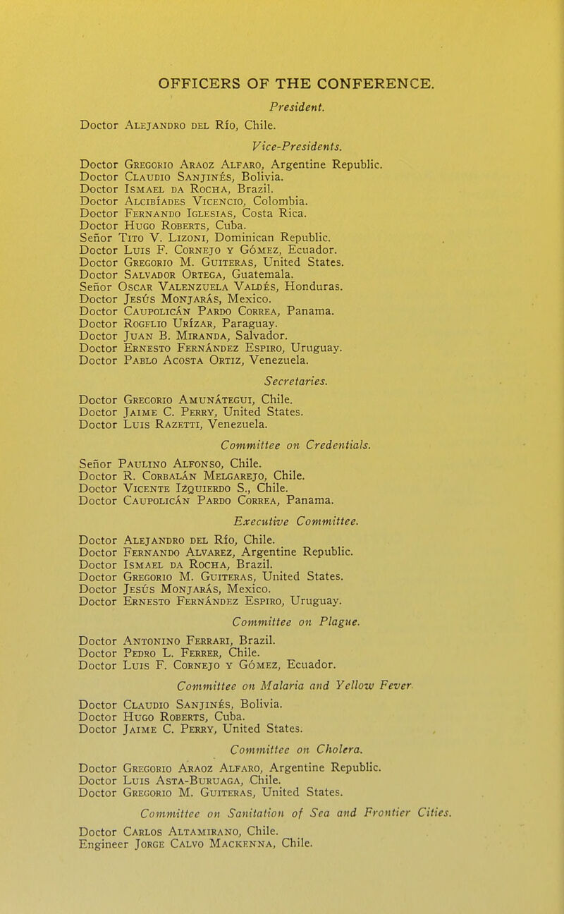 OFFICERS OF THE CONFERENCE. President. Doctor Alejandro del Rfo, Chile. Vice-Presidents. Doctor Gregokio Araoz Alfaro, Argentine Republic. Doctor Claudio Sanjines, Bolivia. Doctor Ismael da Rocha, Brazil. Doctor Alcibiades Vicencio^ Colombia. Doctor Fernando Iglesias, Costa Rica. Doctor Hugo Roberts, Cuba. Senor Tito V. Lizoni, Dominican Republic. Doctor Luis F. Cornejo y Gomez, Ecuador. Doctor Gregorio M. Guiteras, United States. Doctor Salvador Ortega, Guatemala. Senor Oscar Valenzuela Valdes, Honduras. Doctor Jest5s Monjaras, Mexico. Doctor CaupolicAn Pardo Correa, Panama. Doctor Rogelio UrIzar, Paraguay. Doctor Juan B. Miranda, Salvador. Doctor Ernesto Fernandez Espiro, Uruguay. Doctor Pablo Acosta Ortiz, Venezuela. Secretaries. Doctor Gregorio Amunategui, Chile. Doctor Jaime C. Perry, United States. Doctor Luis Razetti, Venezuela. Committee on Credentials. Senor Paulino Alfonso, Chile. Doctor R. CoRBALAN Melgarejo, Chile. Doctor Vicente I2quierdo S., Chile. Doctor CaupolicAn Pardo Correa, Panama. E.vecutive Committee. Alejandro del Rio, Chile. Fernando Alvarez, Argentine Republic. Ismael da Rocha, Brazil. Gregorio M. Guiteras, United States. Jes^js MonjarAs, Mexico. Ernesto Fernandez Espiro, Uruguay. Committee on Plague. Doctor Antonino Ferrari, Brazil. Doctor Pedro L. Ferrer, Chile. Doctor Luis F. Cornejo y Gomez, Ecuador. Committee on Malaria and Yellow Fever. Doctor Claudio Sanjines, Bolivia. Doctor Hugo Roberts, Cuba. Doctor Jaime C. Perry, United States. Committee on Cholera. Doctor Gregorio Araoz Alfaro, Argentine Republic. Doctor Luis Asta-Buruaga, Chile. Doctor Gregorio M. Guiteras, United States. Committee on Sanitation of Sea and Frontier Cities. Doctor Carlos Altamirano, Chile. Engineer Jorge Calvo Mackenna, Chile. Doctor Doctor Doctor Doctor Doctor Doctor