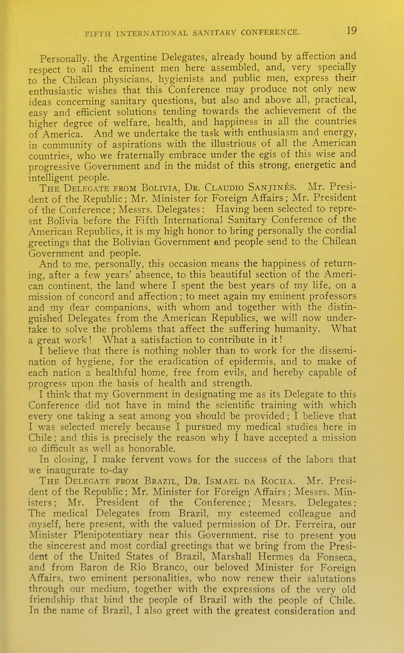 Personally, the Argentine Delegates, already bound by affection and respect to all the eminent men here assembled, and, very specially to the Chilean physicians, hygienists and public men, express their enthusiastic wishes that this Conference may produce not only new- ideas concerning sanitary questions, but also and above all, practical, easy and efficient solutions tending towards the achievement of the higher degree of welfare, health, and happiness in all the countries of America. And we undertake the task with enthusiasm and energy, in community of aspirations with the illustrious of all the American countries, who we fraternally embrace under the egis of this wise and progressive Government and in the midst of this strong, energetic and intelligent people. The Delegate from Bolivia, Dr. Claudio Sanjines. Mr. Presi- dent of the Republic; Mr. Minister for Foreign Affairs; Mr. President of the Conference; Messrs. Delegates: Having been selected to repre- snt Bolivia before the Fifth International Sanitary Conference of the American Republics, it is my high honor to bring personally the cordial greetings that the Bolivian Government and people send to the Chilean Government and people. And to me, personally, this occasion means the happiness of return- ing, after a few years' absence, to this beautiful section of the Ameri- can continent, the land where I spent the best years of my life, on a mission of concord and affection; to meet again my eminent professors and my dear companions, with whom and together with the distin- guished Delegates from the American Republics, we will now under- take to solve the problems that affect the suffering humanity. What a great work! What a satisfaction to contribute in it! I believe that there is nothing nobler than to work for the dissemi- nation of hygiene, for the eradication of epidermis, and to make of each nation a healthful home, free from evils, and hereby capable of progress upon the basis of health and strength. I think that my Government in designating me as its Delegate to this Conference did not have in mind the scientific training with which every one taking a seat among you should be provided; I believe that I was selected merely because I pursued my medical studies here in Chile; and this is precisely the reason why I have accepted a mission so difficult as well as honorable. In closing, I make fervent vows for the success of the labors that we inaugurate to-day The Delegate from Brazil, Dr. Ismael da Rocha. Mr. Presi- dent of the Republic; Mr. Minister for Foreign Affairs; Messrs. Min- isters; Mr. President of the Conference; Messrs. Delegates: The medical Delegates from Brazil, my esteemed colleague and myself, here present, with the valued permission oi Dr. Ferreira, our Minister Plenipotentiary near this Government, rise to present you the sincerest and most cordial greetings that we bring from the Presi- dent of the United States of Brazil, Marshall Hermes da Fonseca, and from Baron de Rio Branco, our beloved Minister for Foreign Affairs, two eminent personalities, who now renew their salutations through our medium, together with the expressions of the very old friendship that bind the people of Brazil with the people of Chile. In the name of Brazil, I also greet with the greatest consideration and