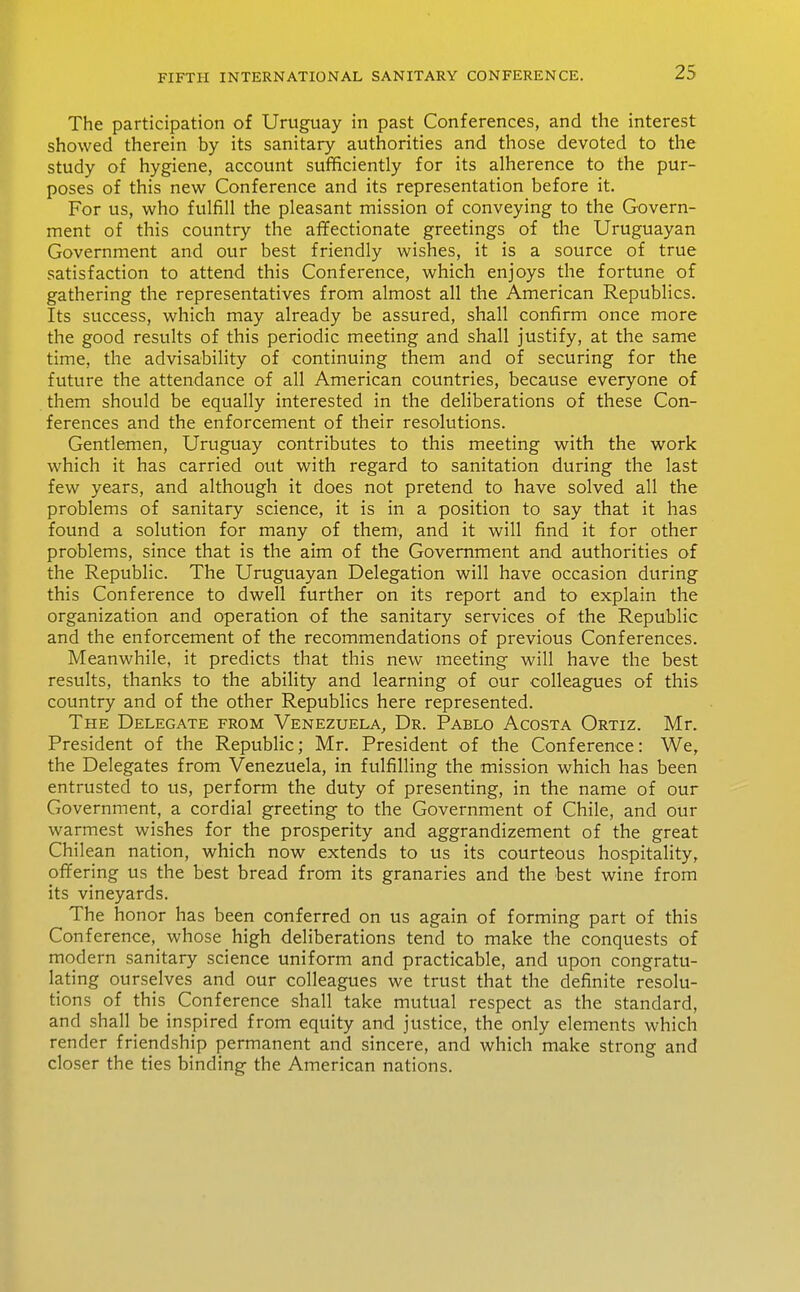 The participation of Uruguay in past Conferences, and the interest showed therein by its sanitary authorities and those devoted to the study of hygiene, account sufficiently for its alherence to the pur- poses of this new Conference and its representation before it. For us, who fulfill the pleasant mission of conveying to the Govern- ment of this country the affectionate greetings of the Uruguayan Government and our best friendly wishes, it is a source of true satisfaction to attend this Conference, which enjoys the fortune of gathering the representatives from almost all the American Republics. Its success, which may already be assured, shall confirm once more the good results of this periodic meeting and shall justify, at the same time, the advisability of continuing them and of securing for the future the attendance of all American countries, because everyone of them should be equally interested in the deliberations of these Con- ferences and the enforcement of their resolutions. Gentlemen, Uruguay contributes to this meeting with the work which it has carried out with regard to sanitation during the last few years, and although it does not pretend to have solved all the problems of sanitary science, it is in a position to say that it has found a solution for many of them, and it will find it for other problems, since that is the aim of the Government and authorities of the Republic. The Uruguayan Delegation will have occasion during this Conference to dwell further on its report and to explain the organization and operation of the sanitary services of the Republic and the enforcement of the recommendations of previous Conferences. Meanwhile, it predicts that this new meeting will have the best results, thanks to the ability and learning of our colleagues of this country and of the other Republics here represented. The Delegate from Venezuela, Dr. Pablo Acosta Ortiz. Mr. President of the Republic; Mr. President of the Conference: We, the Delegates from Venezuela, in fulfilling the mission which has been entrusted to us, perform the duty of presenting, in the name of our Government, a cordial greeting to the Government of Chile, and our warmest wishes for the prosperity and aggrandizement of the great Chilean nation, which now extends to us its courteous hospitality, offering us the best bread from its granaries and the best wine from its vineyards. The honor has been conferred on us again of forming part of this Conference, whose high deliberations tend to make the conquests of modern sanitary science uniform and practicable, and upon congratu- lating ourselves and our colleagues we trust that the definite resolu- tions of this Conference shall take mutual respect as the standard, and shall be inspired from equity and justice, the only elements which render friendship permanent and sincere, and which make strong and closer the ties binding the American nations.