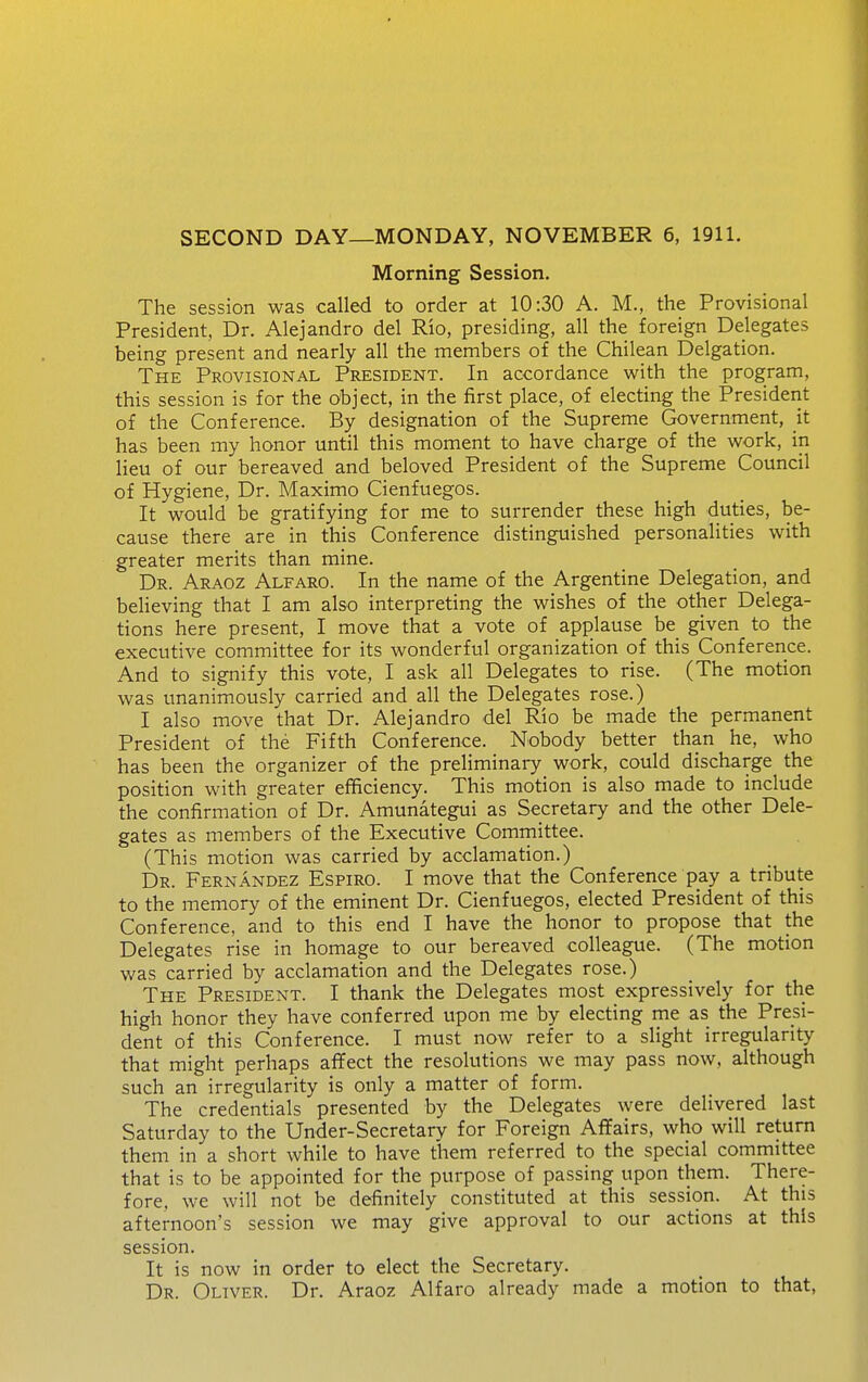 SECOND DAY—MONDAY, NOVEMBER 6, 1911. Morning Session. The session was called to order at 10:30 A. M., the Provisional President, Dr. Alejandro del Rio, presiding, all the foreign Delegates being present and nearly all the members of the Chilean Delgation. The Provisional President. In accordance with the program, this session is for the object, in the first place, of electing the President of the Conference. By designation of the Supreme Government, it has been my honor until this moment to have charge of the work, in lieu of our bereaved and beloved President of the Supreme Council of Hygiene, Dr. Maximo Cienfuegos. It would be gratifying for me to surrender these high duties, be- cause there are in this Conference distinguished personalities with greater merits than mine. Dr. Araoz Alfaro. In the name of the Argentine Delegation, and believing that I am also interpreting the wishes of the other Delega- tions here present, I move that a vote of applause be given to the executive committee for its wonderful organization of this Conference. And to signify this vote, I ask all Delegates to rise. (The motion was unanimously carried and all the Delegates rose.) I also move that Dr. Alejandro del Rio be made the permanent President of the Fifth Conference. Nobody better than he, who has been the organizer of the preliminary work, could discharge the position with greater efficiency. This motion is also made to include the confirmation of Dr. Amunategui as Secretary and the other Dele- gates as members of the Executive Comrnittee. (This motion was carried by acclamation.) Dr. Fernandez Espiro. I move that the Conference pay a tribute to the memory of the eminent Dr. Cienfuegos, elected President of this Conference, and to this end I have the honor to propose that the Delegates rise in homage to our bereaved colleague. (The motion was carried by acclamation and the Delegates rose.) The President. I thank the Delegates most expressively for the high honor they have conferred upon me by electing me as the Presi- dent of this Conference. I must now refer to a slight irregularity that might perhaps aflfect the resolutions we may pass now, although such an irregularity is only a matter of form. The credentials presented by the Delegates were delivered last Saturday to the Under-Secretary for Foreign Aflfairs, who will return them in a short while to have them referred to the special committee that is to be appointed for the purpose of passing upon them. There- fore, we will not be definitely constituted at this session. At this afternoon's session we may give approval to our actions at this session. It is now in order to elect the Secretary. Dr. Oliver. Dr. Araoz Alfaro already made a motion to that,