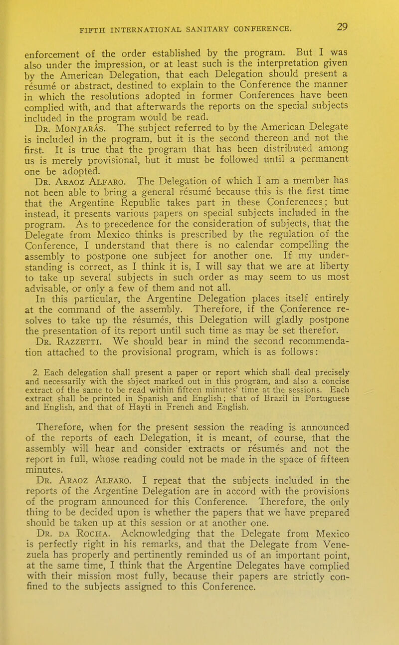 enforcement of the order established by the program. But I was also under the impression, or at least such is the interpretation given by the American Delegation, that each Delegation should present a resume or abstract, destined to explain to the Conference the manner in which the resolutions adopted in former Conferences have been complied with, and that afterwards the reports on the special subjects included in the program would be read. Dr. Monjaras. The subject referred to by the American Delegate is included in the program, but it is the second thereon and not the first. It is true that the program that has been distributed among us is merely provisional, but it must be followed until a permanent one be adopted. Dr. Araoz Alfaro. The Delegation of which I am a member has not been able to bring a general resume because this is the first time that the Argentine Republic takes part in these Conferences; but instead, it presents various papers on special subjects included in the program. As to precedence for the consideration of subjects, that the Delegate from Mexico thinks is prescribed by the regulation of the Conference, I understand that there is no calendar compelling the assembly to postpone one subject for another one. If my under- standing is correct, as I think it is, I will say that we are at liberty to take up several subjects in such order as may seem to us most advisable, or only a few of them and not all. In this particular, the Argentine Delegation places itself entirely at the command of the assembly. Therefore, if the Conference re- solves to take up the resumes, this Delegation will gladly postpone the presentation of its report until such time as may be set therefor. Dr. Razzetti. We should bear in mind the second recommenda- tion attached to the provisional program, which is as follows: 2. Each delegation shall present a paper or report which shall deal precisely and necessarily with the sbject marked out in this program, and also a concise extract of the same to be read within fifteen minutes' time at the sessions. Each extract shall be printed in Spanish and English; that of Brazil in Portuguese and English, and that of Hayti in French and English. Therefore, when for the present session the reading is announced of the reports of each Delegation, it is meant, of course, that the assembly will hear and consider extracts or resumes and not the report in full, whose reading could not be made in the space of fifteen minutes. Dr. Araoz Alfaro. I repeat that the subjects included in the reports of the Argentine Delegation are in accord with the provisions of the program announced for this Conference. Therefore, the only thing to be decided upon is whether the papers that we have prepared should be taken up at this session or at another one. Dr. da Rocha. Acknowledging that the Delegate from Mexico is perfectly right in his remarks, and that the Delegate from Vene- zuela has properly and pertinently reminded us of an important point, at the same time, I think that the Argentine Delegates have complied with their mission most fully, because their papers are strictly con- fined to the subjects assigned to this Conference.