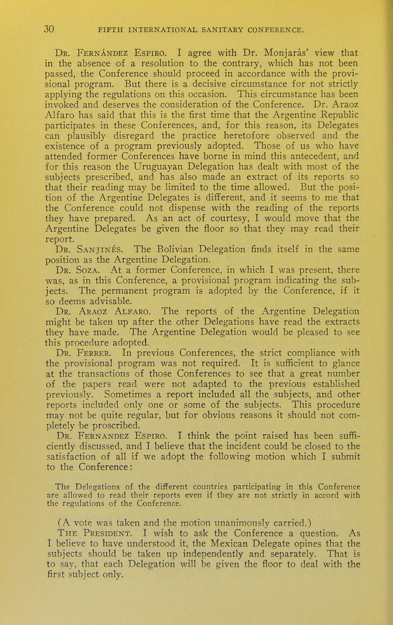 Dr. Fernandez Espiro. I agree with Dr. Monjaras* view that in the absence of a resolution to the contrary, which has not been passed, the Conference should proceed in accordance with the provi- sional program. But there is a decisive circumstance for not strictly applying the regulations on this occasion. This circumstance has been invoked and deserves the consideration of the Conference. Dr. Araoz Alfaro has said that this is the first time that the Argentine Republic participates in these Conferences, and, for this reason, its Delegates can plausibly disregard the practice heretofore observed and the existence of a program previously adopted. Those of us who have attended former Conferences have borne in mind this antecedent, and for this reason the Uruguayan Delegation has dealt with most of the subjects prescribed, and has also made an extract of its reports so that their reading may be limited to the time allowed. But the posi- tion of the Argentine Delegates is different, and it seems to me that the Conference could not dispense with the reading of the reports they have prepared. As an act of courtesy, I would move that the Argentine Delegates be given the floor so that they may read their report. Dr. Sanjines. The Bolivian Delegation finds itself in the same position as the Argentine Delegation. Dr. Soza. At a former Conference, in which I was present, there was, as in this Conference, a provisional program indicating the sub- jects. The permanent program is adopted by the Conference, if it so deems advisable. Dr. Araoz Alfaro. The reports of the Argentine Delegation might be taken up after the other Delegations have read the extracts they have made. The Argentine Delegation would be pleased to see this procedure adopted. Dr. Ferrer. In previous Conferences, the strict compliance with the provisional program was not required. It is sufficient to glance at the transactions of those Conferences to see that a great number of the papers read were not adapted to the previous established previously. Sometimes a report included all the subjects, and other reports included only one or some of the subjects. This procedure may not be quite regular, but for obvious reasons it should not com- pletely be proscribed. Dr. Fernandez Espiro. I think the point raised has been suffi- ciently discussed, and I believe that the incident could be closed to the satisfaction of all if we adopt the following motion which I submit to the Conference: The Delegations of the different countries participating in this Conference are allowed to read their reports even if they are not strictly in accord with the regulations of the Conference. (A vote was taken and the motion unanimously carried.) The President. I wish to ask the Conference a question. As I believe to have understood it, the Mexican Delegate opines that the subjects should be taken up independently and separately. That is to say, that each Delegation will be given the floor to deal with the first subject only.