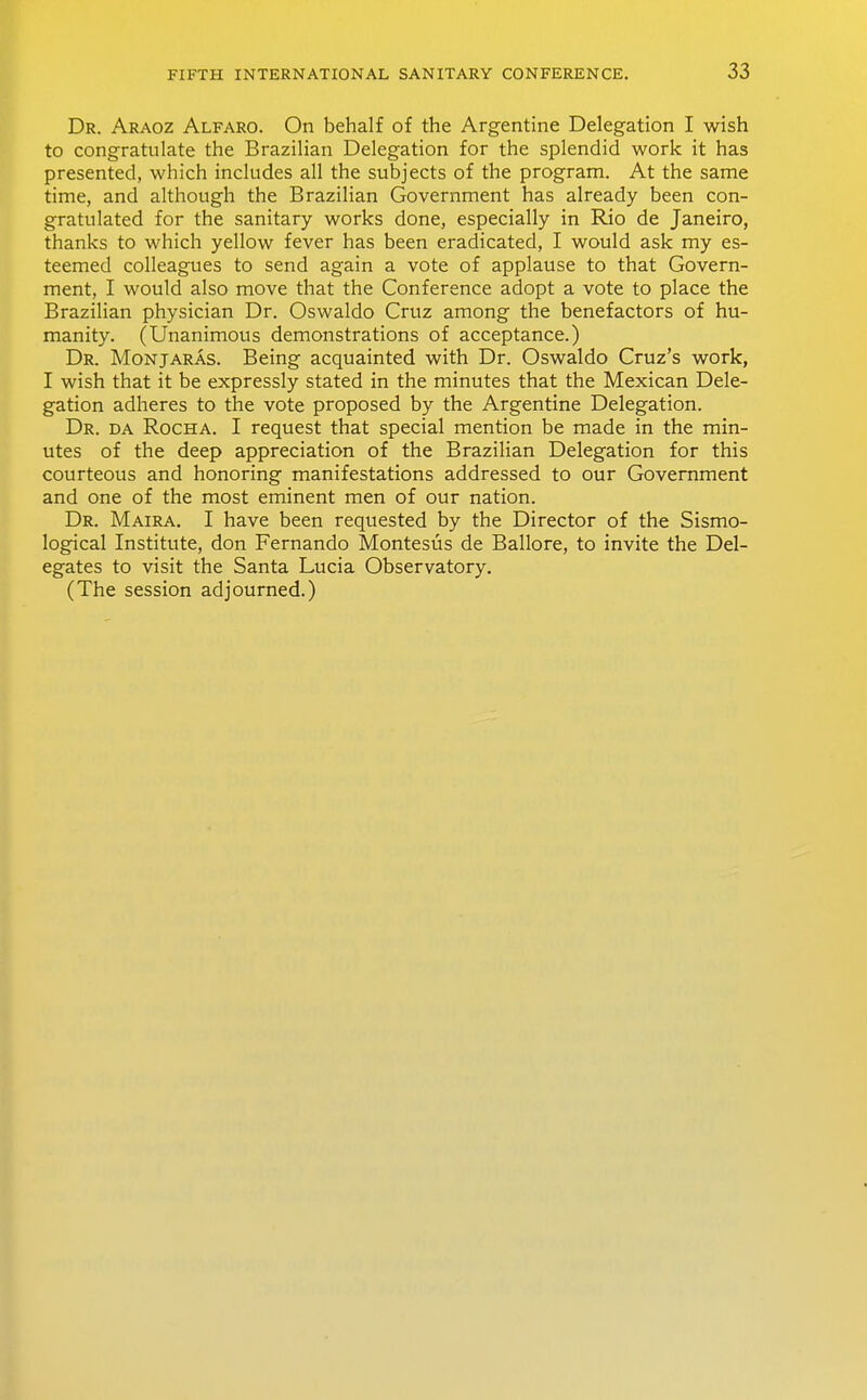 Dr. Araoz Alfaro. On behalf of the Argentine Delegation I wish to congratulate the Brazilian Delegation for the splendid work it has presented, which includes all the subjects of the program. At the same time, and although the Brazilian Government has already been con- gratulated for the sanitary works done, especially in Rio de Janeiro, thanks to which yellow fever has been eradicated, I would ask my es- teemed colleagues to send again a vote of applause to that Govern- ment, I would also move that the Conference adopt a vote to place the Brazilian physician Dr. Oswaldo Cruz among the benefactors of hu- manity. (Unanimous demonstrations of acceptance.) Dr. Monjaras. Being acquainted with Dr. Oswaldo Cruz's work, I wish that it be expressly stated in the minutes that the Mexican Dele- gation adheres to the vote proposed by the Argentine Delegation. Dr. da Rocha. I request that special mention be made in the min- utes of the deep appreciation of the Brazilian Delegation for this courteous and honoring manifestations addressed to our Government and one of the most eminent men of our nation. Dr. Maira. I have been requested by the Director of the Sismo- logical Institute, don Fernando Montesiis de Ballore, to invite the Del- egates to visit the Santa Lucia Observatory. (The session adjourned.)
