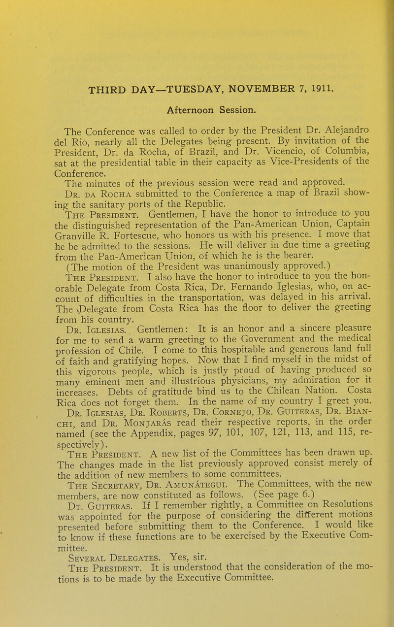 Afternoon Session. The Conference was called to order by the President Dr. Alejandro del Rio, nearly all the Delegates being present. By invitation of the President, Dr. da Rocha, of Brazil, and Dr. Vicencio, of Columbia, sat at the presidential table in their capacity as Vice-Presidents of the Conference. The minutes of the previous session were read and approved. Dr. da Rocha submitted to the Conference a map of Brazil show- ing the sanitary ports of the RepubHc. The President. Gentlemen, I have the honor to introduce to you the distinguished representation of the Pan-American Union, Captain Granville R. Fortescue, who honors us with his presence. I move that he be admitted to the sessions. He will deliver in due time a greeting from the Pan-American Union, of which he is the bearer. (The motion of the President was unanimously approved.) The President. I also have the honor to introduce to you the hon- orable Delegate from Costa Rica, Dr. Fernando Iglesias, who, on ac- count of difficulties in the transportation, was delayed in his arrival. The vPelegate from Costa Rica has the floor to deliver the greeting from his country. Dr. Iglesias. . Gentlemen: It is an honor and a sincere pleasure for me to send a warm greeting to the Government and the medical profession of Chile. I come to this hospitable and generous land full of faith and gratifying hopes. Now that I find myself in the midst of this vigorous people, which is justly proud of having_ produced so many eminent men and illustrious physicians, my admiration for it increases. Debts of gratitude bind us to the Chilean Nation. Costa Rica does not forget them. In the name of my country I greet you. Dr. Iglesias, Dr. Roberts, Dr. Cornejo, Dr. Guiteras, Dr. Bian- CHi, and Dr. Monjaras read their respective reports, in the order named (see the Appendix, pages 97, 101, 107, 121, 113, and 115, re- spectively). The President. A new list of the Committees has been drawn up. The changes made in the list previously approved consist merely of the addition of new members to some committees. The Secretary, Dr. Amunategui. The Committees, with the new members, are now constituted as follows. (See page 6.) Dt. Guiteras. If I remember rightly, a Committee on Resolutions was appointed for the purpose of considering the different motions presented before submitting them to the Conference. I would like to know if these functions are to be exercised by the Executive Com- mittee. Several Delegates. Yes, sir. The President. It is understood that the consideration of the mo- tions is to be made by the Executive Committee.