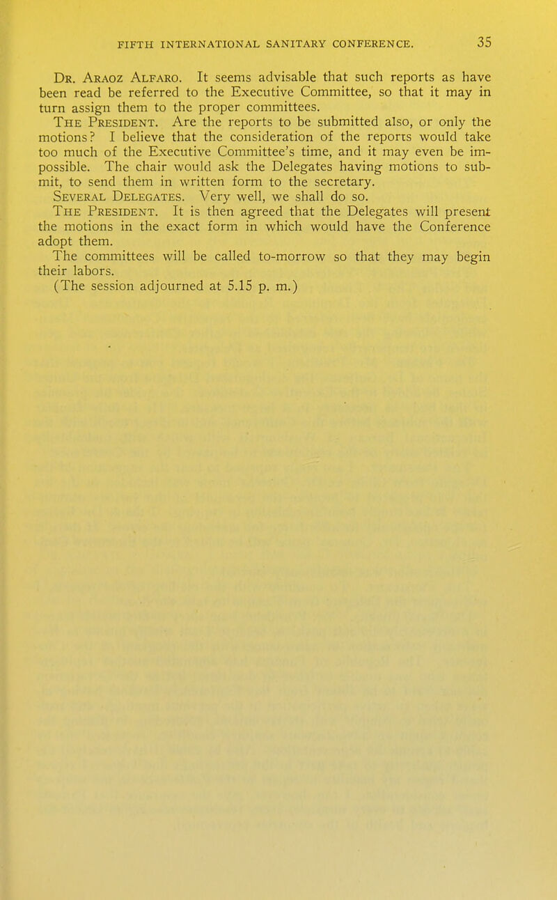 Dr. Araoz Alfaro. It seems advisable that such reports as have been read be referred to the Executive Committee, so that it may in turn assign them to the proper committees. The President. Are the reports to be submitted also, or only the motions? I beHeve that the consideration of the reports would take too much of the Executive Committee's time, and it may even be im- possible. The chair would ask the Delegates having motions to sub- mit, to send them in written form to the secretary. Several Delegates. A^^ery well, we shall do so. The President. It is then agreed that the Delegates will preseni the motions in the exact form in which would have the Conference adopt them. The committees will be called to-morrow so that they may begin their labors.
