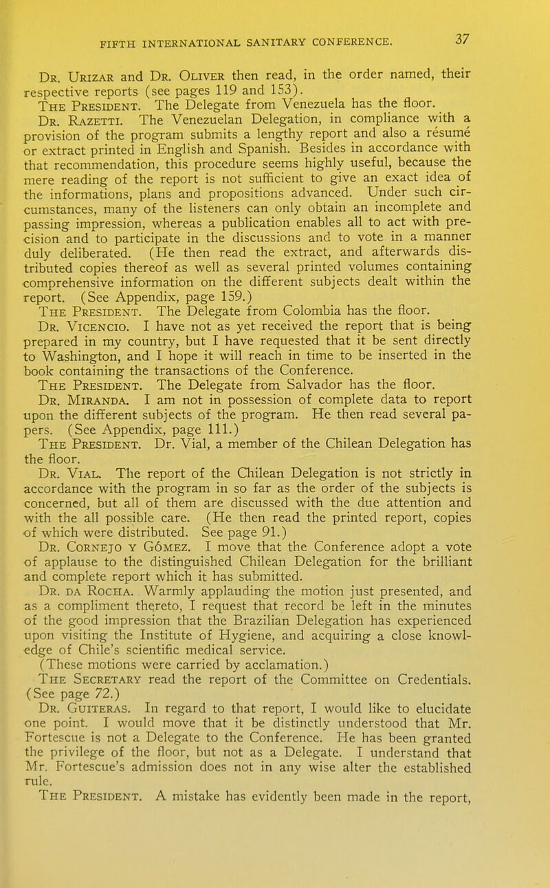 Dr. Urizar and Dr. Oliver then read, in the order named, their respective reports (see pages 119 and 153). The President. The Delegate from Venezuela has the floor. Dr. Razetti. The Venezuelan Delegation, in compliance with a provision of the program submits a lengthy report and also a resume or extract printed in English and Spanish. Besides in accordance with that recommendation, this procedure seems highly useful, because the mere reading of the report is not sufficient to give an exact idea oi the informations, plans and propositions advanced. Under such cir- cumstances, many of the listeners can only obtain an incomplete and passing impression, whereas a publication enables all to act with pre- cision and to participate in the discussions and to vote in a manner duly deliberated. (He then read the extract, and afterwards dis- tributed copies thereof as well as several printed volumes containing comprehensive information on the dilferent subjects dealt within the report. (See Appendix, page 159.) The President. The Delegate from Colombia has the floor. Dr. Vicencio. I have not as yet received the report that is being prepared in my country, but I have requested that it be sent directly to Washington, and I hope it will reach in time to be inserted in the book containing the transactions of the Conference. The President. The Delegate from Salvador has the floor. Dr. Miranda. I am not in possession of complete data to report upon the different subjects of the program. He then read several pa- pers. (See Appendix, page 111.) The President. Dr. Vial, a member of the Chilean Delegation has the floor. Dr. Vial. The report of the Chilean Delegation is not strictly in accordance with the program in so far as the order of the subjects is concerned, but all of them are discussed with the due attention and with the all possible care. (He then read the printed report, copies of which were distributed. See page 91.) Dr. Cornejo y Gomez. I move that the Conference adopt a vote of applause to the distinguished Chilean Delegation for the brilliant and complete report which it has submitted. Dr. da Rocha. Warmly applauding the motion just presented, and as a compliment thereto, I request that record be left in the minutes of the good impression that the Brazilian Delegation has experienced upon visiting the Institute of Hygiene, and acquiring a close knowl- edge of Chile's scientific medical service. (These motions were carried by acclamation.) The Secretary read the report of the Committee on Credentials. (See page 72.) Dr. Guiteras. In regard to that report, I would like to elucidate one point. I would move that it be distinctly understood that Mr. Fortescue is not a Delegate to the Conference. He has been granted the privilege of the floor, but not as a Delegate. I understand that Mr. Fortescue's admission does not in any wise alter the established rule. The President. A mistake has evidently been made in the report.