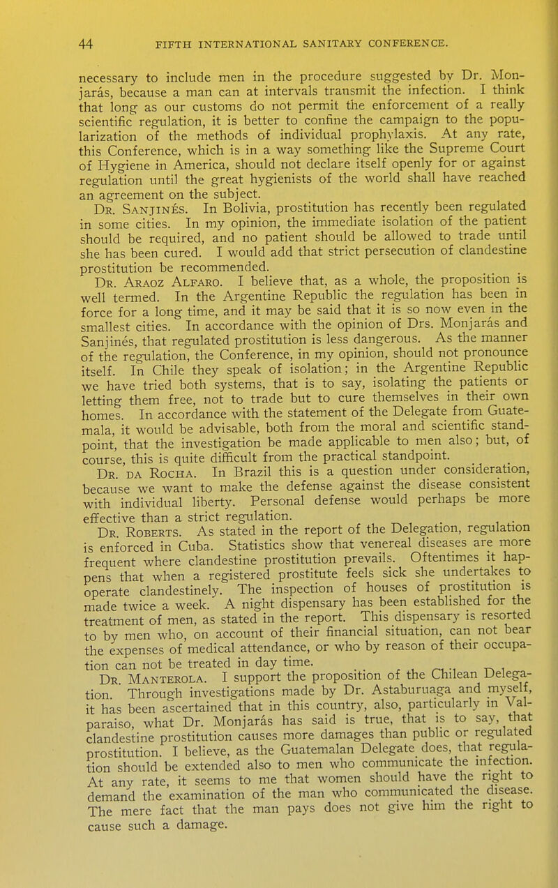 necessary to include men in the procedure suggested by Dr. Mon- jaras, because a man can at intervals transmit the infection. I think that long as our customs do not permit tlie enforcement of a really scientific regulation, it is better to confine the campaign to the popu- larization of the methods of individual prophylaxis. At any rate, this Conference, which is in a way something like the Supreme Court of Hygiene in America, should not declare itself openly for or against regulation until the great hygienists of the world shall have reached an agreement on the subject. Dr. Sanjines. In Bolivia, prostitution has recently been regulated in some cities. In my opinion, the immediate isolation of the patient should be required, and no patient should be allowed to trade until she has been cured. I would add that strict persecution of clandestine prostitution be recommended. Dr. Araoz Alfaro. I believe that, as a whole, the proposition js well termed. In the Argentine Republic the regulation has been in force for a long time, and it may be said that it is so now even in the smallest cities. In accordance with the opinion of Drs. Monjaras and Sanjines, that regulated prostitution is less dangerous. As the manner of the regulation, the Conference, in my opinion, should not pronounce itself. In Chile they speak of isolation; in the Argentine Republic we have tried both systems, that is to say, isolating the patients or letting them free, not to trade but to cure themselves in their own homes. In accordance with the statement of the Delegate from Guate- mala, it would be advisable, both from the moral and scientific stand- point, that the investigation be made applicable to men also; but, of course, this is quite difficult from the practical standpoint. Dr. 'da Rocha. In Brazil this is a question under consideration, because we want to make the defense against the disease consistent with individual liberty. Personal defense would perhaps be more effective than a strict regulation. _ . Dr Roberts. As stated in the report of the Delegation, regulation is enforced in Cuba. Statistics show that venereal diseases are more frequent where clandestine prostitution prevails. Oftentimes it hap- pens that when a registered prostitute feels sick she undertakes to operate clandestinely. The inspection of houses of prostitution is made twice a week. A night dispensary has been established for the treatment of men, as stated in the report. This dispensary is resorted to by men who, on account of their financial situation, can not bear the expenses of medical attendance, or who by reason of their occupa- tion can not be treated in day time. _ Dr Manterola. I support the proposition of the Chilean Delega- tion  Through investigations made by Dr. Astaburuaga and myself, it has been ascertained that in this country, also, particularly in Val- paraiso, what Dr. Monjaras has said is true, that is to say, that clandestine prostitution causes more damages than public or regulated prostitution. I believe, as the Guatemalan Delegate does, that regula- tion should be extended also to men who communicate the infection. At any rate, it seems to me that women should have the right to demand the examination of the man who communicated the disease. The mere fact that the man pays does not give him the right to cause such a damage.